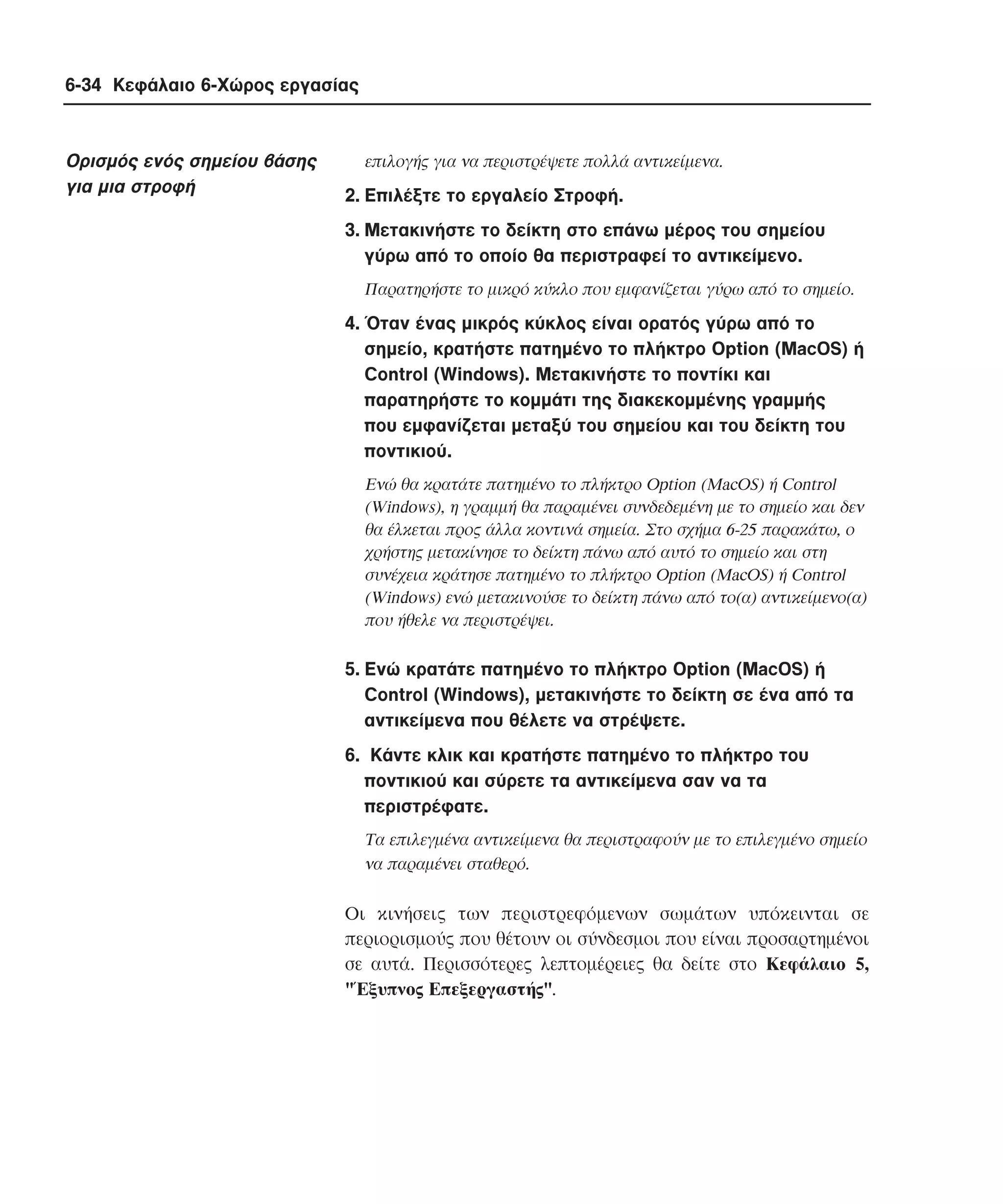 6-34 Κεφάλαιο 6-Χώρος εργασίας

Oρισµός ενός σηµείου βάσης
για µια στροφή

επιλογής για να περιστρέψετε πολλά αντικείµενα.

2. Eπιλέξτε το εργαλείο Στροφή.
3. Mετακινήστε το δείκτη στο επάνω µέρος του σηµείου
γύρω από το οποίο θα περιστραφεί το αντικείµενο.
Παρατηρήστε το µικρό κύκλο που εµφανίζεται γύρω από το σηµείο.

4. Όταν ένας µικρός κύκλος είναι ορατός γύρω από το
σηµείο, κρατήστε πατηµένο το πλήκτρο Option (MacOS) ή
Control (Windows). Mετακινήστε το ποντίκι και
παρατηρήστε το κοµµάτι της διακεκοµµένης γραµµής
που εµφανίζεται µεταξύ του σηµείου και του δείκτη του
ποντικιού.
Eνώ θα κρατάτε πατηµένο το πλήκτρο Option (MacOS) ή Control
(Windows), η γραµµή θα παραµένει συνδεδεµένη µε το σηµείο και δεν
θα έλκεται προς άλλα κοντινά σηµεία. Στο σχήµα 6-25 παρακάτω, ο
χρήστης µετακίνησε το δείκτη πάνω από αυτό το σηµείο και στη
συνέχεια κράτησε πατηµένο το πλήκτρο Option (MacOS) ή Control
(Windows) ενώ µετακινούσε το δείκτη πάνω από το(α) αντικείµενο(α)
που ήθελε να περιστρέψει.

5. Eνώ κρατάτε πατηµένο το πλήκτρο Option (MacOS) ή
Control (Windows), µετακινήστε το δείκτη σε ένα από τα
αντικείµενα που θέλετε να στρέψετε.
6. Kάντε κλικ και κρατήστε πατηµένο το πλήκτρο του
ποντικιού και σύρετε τα αντικείµενα σαν να τα
περιστρέφατε.
Tα επιλεγµένα αντικείµενα θα περιστραφούν µε το επιλεγµένο σηµείο
να παραµένει σταθερό.

Oι κινήσεις των περιστρεφόµενων σωµάτων υπόκεινται σε
περιορισµούς που θέτουν οι σύνδεσµοι που είναι προσαρτηµένοι
σε αυτά. Περισσότερες λεπτοµέρειες θα δείτε στο Kεφάλαιο 5,
"Έξυπνος Eπεξεργαστής".

 