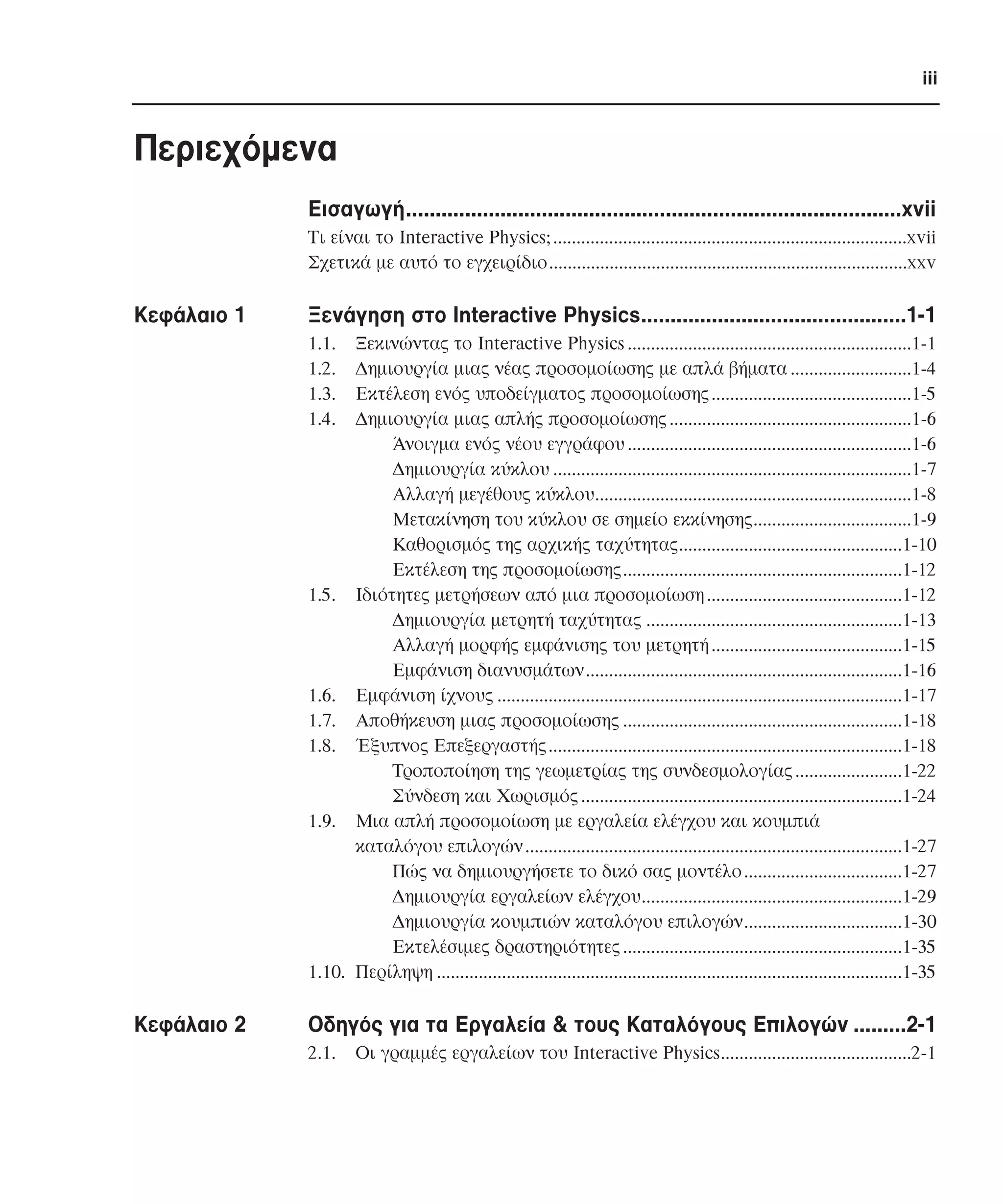 iii

Περιεχόµενα
Εισαγωγή....................................................................................xvii
Τι είναι το Interactive Physics;............................................................................xvii
Σχετικά µε αυτό το εγχειρίδιο.............................................................................xxv

Κεφάλαιο 1

Ξενάγηση στο Interactive Physics.............................................1-1
1.1.
1.2.
1.3.
1.4.

Ξεκινώντας το Interactive Physics .............................................................1-1
∆ηµιουργία µιας νέας προσοµοίωσης µε απλά βήµατα ..........................1-4
Εκτέλεση ενός υποδείγµατος προσοµοίωσης ...........................................1-5
∆ηµιουργία µιας απλής προσοµοίωσης ....................................................1-6
Άνοιγµα ενός νέου εγγράφου .............................................................1-6
∆ηµιουργία κύκλου .............................................................................1-7
Αλλαγή µεγέθους κύκλου....................................................................1-8
Μετακίνηση του κύκλου σε σηµείο εκκίνησης..................................1-9
Καθορισµός της αρχικής ταχύτητας................................................1-10
Εκτέλεση της προσοµοίωσης............................................................1-12
1.5. Ιδιότητες µετρήσεων από µια προσοµοίωση ..........................................1-12
∆ηµιουργία µετρητή ταχύτητας .......................................................1-13
Αλλαγή µορφής εµφάνισης του µετρητή .........................................1-15
Εµφάνιση διανυσµάτων....................................................................1-16
1.6. Εµφάνιση ίχνους .......................................................................................1-17
1.7. Αποθήκευση µιας προσοµοίωσης ............................................................1-18
1.8. Έξυπνος Επεξεργαστής............................................................................1-18
Τροποποίηση της γεωµετρίας της συνδεσµολογίας .......................1-22
Σύνδεση και Χωρισµός .....................................................................1-24
1.9. Μια απλή προσοµοίωση µε εργαλεία ελέγχου και κουµπιά
καταλόγου επιλογών .................................................................................1-27
Πώς να δηµιουργήσετε το δικό σας µοντέλο ..................................1-27
∆ηµιουργία εργαλείων ελέγχου........................................................1-29
∆ηµιουργία κουµπιών καταλόγου επιλογών..................................1-30
Εκτελέσιµες δραστηριότητες ............................................................1-35
1.10. Περίληψη ....................................................................................................1-35

Κεφάλαιο 2

Οδηγός για τα Εργαλεία & τους Καταλόγους Επιλογών .........2-1
2.1.

Οι γραµµές εργαλείων του Interactive Physics.........................................2-1

 