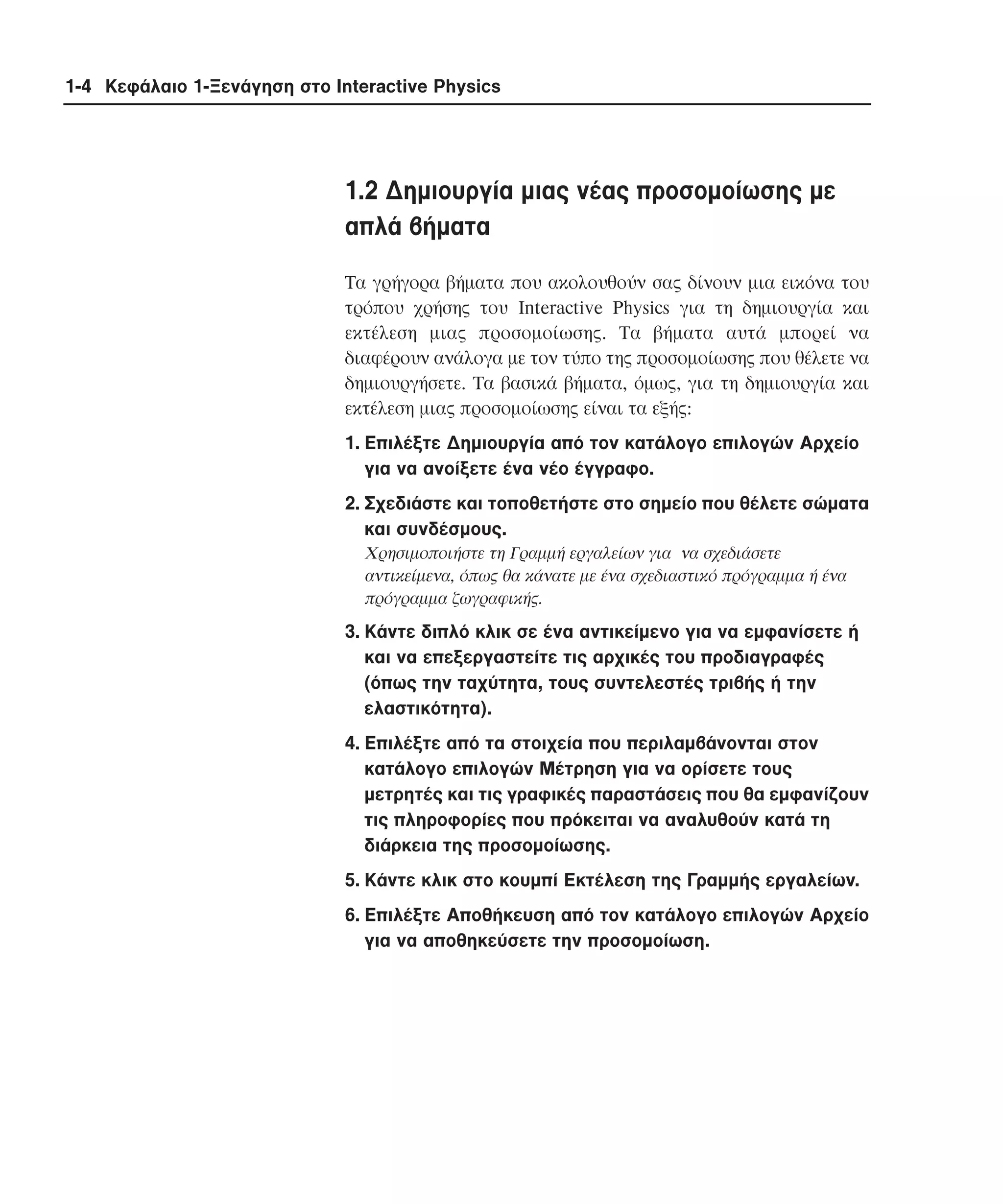 1-4 Κεφάλαιο 1-Ξενάγηση στο Interactive Physics

1.2 ∆ηµιουργία µιας νέας προσοµοίωσης µε
απλά βήµατα
Tα γρήγορα βήµατα που ακολουθούν σας δίνουν µια εικόνα του
τρόπου χρήσης του Interactive Physics για τη δηµιουργία και
εκτέλεση µιας προσοµοίωσης. Tα βήµατα αυτά µπορεί να
διαφέρουν ανάλογα µε τον τύπο της προσοµοίωσης που θέλετε να
δηµιουργήσετε. Tα βασικά βήµατα, όµως, για τη δηµιουργία και
εκτέλεση µιας προσοµοίωσης είναι τα εξής:
1. Eπιλέξτε ∆ηµιουργία από τον κατάλογο επιλογών Aρχείο
για να ανοίξετε ένα νέο έγγραφο.
2. Σχεδιάστε και τοποθετήστε στο σηµείο που θέλετε σώµατα
και συνδέσµους.
Xρησιµοποιήστε τη Γραµµή εργαλείων για να σχεδιάσετε
αντικείµενα, όπως θα κάνατε µε ένα σχεδιαστικό πρόγραµµα ή ένα
πρόγραµµα ζωγραφικής.

3. Kάντε διπλό κλικ σε ένα αντικείµενο για να εµφανίσετε ή
και να επεξεργαστείτε τις αρχικές του προδιαγραφές
(όπως την ταχύτητα, τους συντελεστές τριβής ή την
ελαστικότητα).
4. Eπιλέξτε από τα στοιχεία που περιλαµβάνονται στον
κατάλογο επιλογών Mέτρηση για να ορίσετε τους
µετρητές και τις γραφικές παραστάσεις που θα εµφανίζουν
τις πληροφορίες που πρόκειται να αναλυθούν κατά τη
διάρκεια της προσοµοίωσης.
5. Kάντε κλικ στο κουµπί Eκτέλεση της Γραµµής εργαλείων.
6. Eπιλέξτε Aποθήκευση από τον κατάλογο επιλογών Aρχείο
για να αποθηκεύσετε την προσοµοίωση.

 