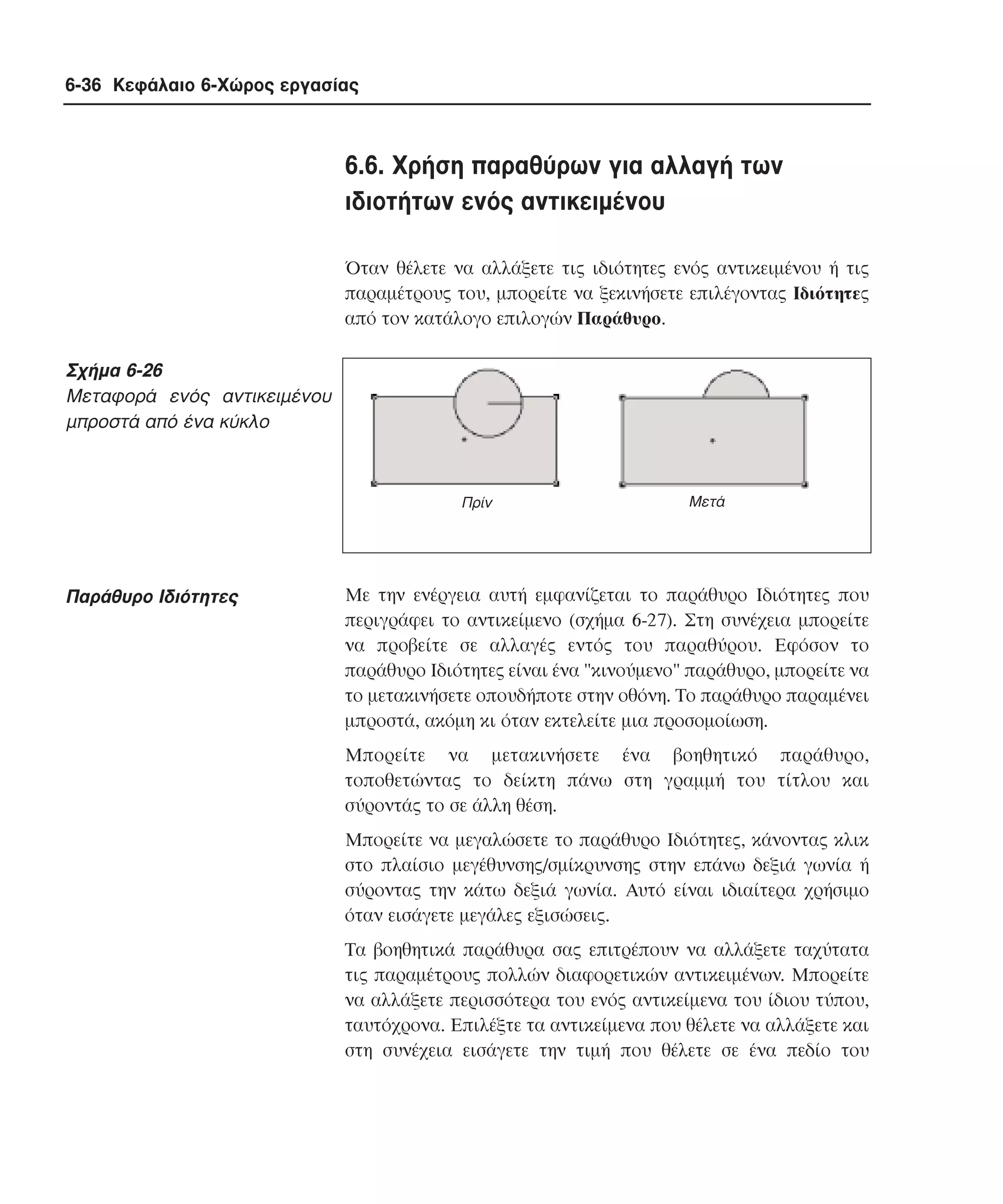 6-36 Κεφάλαιο 6-Χώρος εργασίας

6.6. Xρήση παραθύρων για αλλαγή των
ιδιοτήτων ενός αντικειµένου
Όταν θέλετε να αλλάξετε τις ιδιότητες ενός αντικειµένου ή τις
παραµέτρους του, µπορείτε να ξεκινήσετε επιλέγοντας Iδιότητες
από τον κατάλογο επιλογών Παράθυρο.

Σχήµα 6-26
Mεταφορά ενός αντικειµένου
µπροστά από ένα κύκλο

Πρίν

Παράθυρο Iδιότητες

Μετά

Mε την ενέργεια αυτή εµφανίζεται το παράθυρο Iδιότητες που
περιγράφει το αντικείµενο (σχήµα 6-27). Στη συνέχεια µπορείτε
να προβείτε σε αλλαγές εντός του παραθύρου. Eφόσον το
παράθυρο Iδιότητες είναι ένα "κινούµενο" παράθυρο, µπορείτε να
το µετακινήσετε οπουδήποτε στην οθόνη. Tο παράθυρο παραµένει
µπροστά, ακόµη κι όταν εκτελείτε µια προσοµοίωση.
Mπορείτε να µετακινήσετε ένα βοηθητικό παράθυρο,
τοποθετώντας το δείκτη πάνω στη γραµµή του τίτλου και
σύροντάς το σε άλλη θέση.
Mπορείτε να µεγαλώσετε το παράθυρο Iδιότητες, κάνοντας κλικ
στο πλαίσιο µεγέθυνσης/σµίκρυνσης στην επάνω δεξιά γωνία ή
σύροντας την κάτω δεξιά γωνία. Aυτό είναι ιδιαίτερα χρήσιµο
όταν εισάγετε µεγάλες εξισώσεις.
Tα βοηθητικά παράθυρα σας επιτρέπουν να αλλάξετε ταχύτατα
τις παραµέτρους πολλών διαφορετικών αντικειµένων. Mπορείτε
να αλλάξετε περισσότερα του ενός αντικείµενα του ίδιου τύπου,
ταυτόχρονα. Eπιλέξτε τα αντικείµενα που θέλετε να αλλάξετε και
στη συνέχεια εισάγετε την τιµή που θέλετε σε ένα πεδίο του

 