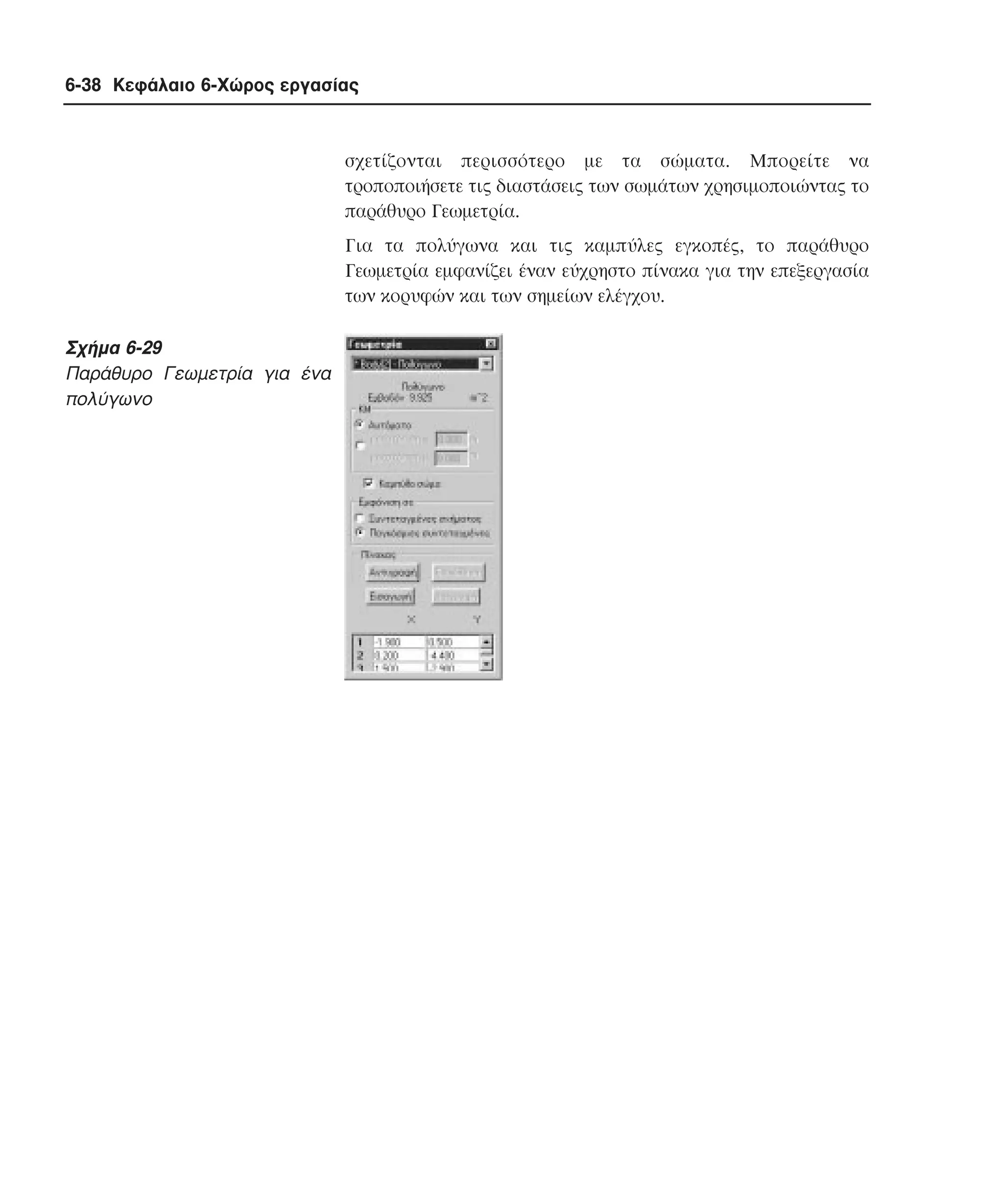 6-38 Κεφάλαιο 6-Χώρος εργασίας

σχετίζονται περισσότερο µε τα σώµατα. Mπορείτε να
τροποποιήσετε τις διαστάσεις των σωµάτων χρησιµοποιώντας το
παράθυρο Γεωµετρία.
Για τα πολύγωνα και τις καµπύλες εγκοπές, το παράθυρο
Γεωµετρία εµφανίζει έναν εύχρηστο πίνακα για την επεξεργασία
των κορυφών και των σηµείων ελέγχου.

Σχήµα 6-29
Παράθυρο Γεωµετρία για ένα
πολύγωνο

 