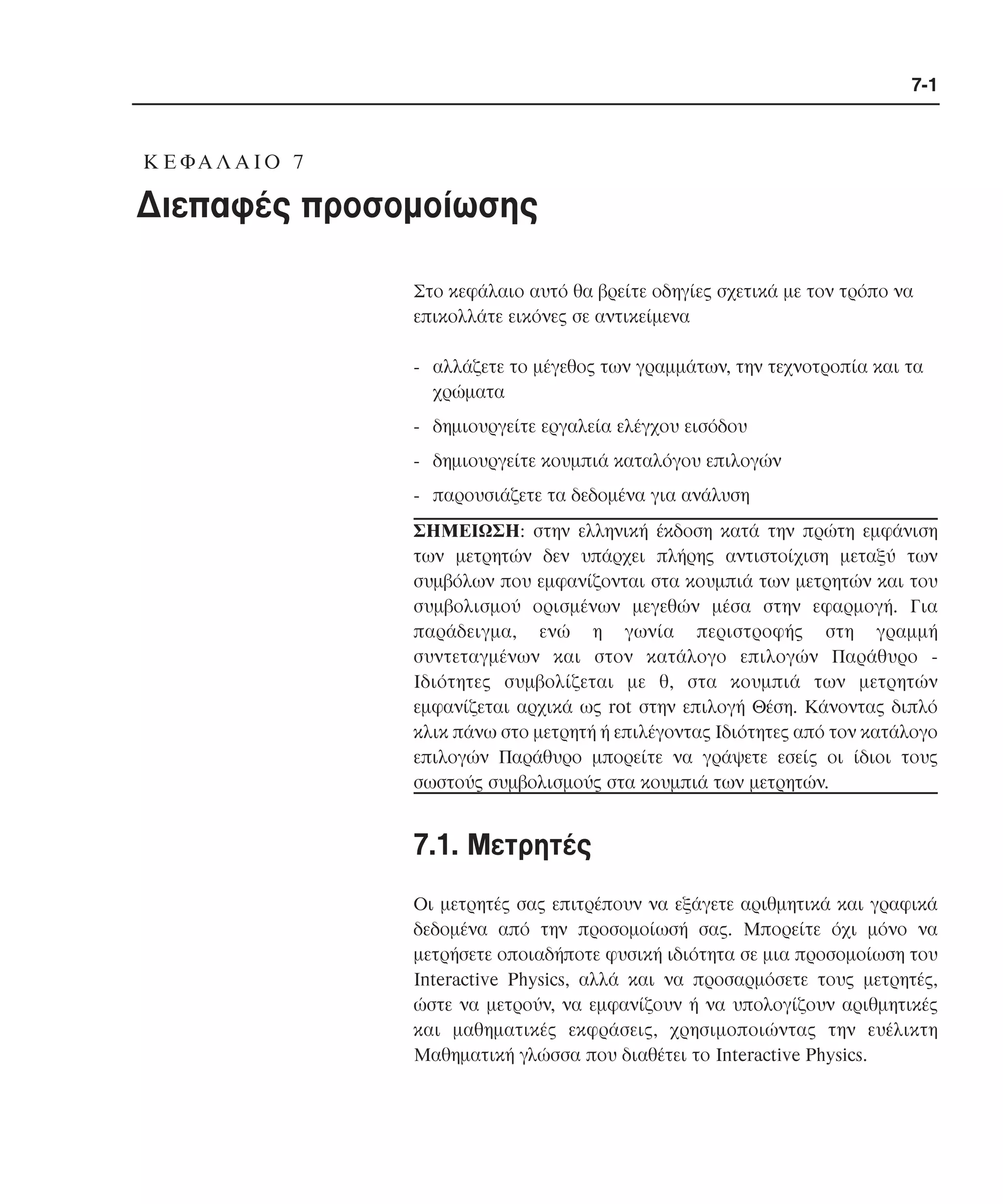 7-1

K Ε ΦΑ Λ Α Ι Ο 7

∆ιεπαφές προσοµοίωσης
Στο κεφάλαιο αυτό θα βρείτε οδηγίες σχετικά µε τον τρόπο να
επικολλάτε εικόνες σε αντικείµενα
- αλλάζετε το µέγεθος των γραµµάτων, την τεχνοτροπία και τα
χρώµατα
- δηµιουργείτε εργαλεία ελέγχου εισόδου
- δηµιουργείτε κουµπιά καταλόγου επιλογών
- παρουσιάζετε τα δεδοµένα για ανάλυση
ΣΗΜΕΙΩΣΗ: στην ελληνική έκδοση κατά την πρώτη εµφάνιση
των µετρητών δεν υπάρχει πλήρης αντιστοίχιση µεταξύ των
συµβόλων που εµφανίζονται στα κουµπιά των µετρητών και του
συµβολισµού ορισµένων µεγεθών µέσα στην εφαρµογή. Για
παράδειγµα, ενώ η γωνία περιστροφής στη γραµµή
συντεταγµένων και στον κατάλογο επιλογών Παράθυρο Iδιότητες συµβολίζεται µε θ, στα κουµπιά των µετρητών
εµφανίζεται αρχικά ως rot στην επιλογή Θέση. Kάνοντας διπλό
κλικ πάνω στο µετρητή ή επιλέγοντας Iδιότητες από τον κατάλογο
επιλογών Παράθυρο µπορείτε να γράψετε εσείς οι ίδιοι τους
σωστούς συµβολισµούς στα κουµπιά των µετρητών.

7.1. Mετρητές
Oι µετρητές σας επιτρέπουν να εξάγετε αριθµητικά και γραφικά
δεδοµένα από την προσοµοίωσή σας. Mπορείτε όχι µόνο να
µετρήσετε οποιαδήποτε φυσική ιδιότητα σε µια προσοµοίωση του
Interactive Physics, αλλά και να προσαρµόσετε τους µετρητές,
ώστε να µετρούν, να εµφανίζουν ή να υπολογίζουν αριθµητικές
και µαθηµατικές εκφράσεις, χρησιµοποιώντας την ευέλικτη
Mαθηµατική γλώσσα που διαθέτει το Interactive Physics.

 