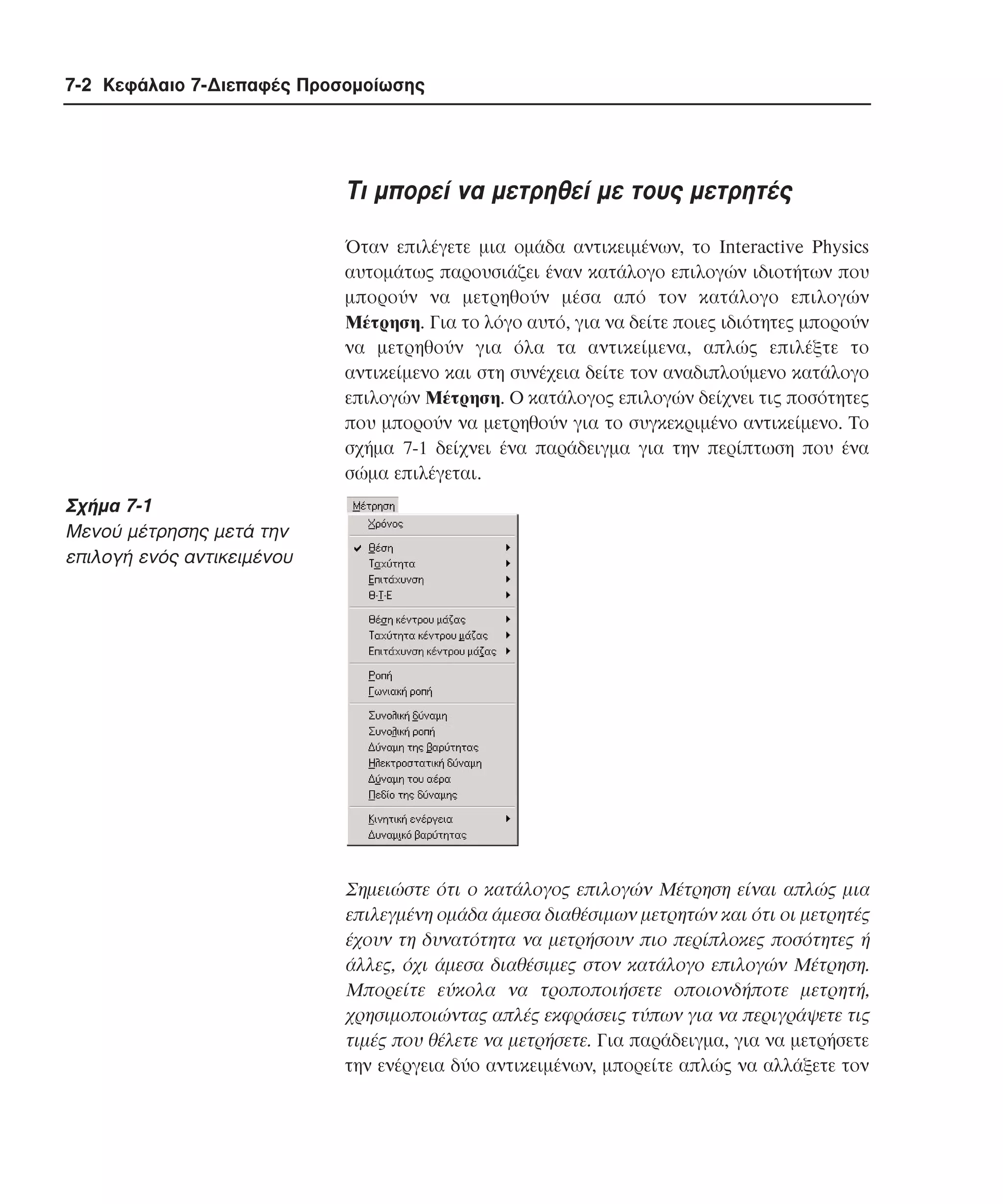 7-2 Κεφάλαιο 7-∆ιεπαφές Προσοµοίωσης

Tι µπορεί να µετρηθεί µε τους µετρητές
Όταν επιλέγετε µια οµάδα αντικειµένων, το Interactive Physics
αυτοµάτως παρουσιάζει έναν κατάλογο επιλογών ιδιοτήτων που
µπορούν να µετρηθούν µέσα από τον κατάλογο επιλογών
Mέτρηση. Για το λόγο αυτό, για να δείτε ποιες ιδιότητες µπορούν
να µετρηθούν για όλα τα αντικείµενα, απλώς επιλέξτε το
αντικείµενο και στη συνέχεια δείτε τον αναδιπλούµενο κατάλογο
επιλογών Mέτρηση. O κατάλογος επιλογών δείχνει τις ποσότητες
που µπορούν να µετρηθούν για το συγκεκριµένο αντικείµενο. Tο
σχήµα 7-1 δείχνει ένα παράδειγµα για την περίπτωση που ένα
σώµα επιλέγεται.

Σχήµα 7-1
Mενού µέτρησης µετά την
επιλογή ενός αντικειµένου

Σηµειώστε ότι ο κατάλογος επιλογών Mέτρηση είναι απλώς µια
επιλεγµένη οµάδα άµεσα διαθέσιµων µετρητών και ότι οι µετρητές
έχουν τη δυνατότητα να µετρήσουν πιο περίπλοκες ποσότητες ή
άλλες, όχι άµεσα διαθέσιµες στον κατάλογο επιλογών Mέτρηση.
Mπορείτε εύκολα να τροποποιήσετε οποιονδήποτε µετρητή,
χρησιµοποιώντας απλές εκφράσεις τύπων για να περιγράψετε τις
τιµές που θέλετε να µετρήσετε. Για παράδειγµα, για να µετρήσετε
την ενέργεια δύο αντικειµένων, µπορείτε απλώς να αλλάξετε τον

 