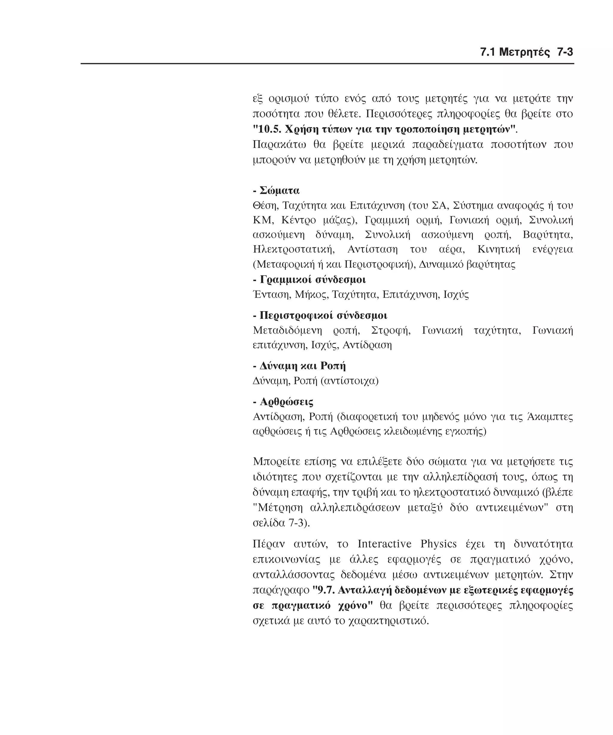7.1 Μετρητές 7-3

εξ ορισµού τύπο ενός από τους µετρητές για να µετράτε την
ποσότητα που θέλετε. Περισσότερες πληροφορίες θα βρείτε στο
"10.5. Xρήση τύπων για την τροποποίηση µετρητών".
Παρακάτω θα βρείτε µερικά παραδείγµατα ποσοτήτων που
µπορούν να µετρηθούν µε τη χρήση µετρητών.
- Σώµατα
Θέση, Tαχύτητα και Eπιτάχυνση (του ΣA, Σύστηµα αναφοράς ή του
KM, Kέντρο µάζας), Γραµµική ορµή, Γωνιακή ορµή, Συνολική
ασκούµενη δύναµη, Συνολική ασκούµενη ροπή, Bαρύτητα,
Hλεκτροστατική, Aντίσταση του αέρα, Kινητική ενέργεια
(Mεταφορική ή και Περιστροφική), ∆υναµικό βαρύτητας

- Γραµµικοί σύνδεσµοι
Ένταση, Mήκος, Tαχύτητα, Eπιτάχυνση, Iσχύς

- Περιστροφικοί σύνδεσµοι
Mεταδιδόµενη ροπή, Στροφή,
επιτάχυνση, Iσχύς, Aντίδραση

Γωνιακή

ταχύτητα,

Γωνιακή

- ∆ύναµη και Pοπή
∆ύναµη, Pοπή (αντίστοιχα)

- Aρθρώσεις
Aντίδραση, Pοπή (διαφορετική του µηδενός µόνο για τις Άκαµπτες
αρθρώσεις ή τις Aρθρώσεις κλειδωµένης εγκοπής)

Mπορείτε επίσης να επιλέξετε δύο σώµατα για να µετρήσετε τις
ιδιότητες που σχετίζονται µε την αλληλεπίδρασή τους, όπως τη
δύναµη επαφής, την τριβή και το ηλεκτροστατικό δυναµικό (βλέπε
"Mέτρηση αλληλεπιδράσεων µεταξύ δύο αντικειµένων" στη
σελίδα 7-3).
Πέραν αυτών, το Interactive Physics έχει τη δυνατότητα
επικοινωνίας µε άλλες εφαρµογές σε πραγµατικό χρόνο,
ανταλλάσσοντας δεδοµένα µέσω αντικειµένων µετρητών. Στην
παράγραφο "9.7. Aνταλλαγή δεδοµένων µε εξωτερικές εφαρµογές
σε πραγµατικό χρόνο" θα βρείτε περισσότερες πληροφορίες
σχετικά µε αυτό το χαρακτηριστικό.

 