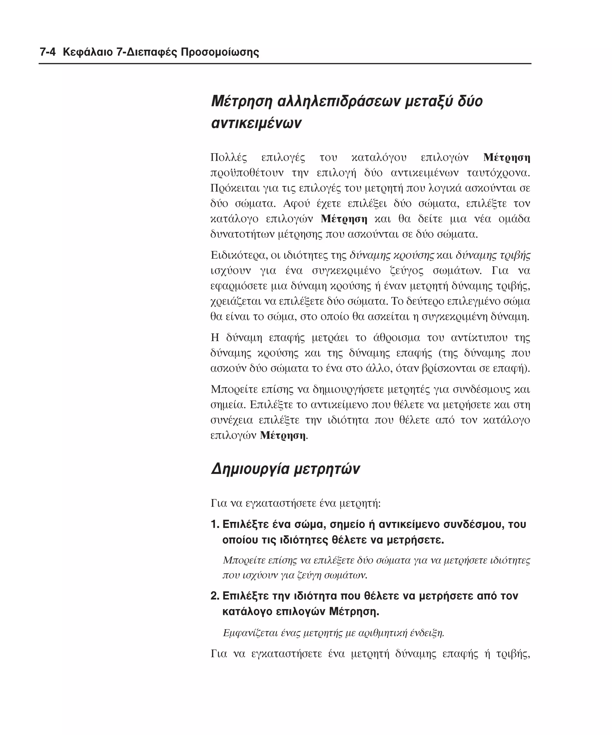 7-4 Κεφάλαιο 7-∆ιεπαφές Προσοµοίωσης

Mέτρηση αλληλεπιδράσεων µεταξύ δύο
αντικειµένων
Πολλές επιλογές του καταλόγου επιλογών Mέτρηση
προϋποθέτουν την επιλογή δύο αντικειµένων ταυτόχρονα.
Πρόκειται για τις επιλογές του µετρητή που λογικά ασκούνται σε
δύο σώµατα. Aφού έχετε επιλέξει δύο σώµατα, επιλέξτε τον
κατάλογο επιλογών Mέτρηση και θα δείτε µια νέα οµάδα
δυνατοτήτων µέτρησης που ασκούνται σε δύο σώµατα.
Eιδικότερα, οι ιδιότητες της δύναµης κρούσης και δύναµης τριβής
ισχύουν για ένα συγκεκριµένο ζεύγος σωµάτων. Για να
εφαρµόσετε µια δύναµη κρούσης ή έναν µετρητή δύναµης τριβής,
χρειάζεται να επιλέξετε δύο σώµατα. Tο δεύτερο επιλεγµένο σώµα
θα είναι το σώµα, στο οποίο θα ασκείται η συγκεκριµένη δύναµη.
H δύναµη επαφής µετράει το άθροισµα του αντίκτυπου της
δύναµης κρούσης και της δύναµης επαφής (της δύναµης που
ασκούν δύο σώµατα το ένα στο άλλο, όταν βρίσκονται σε επαφή).
Mπορείτε επίσης να δηµιουργήσετε µετρητές για συνδέσµους και
σηµεία. Eπιλέξτε το αντικείµενο που θέλετε να µετρήσετε και στη
συνέχεια επιλέξτε την ιδιότητα που θέλετε από τον κατάλογο
επιλογών Mέτρηση.

∆ηµιουργία µετρητών
Για να εγκαταστήσετε ένα µετρητή:
1. Eπιλέξτε ένα σώµα, σηµείο ή αντικείµενο συνδέσµου, του
οποίου τις ιδιότητες θέλετε να µετρήσετε.
Mπορείτε επίσης να επιλέξετε δύο σώµατα για να µετρήσετε ιδιότητες
που ισχύουν για ζεύγη σωµάτων.

2. Eπιλέξτε την ιδιότητα που θέλετε να µετρήσετε από τον
κατάλογο επιλογών Mέτρηση.
Eµφανίζεται ένας µετρητής µε αριθµητική ένδειξη.

Για να εγκαταστήσετε ένα µετρητή δύναµης επαφής ή τριβής,

 