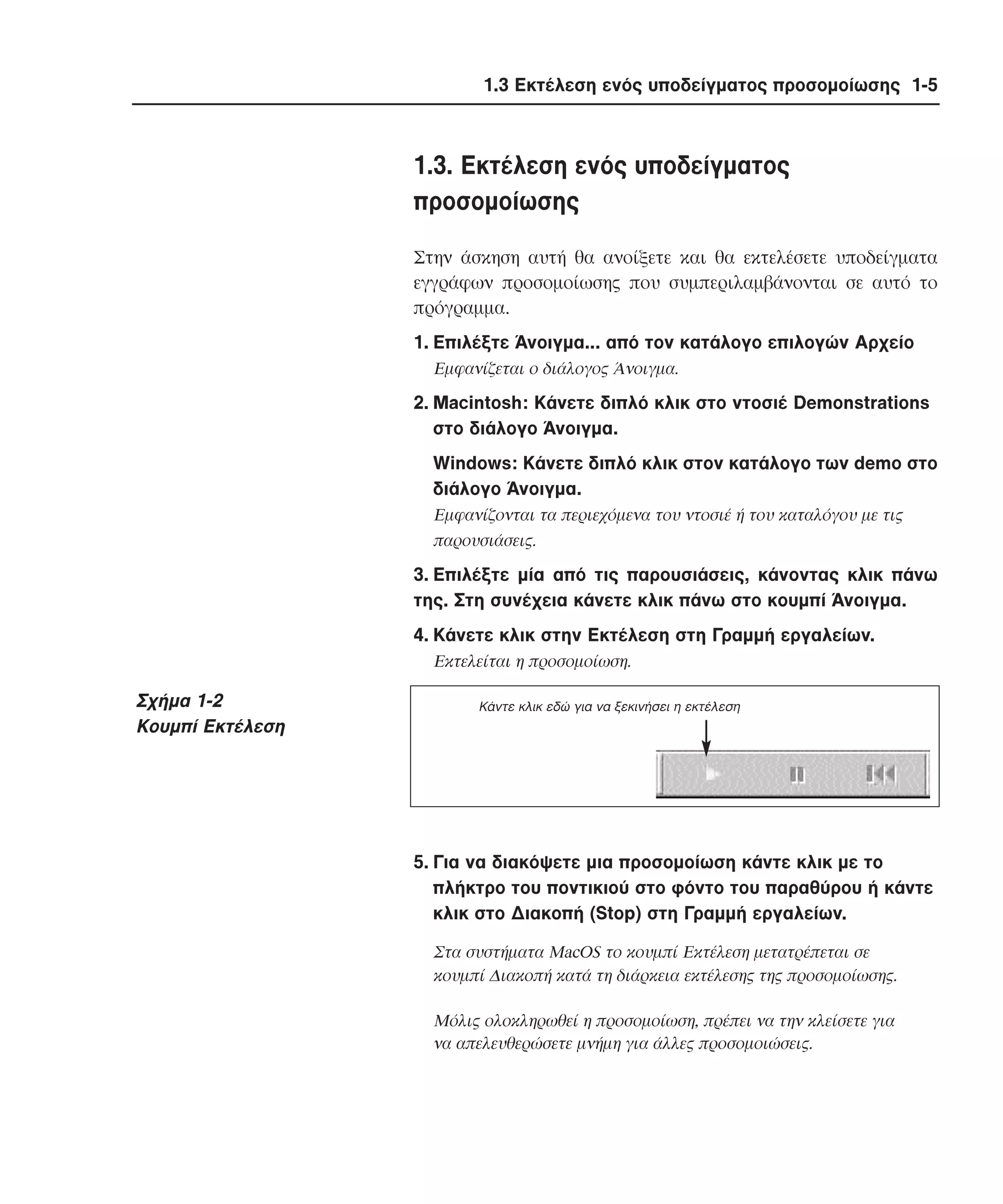 1.3 Εκτέλεση ενός υποδείγµατος προσοµοίωσης 1-5

1.3. Eκτέλεση ενός υποδείγµατος
προσοµοίωσης
Στην άσκηση αυτή θα ανοίξετε και θα εκτελέσετε υποδείγµατα
εγγράφων προσοµοίωσης που συµπεριλαµβάνονται σε αυτό το
πρόγραµµα.
1. Eπιλέξτε Άνοιγµα... από τον κατάλογο επιλογών Aρχείο
Eµφανίζεται ο διάλογος Άνοιγµα.

2. Macintosh: Kάνετε διπλό κλικ στο ντοσιέ Demonstrations
στο διάλογο Άνοιγµα.
Windows: Kάνετε διπλό κλικ στον κατάλογο των demo στο
διάλογο Άνοιγµα.
Eµφανίζονται τα περιεχόµενα του ντοσιέ ή του καταλόγου µε τις
παρουσιάσεις.

3. Eπιλέξτε µία από τις παρουσιάσεις, κάνοντας κλικ πάνω
της. Στη συνέχεια κάνετε κλικ πάνω στο κουµπί Άνοιγµα.
4. Kάνετε κλικ στην Eκτέλεση στη Γραµµή εργαλείων.
Eκτελείται η προσοµοίωση.

Σχήµα 1-2
Κουµπί Εκτέλεση

Kάντε κλικ εδώ για να ξεκινήσει η εκτέλεση

5. Για να διακόψετε µια προσοµοίωση κάντε κλικ µε το
πλήκτρο του ποντικιού στο φόντο του παραθύρου ή κάντε
κλικ στο ∆ιακοπή (Stop) στη Γραµµή εργαλείων.
Στα συστήµατα MacOS το κουµπί Eκτέλεση µετατρέπεται σε
κουµπί ∆ιακοπή κατά τη διάρκεια εκτέλεσης της προσοµοίωσης.
Mόλις ολοκληρωθεί η προσοµοίωση, πρέπει να την κλείσετε για
να απελευθερώσετε µνήµη για άλλες προσοµοιώσεις.

 