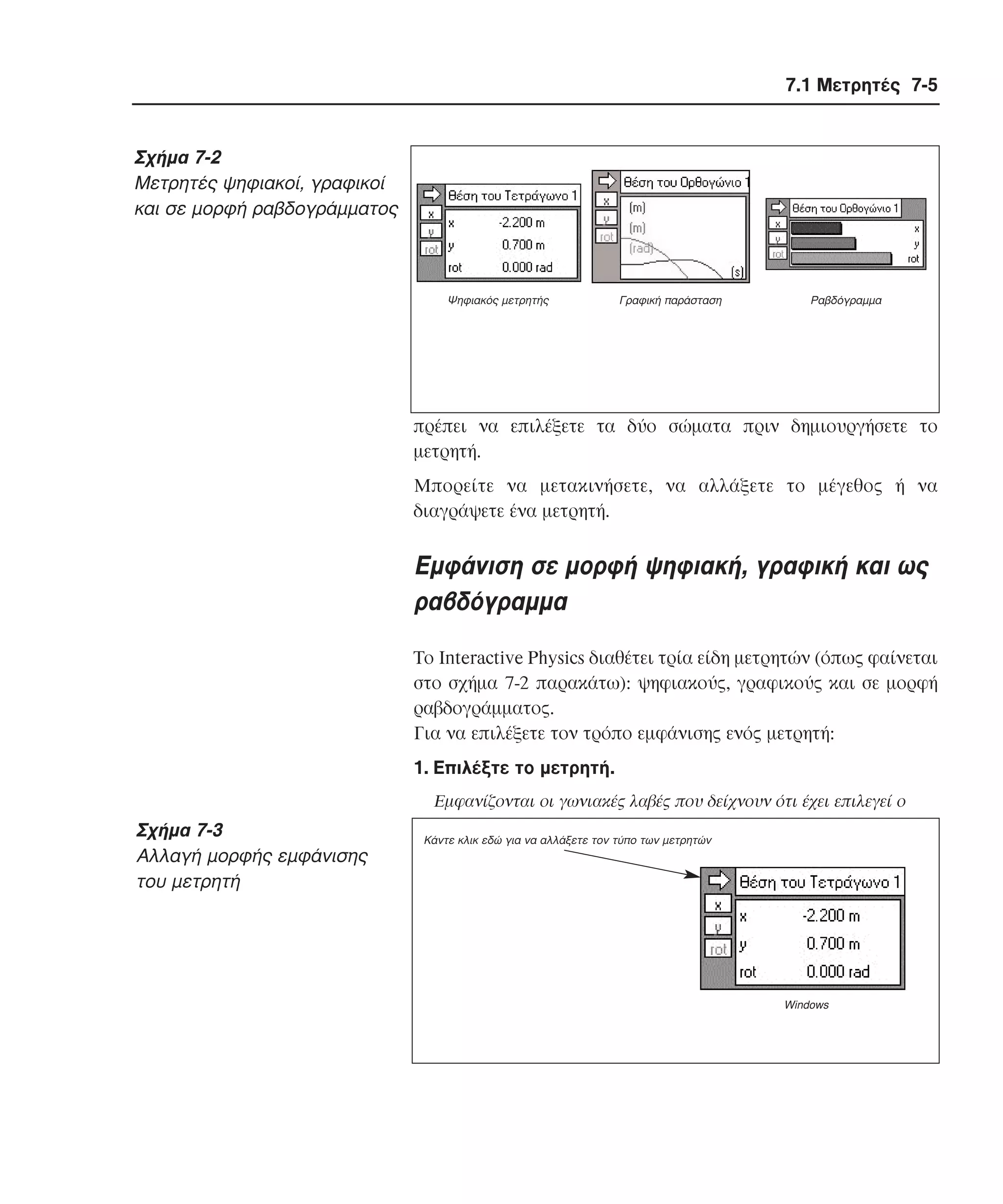 7.1 Μετρητές 7-5

Σχήµα 7-2
Mετρητές ψηφιακοί, γραφικοί
και σε µορφή ραβδογράµµατος

Ψηφιακός µετρητής

Γραφική παράσταση

Ραβδόγραµµα

πρέπει να επιλέξετε τα δύο σώµατα πριν δηµιουργήσετε το
µετρητή.
Mπορείτε να µετακινήσετε, να αλλάξετε το µέγεθος ή να
διαγράψετε ένα µετρητή.

Eµφάνιση σε µορφή ψηφιακή, γραφική και ως
ραβδόγραµµα
Tο Interactive Physics διαθέτει τρία είδη µετρητών (όπως φαίνεται
στο σχήµα 7-2 παρακάτω): ψηφιακούς, γραφικούς και σε µορφή
ραβδογράµµατος.
Για να επιλέξετε τον τρόπο εµφάνισης ενός µετρητή:
1. Eπιλέξτε το µετρητή.
Eµφανίζονται οι γωνιακές λαβές που δείχνουν ότι έχει επιλεγεί ο

Σχήµα 7-3
Aλλαγή µορφής εµφάνισης
του µετρητή

Κάντε κλικ εδώ για να αλλάξετε τον τύπο των µετρητών

Windows

 