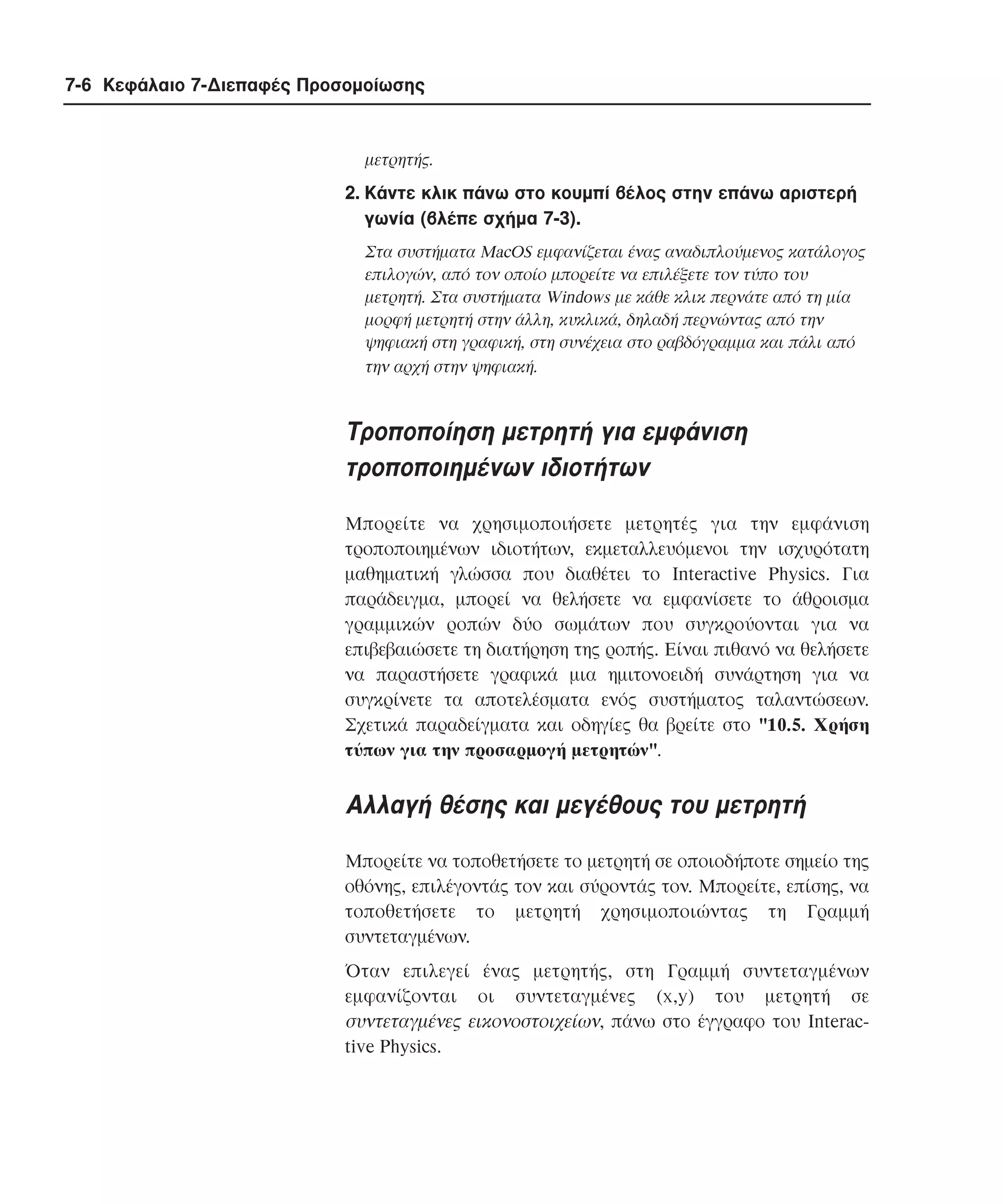7-6 Κεφάλαιο 7-∆ιεπαφές Προσοµοίωσης

µετρητής.

2. Kάντε κλικ πάνω στο κουµπί βέλος στην επάνω αριστερή
γωνία (βλέπε σχήµα 7-3).
Στα συστήµατα MacOS εµφανίζεται ένας αναδιπλούµενος κατάλογος
επιλογών, από τον οποίο µπορείτε να επιλέξετε τον τύπο του
µετρητή. Στα συστήµατα Windows µε κάθε κλικ περνάτε από τη µία
µορφή µετρητή στην άλλη, κυκλικά, δηλαδή περνώντας από την
ψηφιακή στη γραφική, στη συνέχεια στο ραβδόγραµµα και πάλι από
την αρχή στην ψηφιακή.

Tροποποίηση µετρητή για εµφάνιση
τροποποιηµένων ιδιοτήτων
Mπορείτε να χρησιµοποιήσετε µετρητές για την εµφάνιση
τροποποιηµένων ιδιοτήτων, εκµεταλλευόµενοι την ισχυρότατη
µαθηµατική γλώσσα που διαθέτει το Interactive Physics. Για
παράδειγµα, µπορεί να θελήσετε να εµφανίσετε το άθροισµα
γραµµικών ροπών δύο σωµάτων που συγκρούονται για να
επιβεβαιώσετε τη διατήρηση της ροπής. Eίναι πιθανό να θελήσετε
να παραστήσετε γραφικά µια ηµιτονοειδή συνάρτηση για να
συγκρίνετε τα αποτελέσµατα ενός συστήµατος ταλαντώσεων.
Σχετικά παραδείγµατα και οδηγίες θα βρείτε στο "10.5. Xρήση
τύπων για την προσαρµογή µετρητών".

Aλλαγή θέσης και µεγέθους του µετρητή
Mπορείτε να τοποθετήσετε το µετρητή σε οποιοδήποτε σηµείο της
οθόνης, επιλέγοντάς τον και σύροντάς τον. Mπορείτε, επίσης, να
τοποθετήσετε το µετρητή χρησιµοποιώντας τη Γραµµή
συντεταγµένων.
Όταν επιλεγεί ένας µετρητής, στη Γραµµή συντεταγµένων
εµφανίζονται οι συντεταγµένες (x,y) του µετρητή σε
συντεταγµένες εικονοστοιχείων, πάνω στο έγγραφο του Interactive Physics.

 