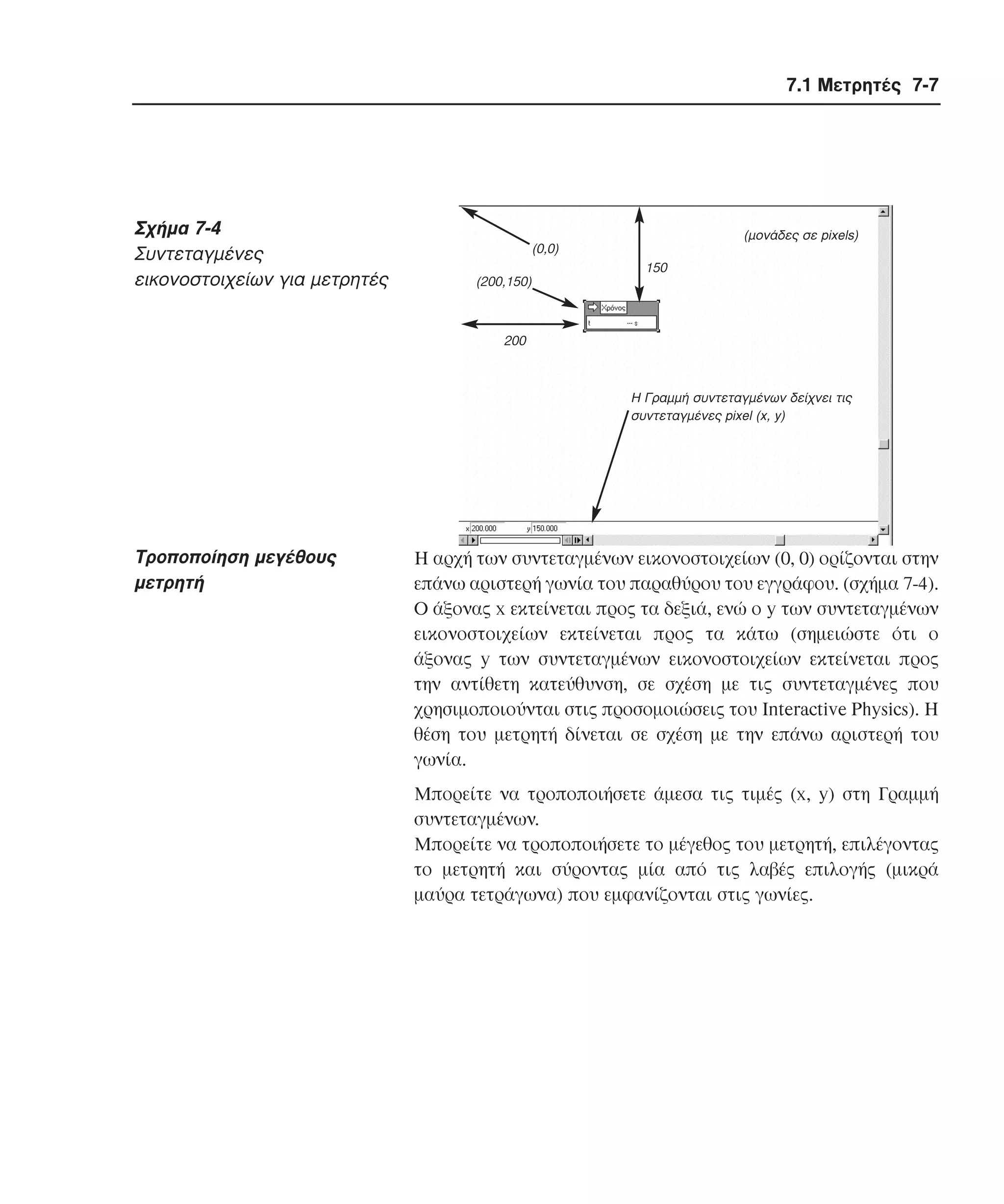 7.1 Μετρητές 7-7

Σχήµα 7-4
Συντεταγµένες
εικονοστοιχείων για µετρητές

(µονάδες σε pixels)

(0,0)
(200,150)

150

200

H Γραµµή συντεταγµένων δείχνει τις
συντεταγµένες pixel (x, y)

Tροποποίηση µεγέθους
µετρητή

H αρχή των συντεταγµένων εικονοστοιχείων (0, 0) ορίζονται στην
επάνω αριστερή γωνία του παραθύρου του εγγράφου. (σχήµα 7-4).
O άξονας x εκτείνεται προς τα δεξιά, ενώ ο y των συντεταγµένων
εικονοστοιχείων εκτείνεται προς τα κάτω (σηµειώστε ότι ο
άξονας y των συντεταγµένων εικονοστοιχείων εκτείνεται προς
την αντίθετη κατεύθυνση, σε σχέση µε τις συντεταγµένες που
χρησιµοποιούνται στις προσοµοιώσεις του Interactive Physics). H
θέση του µετρητή δίνεται σε σχέση µε την επάνω αριστερή του
γωνία.
Mπορείτε να τροποποιήσετε άµεσα τις τιµές (x, y) στη Γραµµή
συντεταγµένων.
Mπορείτε να τροποποιήσετε το µέγεθος του µετρητή, επιλέγοντας
το µετρητή και σύροντας µία από τις λαβές επιλογής (µικρά
µαύρα τετράγωνα) που εµφανίζονται στις γωνίες.

 