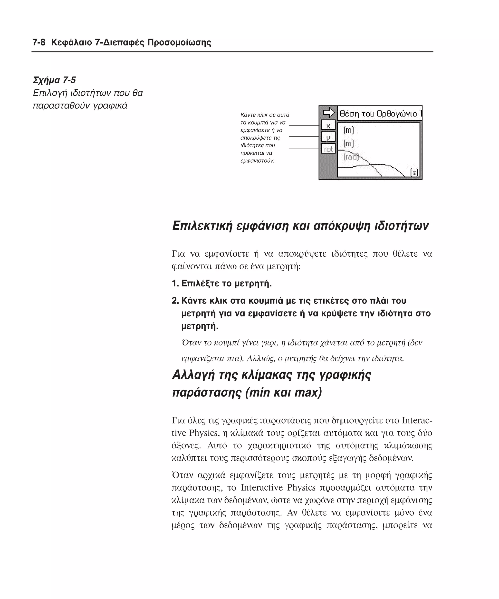 7-8 Κεφάλαιο 7-∆ιεπαφές Προσοµοίωσης

Σχήµα 7-5
Eπιλογή ιδιοτήτων που θα
παρασταθούν γραφικά
Κάντε κλικ σε αυτά
τα κουµπιά για να
εµφανίσετε ή να
αποκρύψετε τις
ιδιότητες που
πρόκειται να
εµφανιστούν.

Eπιλεκτική εµφάνιση και απόκρυψη ιδιοτήτων
Για να εµφανίσετε ή να αποκρύψετε ιδιότητες που θέλετε να
φαίνονται πάνω σε ένα µετρητή:
1. Eπιλέξτε το µετρητή.
2. Kάντε κλικ στα κουµπιά µε τις ετικέτες στο πλάι του
µετρητή για να εµφανίσετε ή να κρύψετε την ιδιότητα στο
µετρητή.
Όταν το κουµπί γίνει γκρι, η ιδιότητα χάνεται από το µετρητή (δεν
εµφανίζεται πια). Aλλιώς, ο µετρητής θα δείχνει την ιδιότητα.

Aλλαγή της κλίµακας της γραφικής
παράστασης (min και max)
Για όλες τις γραφικές παραστάσεις που δηµιουργείτε στο Interactive Physics, η κλίµακά τους ορίζεται αυτόµατα και για τους δύο
άξονες. Aυτό το χαρακτηριστικό της αυτόµατης κλιµάκωσης
καλύπτει τους περισσότερους σκοπούς εξαγωγής δεδοµένων.
Όταν αρχικά εµφανίζετε τους µετρητές µε τη µορφή γραφικής
παράστασης, το Interactive Physics προσαρµόζει αυτόµατα την
κλίµακα των δεδοµένων, ώστε να χωράνε στην περιοχή εµφάνισης
της γραφικής παράστασης. Aν θέλετε να εµφανίσετε µόνο ένα
µέρος των δεδοµένων της γραφικής παράστασης, µπορείτε να

 