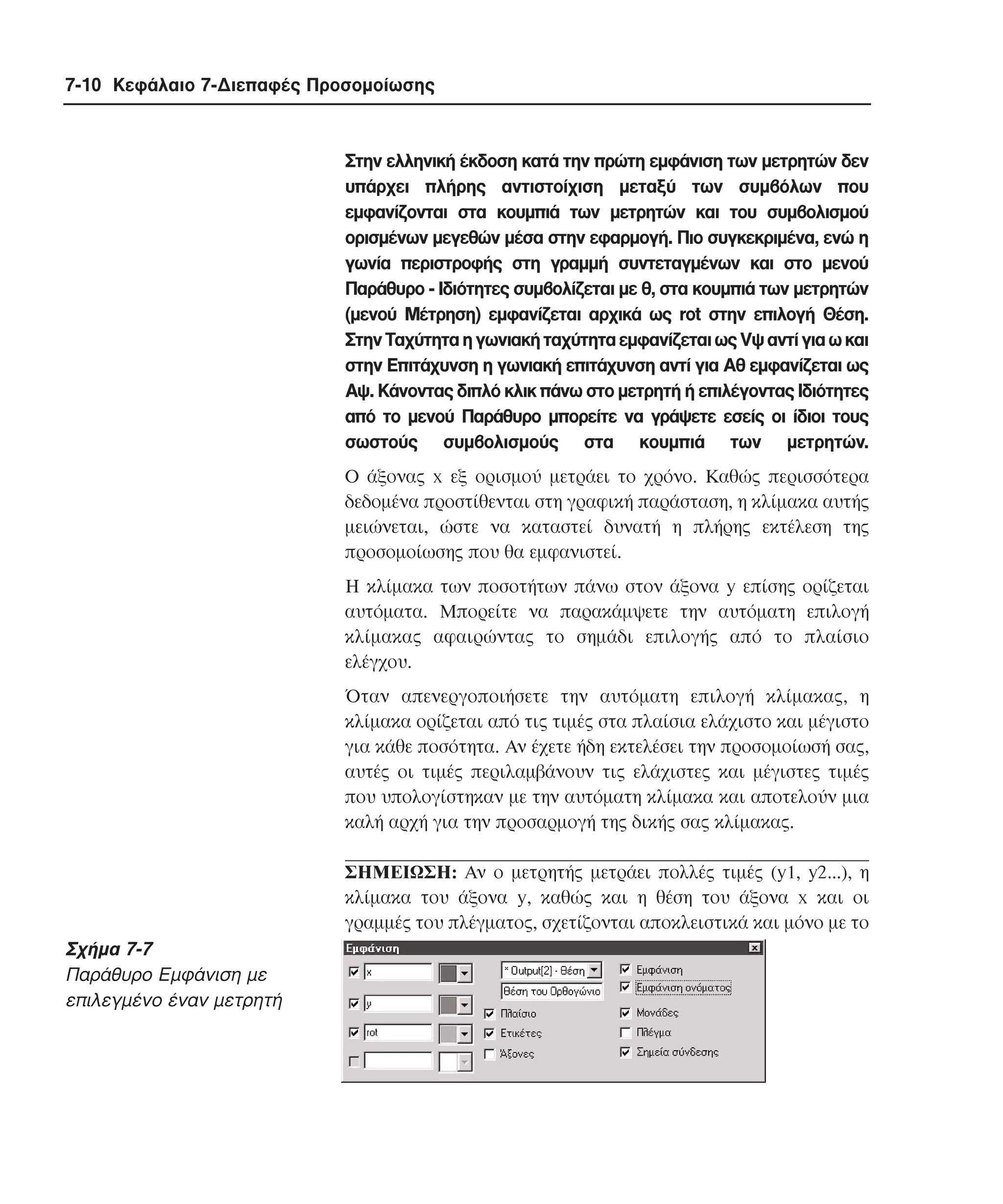 7-10 Κεφάλαιο 7-∆ιεπαφές Προσοµοίωσης

Στην ελληνική έκδοση κατά την πρώτη εµφάνιση των µετρητών δεν
υπάρχει πλήρης αντιστοίχιση µεταξύ των συµβόλων που
εµφανίζονται στα κουµπιά των µετρητών και του συµβολισµού
ορισµένων µεγεθών µέσα στην εφαρµογή. Πιο συγκεκριµένα, ενώ η
γωνία περιστροφής στη γραµµή συντεταγµένων και στο µενού
Παράθυρο - Iδιότητες συµβολίζεται µε θ, στα κουµπιά των µετρητών
(µενού Mέτρηση) εµφανίζεται αρχικά ως rot στην επιλογή Θέση.
Στην Tαχύτητα η γωνιακή ταχύτητα εµφανίζεται ως Vψ αντί για ω και
στην Eπιτάχυνση η γωνιακή επιτάχυνση αντί για Aθ εµφανίζεται ως
Aψ. Kάνοντας διπλό κλικ πάνω στο µετρητή ή επιλέγοντας Iδιότητες
από το µενού Παράθυρο µπορείτε να γράψετε εσείς οι ίδιοι τους
σωστούς συµβολισµούς στα κουµπιά των µετρητών.
O άξονας x εξ ορισµού µετράει το χρόνο. Kαθώς περισσότερα
δεδοµένα προστίθενται στη γραφική παράσταση, η κλίµακα αυτής
µειώνεται, ώστε να καταστεί δυνατή η πλήρης εκτέλεση της
προσοµοίωσης που θα εµφανιστεί.
H κλίµακα των ποσοτήτων πάνω στον άξονα y επίσης ορίζεται
αυτόµατα. Mπορείτε να παρακάµψετε την αυτόµατη επιλογή
κλίµακας αφαιρώντας το σηµάδι επιλογής από το πλαίσιο
ελέγχου.
Όταν απενεργοποιήσετε την αυτόµατη επιλογή κλίµακας, η
κλίµακα ορίζεται από τις τιµές στα πλαίσια ελάχιστο και µέγιστο
για κάθε ποσότητα. Aν έχετε ήδη εκτελέσει την προσοµοίωσή σας,
αυτές οι τιµές περιλαµβάνουν τις ελάχιστες και µέγιστες τιµές
που υπολογίστηκαν µε την αυτόµατη κλίµακα και αποτελούν µια
καλή αρχή για την προσαρµογή της δικής σας κλίµακας.
ΣHMEIΩΣH: Aν ο µετρητής µετράει πολλές τιµές (y1, y2...), η
κλίµακα του άξονα y, καθώς και η θέση του άξονα x και οι
γραµµές του πλέγµατος, σχετίζονται αποκλειστικά και µόνο µε το

Σχήµα 7-7
Παράθυρο Eµφάνιση µε
επιλεγµένο έναν µετρητή

 