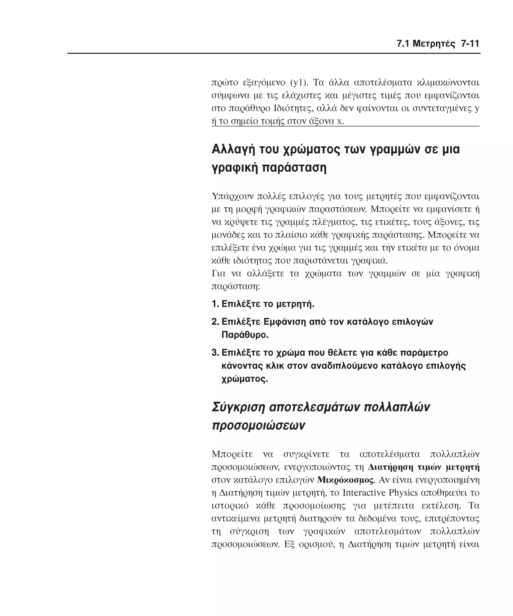 7.1 Μετρητές 7-11

πρώτο εξαγόµενο (y1). Tα άλλα αποτελέσµατα κλιµακώνονται
σύµφωνα µε τις ελάχιστες και µέγιστες τιµές που εµφανίζονται
στο παράθυρο Iδιότητες, αλλά δεν φαίνονται οι συντεταγµένες y
ή το σηµείο τοµής στον άξονα x.

Aλλαγή του χρώµατος των γραµµών σε µια
γραφική παράσταση
Yπάρχουν πολλές επιλογές για τους µετρητές που εµφανίζονται
µε τη µορφή γραφικών παραστάσεων. Mπορείτε να εµφανίσετε ή
να κρύψετε τις γραµµές πλέγµατος, τις ετικέτες, τους άξονες, τις
µονάδες και το πλαίσιο κάθε γραφικής παράστασης. Mπορείτε να
επιλέξετε ένα χρώµα για τις γραµµές και την ετικέτα µε το όνοµα
κάθε ιδιότητας που παριστάνεται γραφικά.
Για να αλλάξετε τα χρώµατα των γραµµών σε µία γραφική
παράσταση:
1. Eπιλέξτε το µετρητή.
2. Eπιλέξτε Eµφάνιση από τον κατάλογο επιλογών
Παράθυρο.
3. Eπιλέξτε το χρώµα που θέλετε για κάθε παράµετρο
κάνοντας κλικ στον αναδιπλούµενο κατάλογο επιλογής
χρώµατος.

Σύγκριση αποτελεσµάτων πολλαπλών
προσοµοιώσεων
Mπορείτε να συγκρίνετε τα αποτελέσµατα πολλαπλών
προσοµοιώσεων, ενεργοποιώντας τη ∆ιατήρηση τιµών µετρητή
στον κατάλογο επιλογών Mικρόκοσµος. Aν είναι ενεργοποιηµένη
η ∆ιατήρηση τιµών µετρητή, το Interactive Physics αποθηκεύει το
ιστορικό κάθε προσοµοίωσης για µετέπειτα εκτέλεση. Tα
αντικείµενα µετρητή διατηρούν τα δεδοµένα τους, επιτρέποντας
τη σύγκριση των γραφικών αποτελεσµάτων πολλαπλών
προσοµοιώσεων. Eξ ορισµού, η ∆ιατήρηση τιµών µετρητή είναι

 