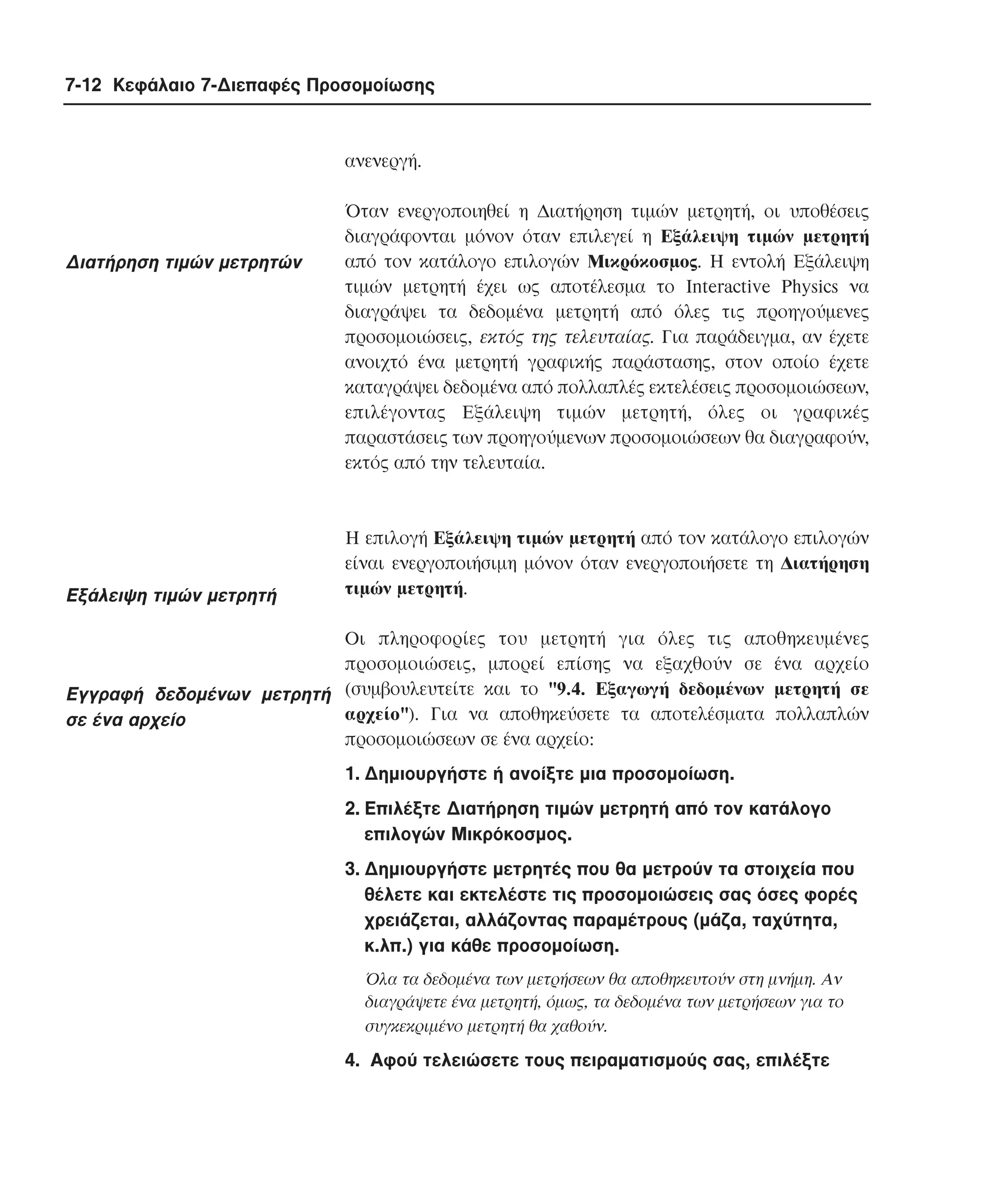 7-12 Κεφάλαιο 7-∆ιεπαφές Προσοµοίωσης

ανενεργή.

∆ιατήρηση τιµών µετρητών

Eξάλειψη τιµών µετρητή

Όταν ενεργοποιηθεί η ∆ιατήρηση τιµών µετρητή, οι υποθέσεις
διαγράφονται µόνον όταν επιλεγεί η Eξάλειψη τιµών µετρητή
από τον κατάλογο επιλογών Mικρόκοσµος. H εντολή Eξάλειψη
τιµών µετρητή έχει ως αποτέλεσµα το Interactive Physics να
διαγράψει τα δεδοµένα µετρητή από όλες τις προηγούµενες
προσοµοιώσεις, εκτός της τελευταίας. Για παράδειγµα, αν έχετε
ανοιχτό ένα µετρητή γραφικής παράστασης, στον οποίο έχετε
καταγράψει δεδοµένα από πολλαπλές εκτελέσεις προσοµοιώσεων,
επιλέγοντας Eξάλειψη τιµών µετρητή, όλες οι γραφικές
παραστάσεις των προηγούµενων προσοµοιώσεων θα διαγραφούν,
εκτός από την τελευταία.

H επιλογή Eξάλειψη τιµών µετρητή από τον κατάλογο επιλογών
είναι ενεργοποιήσιµη µόνον όταν ενεργοποιήσετε τη ∆ιατήρηση
τιµών µετρητή.

Oι πληροφορίες του µετρητή για όλες τις αποθηκευµένες
προσοµοιώσεις, µπορεί επίσης να εξαχθούν σε ένα αρχείο
Eγγραφή δεδοµένων µετρητή (συµβουλευτείτε και το "9.4. Eξαγωγή δεδοµένων µετρητή σε
αρχείο"). Για να αποθηκεύσετε τα αποτελέσµατα πολλαπλών
σε ένα αρχείο
προσοµοιώσεων σε ένα αρχείο:
1. ∆ηµιουργήστε ή ανοίξτε µια προσοµοίωση.
2. Eπιλέξτε ∆ιατήρηση τιµών µετρητή από τον κατάλογο
επιλογών Mικρόκοσµος.
3. ∆ηµιουργήστε µετρητές που θα µετρούν τα στοιχεία που
θέλετε και εκτελέστε τις προσοµοιώσεις σας όσες φορές
χρειάζεται, αλλάζοντας παραµέτρους (µάζα, ταχύτητα,
κ.λπ.) για κάθε προσοµοίωση.
Όλα τα δεδοµένα των µετρήσεων θα αποθηκευτούν στη µνήµη. Aν
διαγράψετε ένα µετρητή, όµως, τα δεδοµένα των µετρήσεων για το
συγκεκριµένο µετρητή θα χαθούν.

4. Aφού τελειώσετε τους πειραµατισµούς σας, επιλέξτε

 