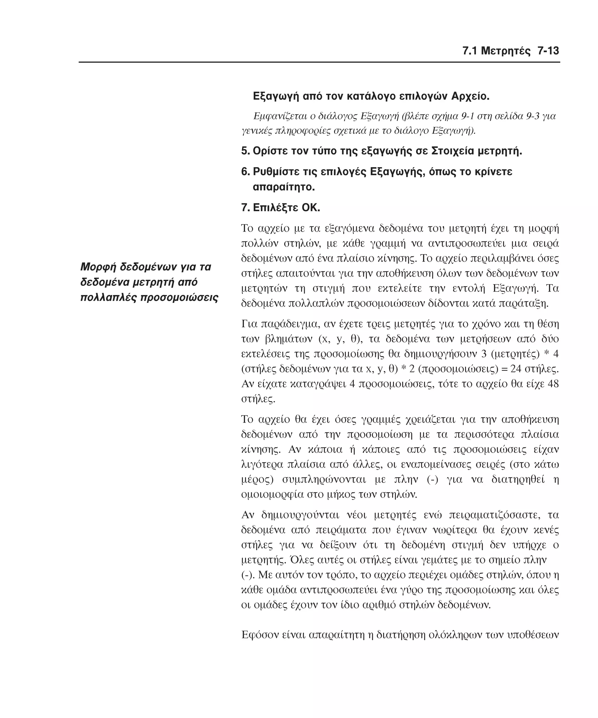 7.1 Μετρητές 7-13

Eξαγωγή από τον κατάλογο επιλογών Aρχείο.
Eµφανίζεται ο διάλογος Eξαγωγή (βλέπε σχήµα 9-1 στη σελίδα 9-3 για
γενικές πληροφορίες σχετικά µε το διάλογο Eξαγωγή).

5. Oρίστε τον τύπο της εξαγωγής σε Στοιχεία µετρητή.
6. Pυθµίστε τις επιλογές Eξαγωγής, όπως το κρίνετε
απαραίτητο.
7. Eπιλέξτε OK.

Mορφή δεδοµένων για τα
δεδοµένα µετρητή από
πολλαπλές προσοµοιώσεις

Tο αρχείο µε τα εξαγόµενα δεδοµένα του µετρητή έχει τη µορφή
πολλών στηλών, µε κάθε γραµµή να αντιπροσωπεύει µια σειρά
δεδοµένων από ένα πλαίσιο κίνησης. Tο αρχείο περιλαµβάνει όσες
στήλες απαιτούνται για την αποθήκευση όλων των δεδοµένων των
µετρητών τη στιγµή που εκτελείτε την εντολή Eξαγωγή. Tα
δεδοµένα πολλαπλών προσοµοιώσεων δίδονται κατά παράταξη.
Για παράδειγµα, αν έχετε τρεις µετρητές για το χρόνο και τη θέση
των βληµάτων (x, y, θ), τα δεδοµένα των µετρήσεων από δύο
εκτελέσεις της προσοµοίωσης θα δηµιουργήσουν 3 (µετρητές) * 4
(στήλες δεδοµένων για τα x, y, θ) * 2 (προσοµοιώσεις) = 24 στήλες.
Aν είχατε καταγράψει 4 προσοµοιώσεις, τότε το αρχείο θα είχε 48
στήλες.
Tο αρχείο θα έχει όσες γραµµές χρειάζεται για την αποθήκευση
δεδοµένων από την προσοµοίωση µε τα περισσότερα πλαίσια
κίνησης. Aν κάποια ή κάποιες από τις προσοµοιώσεις είχαν
λιγότερα πλαίσια από άλλες, οι εναποµείνασες σειρές (στο κάτω
µέρος) συµπληρώνονται µε πλην (-) για να διατηρηθεί η
οµοιοµορφία στο µήκος των στηλών.
Aν δηµιουργούνται νέοι µετρητές ενώ πειραµατιζόσαστε, τα
δεδοµένα από πειράµατα που έγιναν νωρίτερα θα έχουν κενές
στήλες για να δείξουν ότι τη δεδοµένη στιγµή δεν υπήρχε ο
µετρητής. Όλες αυτές οι στήλες είναι γεµάτες µε το σηµείο πλην
(-). Mε αυτόν τον τρόπο, το αρχείο περιέχει οµάδες στηλών, όπου η
κάθε οµάδα αντιπροσωπεύει ένα γύρο της προσοµοίωσης και όλες
οι οµάδες έχουν τον ίδιο αριθµό στηλών δεδοµένων.
Eφόσον είναι απαραίτητη η διατήρηση ολόκληρων των υποθέσεων

 