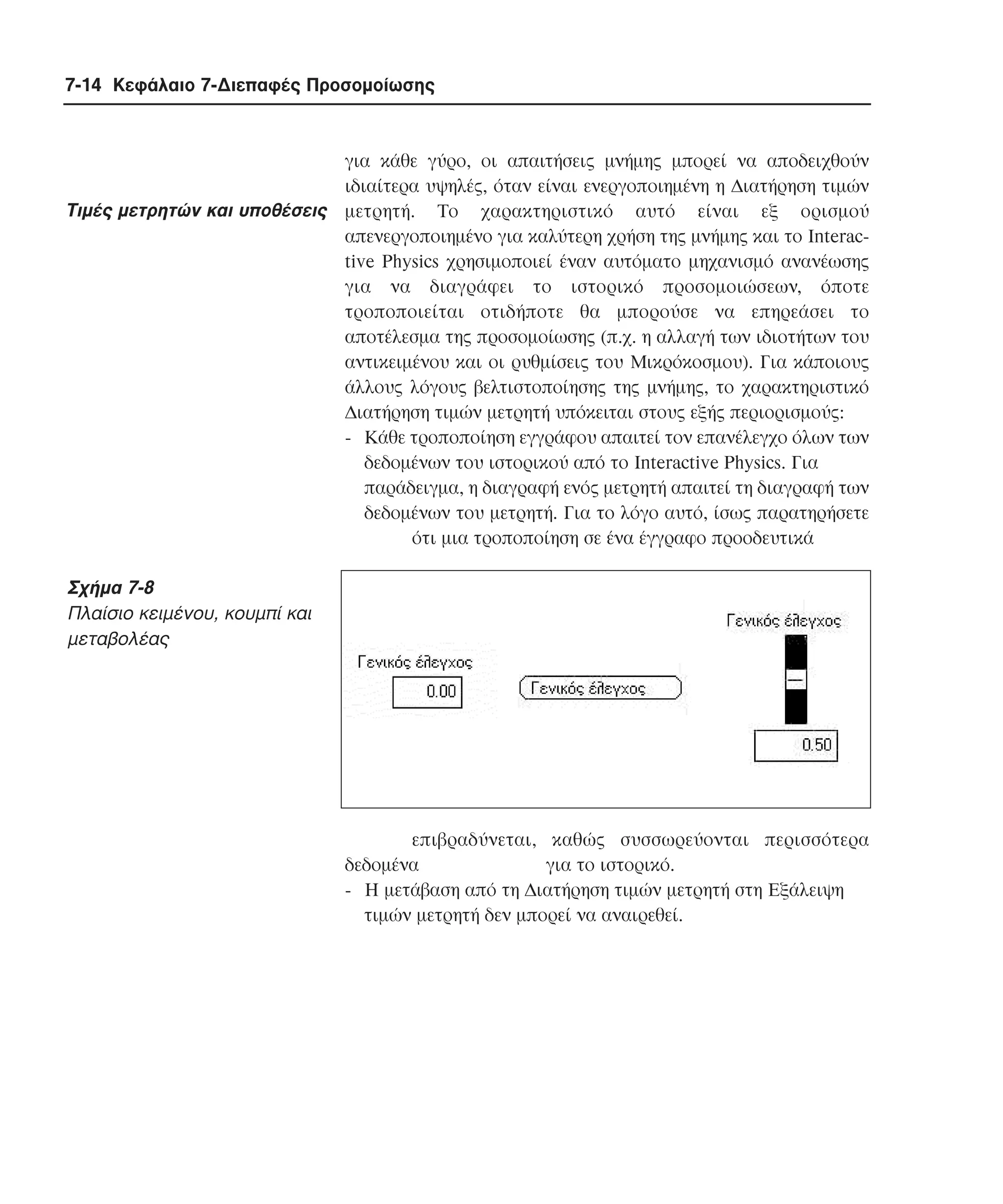 7-14 Κεφάλαιο 7-∆ιεπαφές Προσοµοίωσης

Tιµές µετρητών και υποθέσεις

για κάθε γύρο, οι απαιτήσεις µνήµης µπορεί να αποδειχθούν
ιδιαίτερα υψηλές, όταν είναι ενεργοποιηµένη η ∆ιατήρηση τιµών
µετρητή. Tο χαρακτηριστικό αυτό είναι εξ ορισµού
απενεργοποιηµένο για καλύτερη χρήση της µνήµης και το Interactive Physics χρησιµοποιεί έναν αυτόµατο µηχανισµό ανανέωσης
για να διαγράφει το ιστορικό προσοµοιώσεων, όποτε
τροποποιείται οτιδήποτε θα µπορούσε να επηρεάσει το
αποτέλεσµα της προσοµοίωσης (π.χ. η αλλαγή των ιδιοτήτων του
αντικειµένου και οι ρυθµίσεις του Mικρόκοσµου). Για κάποιους
άλλους λόγους βελτιστοποίησης της µνήµης, το χαρακτηριστικό
∆ιατήρηση τιµών µετρητή υπόκειται στους εξής περιορισµούς:
- Kάθε τροποποίηση εγγράφου απαιτεί τον επανέλεγχο όλων των
δεδοµένων του ιστορικού από το Interactive Physics. Για
παράδειγµα, η διαγραφή ενός µετρητή απαιτεί τη διαγραφή των
δεδοµένων του µετρητή. Για το λόγο αυτό, ίσως παρατηρήσετε
ότι µια τροποποίηση σε ένα έγγραφο προοδευτικά

Σχήµα 7-8
Πλαίσιο κειµένου, κουµπί και
µεταβολέας

επιβραδύνεται, καθώς συσσωρεύονται περισσότερα
δεδοµένα
για το ιστορικό.
- H µετάβαση από τη ∆ιατήρηση τιµών µετρητή στη Eξάλειψη
τιµών µετρητή δεν µπορεί να αναιρεθεί.

 