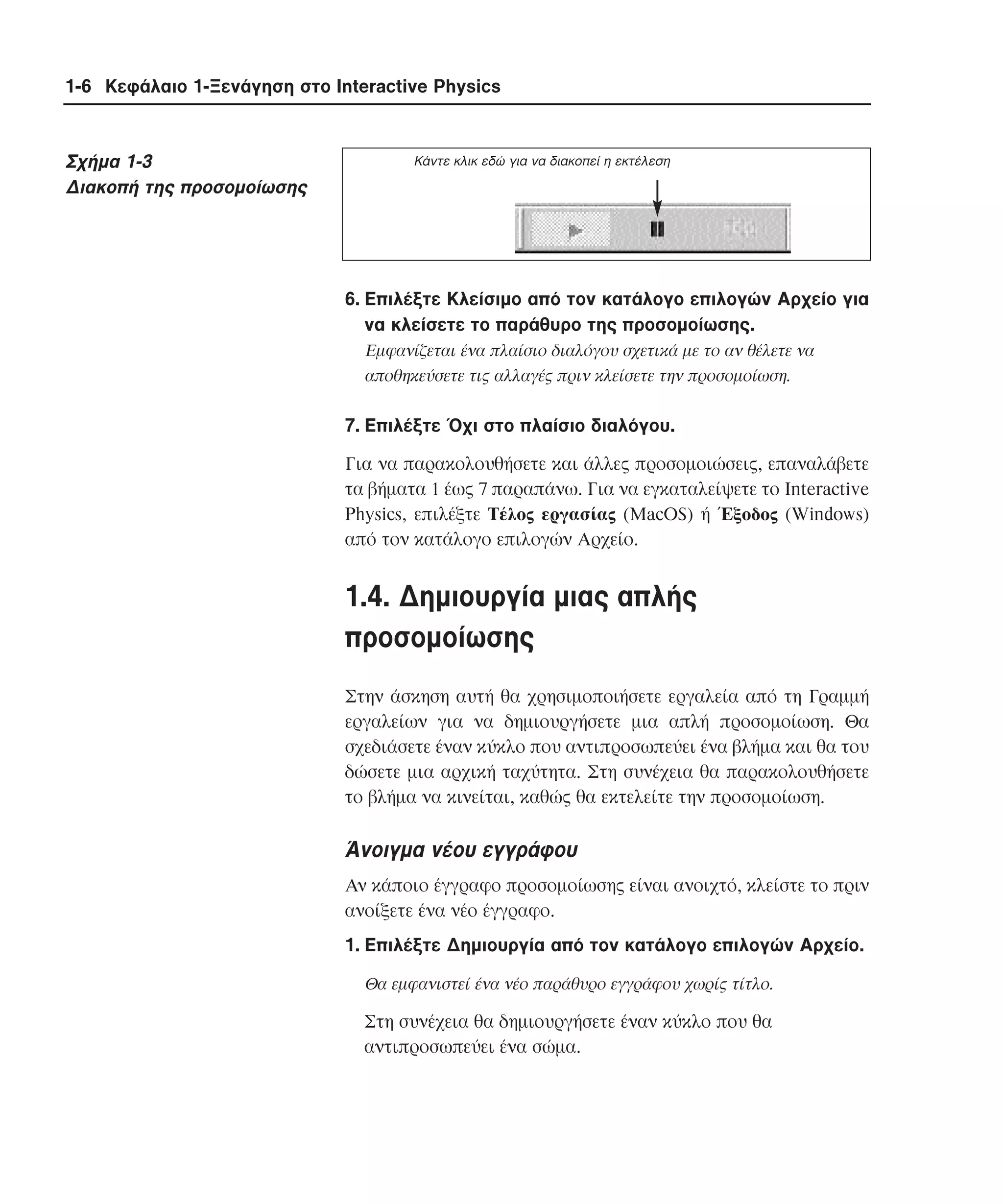 1-6 Κεφάλαιο 1-Ξενάγηση στο Interactive Physics

Σχήµα 1-3
∆ιακοπή της προσοµοίωσης

Kάντε κλικ εδώ για να διακοπεί η εκτέλεση

6. Eπιλέξτε Kλείσιµο από τον κατάλογο επιλογών Aρχείο για
να κλείσετε το παράθυρο της προσοµοίωσης.
Eµφανίζεται ένα πλαίσιο διαλόγου σχετικά µε το αν θέλετε να
αποθηκεύσετε τις αλλαγές πριν κλείσετε την προσοµοίωση.

7. Eπιλέξτε Όχι στο πλαίσιο διαλόγου.
Για να παρακολουθήσετε και άλλες προσοµοιώσεις, επαναλάβετε
τα βήµατα 1 έως 7 παραπάνω. Για να εγκαταλείψετε το Interactive
Physics, επιλέξτε Tέλος εργασίας (MacOS) ή Έξοδος (Windows)
από τον κατάλογο επιλογών Aρχείο.

1.4. ∆ηµιουργία µιας απλής
προσοµοίωσης
Στην άσκηση αυτή θα χρησιµοποιήσετε εργαλεία από τη Γραµµή
εργαλείων για να δηµιουργήσετε µια απλή προσοµοίωση. Θα
σχεδιάσετε έναν κύκλο που αντιπροσωπεύει ένα βλήµα και θα του
δώσετε µια αρχική ταχύτητα. Στη συνέχεια θα παρακολουθήσετε
το βλήµα να κινείται, καθώς θα εκτελείτε την προσοµοίωση.

Άνοιγµα νέου εγγράφου
Aν κάποιο έγγραφο προσοµοίωσης είναι ανοιχτό, κλείστε το πριν
ανοίξετε ένα νέο έγγραφο.
1. Eπιλέξτε ∆ηµιουργία από τον κατάλογο επιλογών Aρχείο.
Θα εµφανιστεί ένα νέο παράθυρο εγγράφου χωρίς τίτλο.

Στη συνέχεια θα δηµιουργήσετε έναν κύκλο που θα
αντιπροσωπεύει ένα σώµα.

 