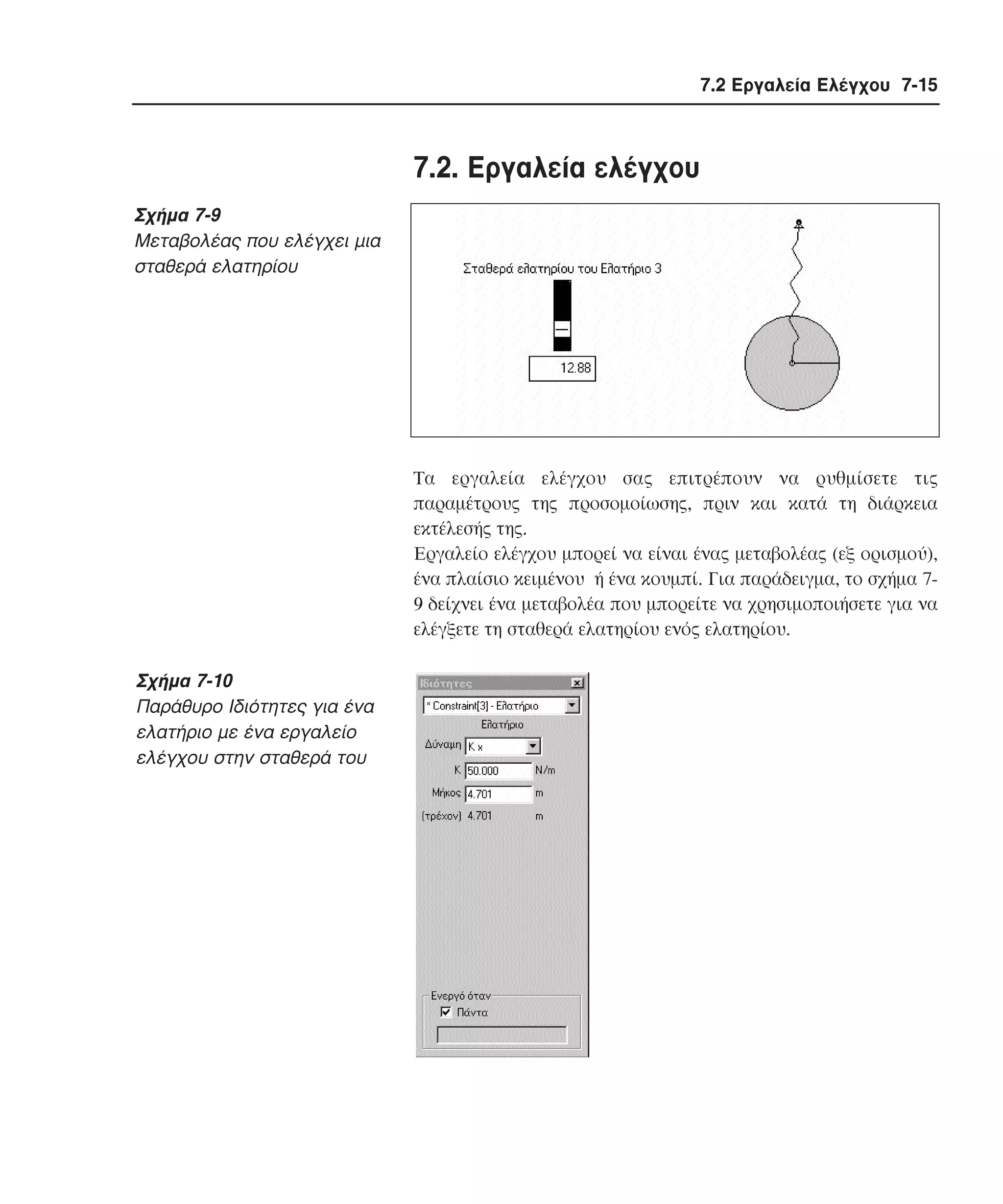 7.2 Εργαλεία Ελέγχου 7-15

7.2. Eργαλεία ελέγχου
Σχήµα 7-9
Mεταβολέας που ελέγχει µια
σταθερά ελατηρίου

Tα εργαλεία ελέγχου σας επιτρέπουν να ρυθµίσετε τις
παραµέτρους της προσοµοίωσης, πριν και κατά τη διάρκεια
εκτέλεσής της.
Eργαλείο ελέγχου µπορεί να είναι ένας µεταβολέας (εξ ορισµού),
ένα πλαίσιο κειµένου ή ένα κουµπί. Για παράδειγµα, το σχήµα 79 δείχνει ένα µεταβολέα που µπορείτε να χρησιµοποιήσετε για να
ελέγξετε τη σταθερά ελατηρίου ενός ελατηρίου.

Σχήµα 7-10
Παράθυρο Iδιότητες για ένα
ελατήριο µε ένα εργαλείο
ελέγχου στην σταθερά του

 