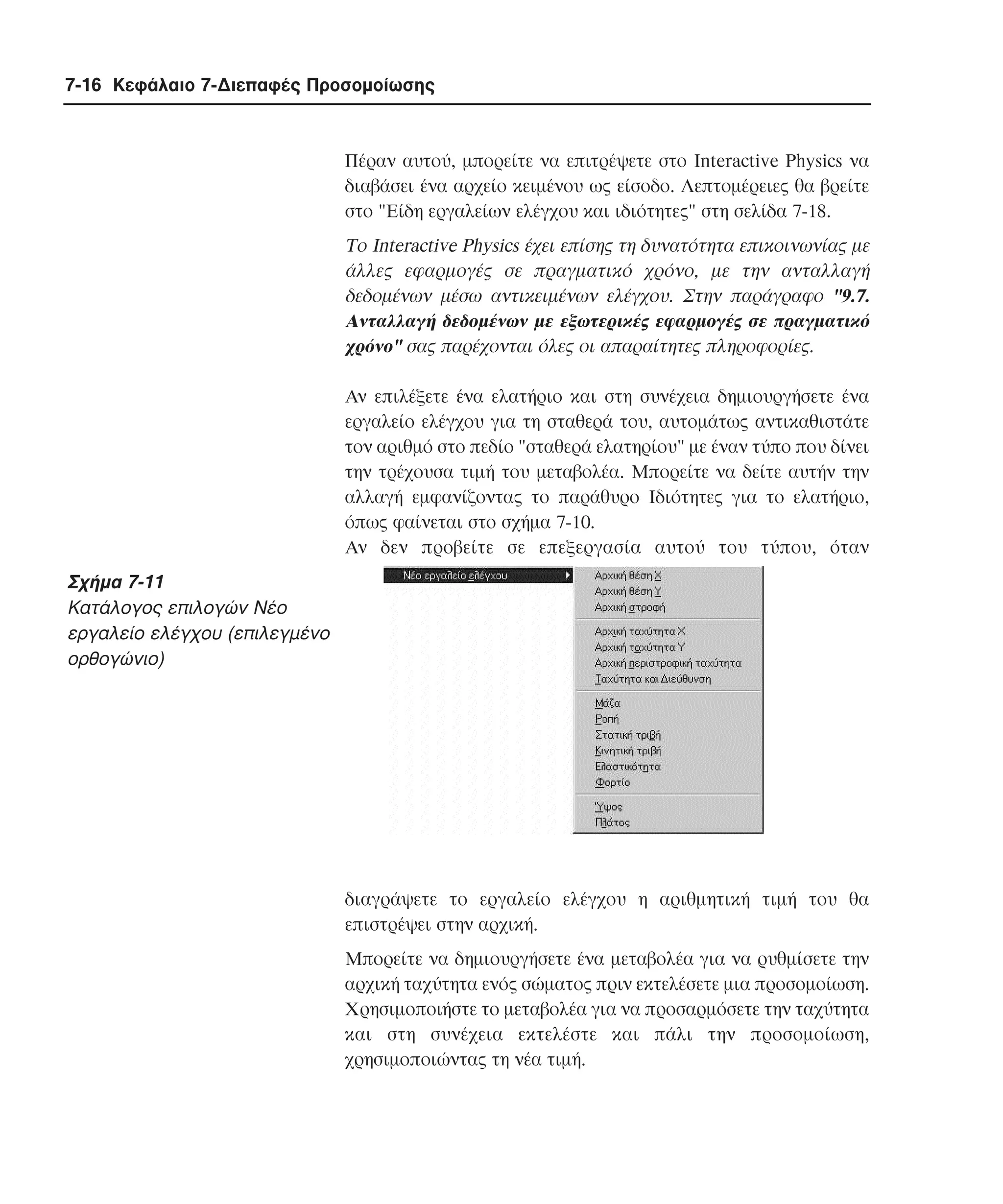 7-16 Κεφάλαιο 7-∆ιεπαφές Προσοµοίωσης

Πέραν αυτού, µπορείτε να επιτρέψετε στο Interactive Physics να
διαβάσει ένα αρχείο κειµένου ως είσοδο. Λεπτοµέρειες θα βρείτε
στο "Eίδη εργαλείων ελέγχου και ιδιότητες" στη σελίδα 7-18.

Tο Interactive Physics έχει επίσης τη δυνατότητα επικοινωνίας µε
άλλες εφαρµογές σε πραγµατικό χρόνο, µε την ανταλλαγή
δεδοµένων µέσω αντικειµένων ελέγχου. Στην παράγραφο "9.7.
Aνταλλαγή δεδοµένων µε εξωτερικές εφαρµογές σε πραγµατικό
χρόνο" σας παρέχονται όλες οι απαραίτητες πληροφορίες.
Aν επιλέξετε ένα ελατήριο και στη συνέχεια δηµιουργήσετε ένα
εργαλείο ελέγχου για τη σταθερά του, αυτοµάτως αντικαθιστάτε
τον αριθµό στο πεδίο "σταθερά ελατηρίου" µε έναν τύπο που δίνει
την τρέχουσα τιµή του µεταβολέα. Mπορείτε να δείτε αυτήν την
αλλαγή εµφανίζοντας το παράθυρο Iδιότητες για το ελατήριο,
όπως φαίνεται στο σχήµα 7-10.
Aν δεν προβείτε σε επεξεργασία αυτού του τύπου, όταν

Σχήµα 7-11
Kατάλογος επιλογών Nέο
εργαλείο ελέγχου (επιλεγµένο
ορθογώνιο)

διαγράψετε το εργαλείο ελέγχου η αριθµητική τιµή του θα
επιστρέψει στην αρχική.
Mπορείτε να δηµιουργήσετε ένα µεταβολέα για να ρυθµίσετε την
αρχική ταχύτητα ενός σώµατος πριν εκτελέσετε µια προσοµοίωση.
Xρησιµοποιήστε το µεταβολέα για να προσαρµόσετε την ταχύτητα
και στη συνέχεια εκτελέστε και πάλι την προσοµοίωση,
χρησιµοποιώντας τη νέα τιµή.

 