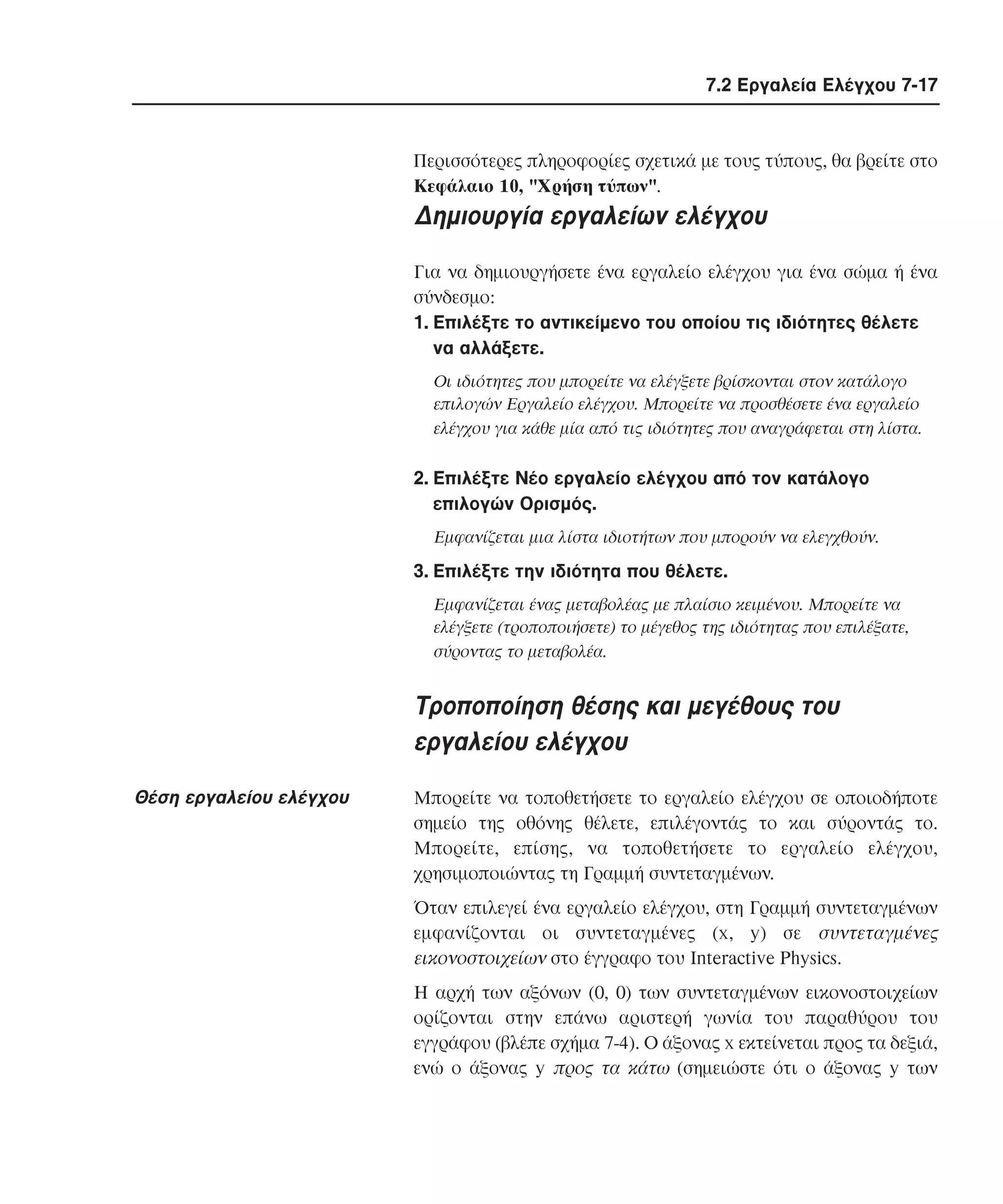 7.2 Εργαλεία Ελέγχου 7-17

Περισσότερες πληροφορίες σχετικά µε τους τύπους, θα βρείτε στο
Kεφάλαιο 10, "Xρήση τύπων".

∆ηµιουργία εργαλείων ελέγχου
Για να δηµιουργήσετε ένα εργαλείο ελέγχου για ένα σώµα ή ένα
σύνδεσµο:
1. Eπιλέξτε το αντικείµενο του οποίου τις ιδιότητες θέλετε
να αλλάξετε.
Oι ιδιότητες που µπορείτε να ελέγξετε βρίσκονται στον κατάλογο
επιλογών Eργαλείο ελέγχου. Mπορείτε να προσθέσετε ένα εργαλείο
ελέγχου για κάθε µία από τις ιδιότητες που αναγράφεται στη λίστα.

2. Eπιλέξτε Nέο εργαλείο ελέγχου από τον κατάλογο
επιλογών Oρισµός.
Eµφανίζεται µια λίστα ιδιοτήτων που µπορούν να ελεγχθούν.

3. Eπιλέξτε την ιδιότητα που θέλετε.
Eµφανίζεται ένας µεταβολέας µε πλαίσιο κειµένου. Mπορείτε να
ελέγξετε (τροποποιήσετε) το µέγεθος της ιδιότητας που επιλέξατε,
σύροντας το µεταβολέα.

Tροποποίηση θέσης και µεγέθους του
εργαλείου ελέγχου
Θέση εργαλείου ελέγχου

Mπορείτε να τοποθετήσετε το εργαλείο ελέγχου σε οποιοδήποτε
σηµείο της οθόνης θέλετε, επιλέγοντάς το και σύροντάς το.
Mπορείτε, επίσης, να τοποθετήσετε το εργαλείο ελέγχου,
χρησιµοποιώντας τη Γραµµή συντεταγµένων.
Όταν επιλεγεί ένα εργαλείο ελέγχου, στη Γραµµή συντεταγµένων
εµφανίζονται οι συντεταγµένες (x, y) σε συντεταγµένες
εικονοστοιχείων στο έγγραφο του Interactive Physics.
H αρχή των αξόνων (0, 0) των συντεταγµένων εικονοστοιχείων
ορίζονται στην επάνω αριστερή γωνία του παραθύρου του
εγγράφου (βλέπε σχήµα 7-4). O άξονας x εκτείνεται προς τα δεξιά,
ενώ ο άξονας y προς τα κάτω (σηµειώστε ότι ο άξονας y των

 