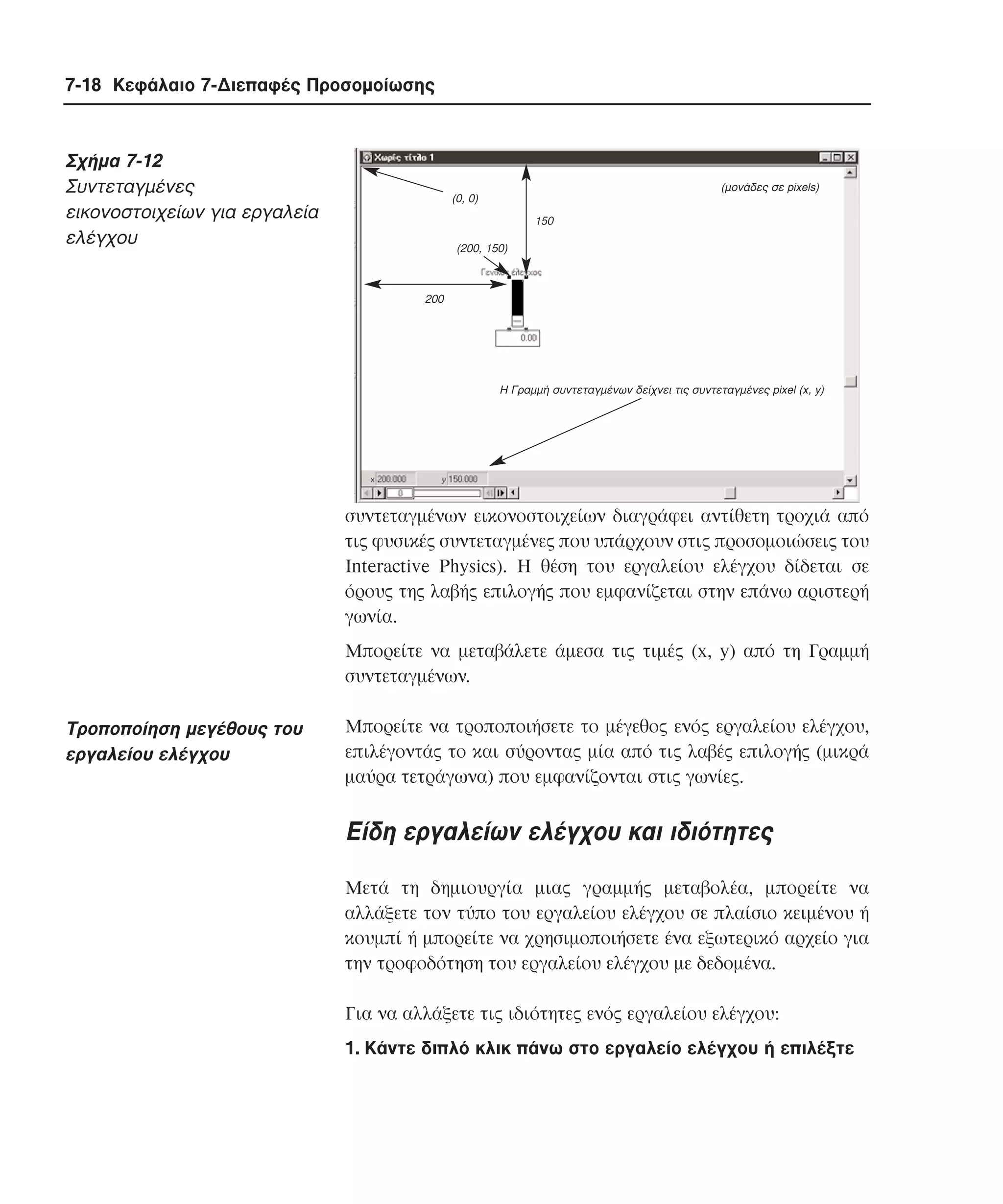 7-18 Κεφάλαιο 7-∆ιεπαφές Προσοµοίωσης

Σχήµα 7-12
Συντεταγµένες
εικονοστοιχείων για εργαλεία
ελέγχου

(µονάδες σε pixels)

(0, 0)
150
(200, 150)

200

Η Γραµµή συντεταγµένων δείχνει τις συντεταγµένες pixel (x, y)

συντεταγµένων εικονοστοιχείων διαγράφει αντίθετη τροχιά από
τις φυσικές συντεταγµένες που υπάρχουν στις προσοµοιώσεις του
Interactive Physics). H θέση του εργαλείου ελέγχου δίδεται σε
όρους της λαβής επιλογής που εµφανίζεται στην επάνω αριστερή
γωνία.
Mπορείτε να µεταβάλετε άµεσα τις τιµές (x, y) από τη Γραµµή
συντεταγµένων.

Tροποποίηση µεγέθους του
εργαλείου ελέγχου

Mπορείτε να τροποποιήσετε το µέγεθος ενός εργαλείου ελέγχου,
επιλέγοντάς το και σύροντας µία από τις λαβές επιλογής (µικρά
µαύρα τετράγωνα) που εµφανίζονται στις γωνίες.

Eίδη εργαλείων ελέγχου και ιδιότητες
Mετά τη δηµιουργία µιας γραµµής µεταβολέα, µπορείτε να
αλλάξετε τον τύπο του εργαλείου ελέγχου σε πλαίσιο κειµένου ή
κουµπί ή µπορείτε να χρησιµοποιήσετε ένα εξωτερικό αρχείο για
την τροφοδότηση του εργαλείου ελέγχου µε δεδοµένα.
Για να αλλάξετε τις ιδιότητες ενός εργαλείου ελέγχου:
1. Kάντε διπλό κλικ πάνω στο εργαλείο ελέγχου ή επιλέξτε

 