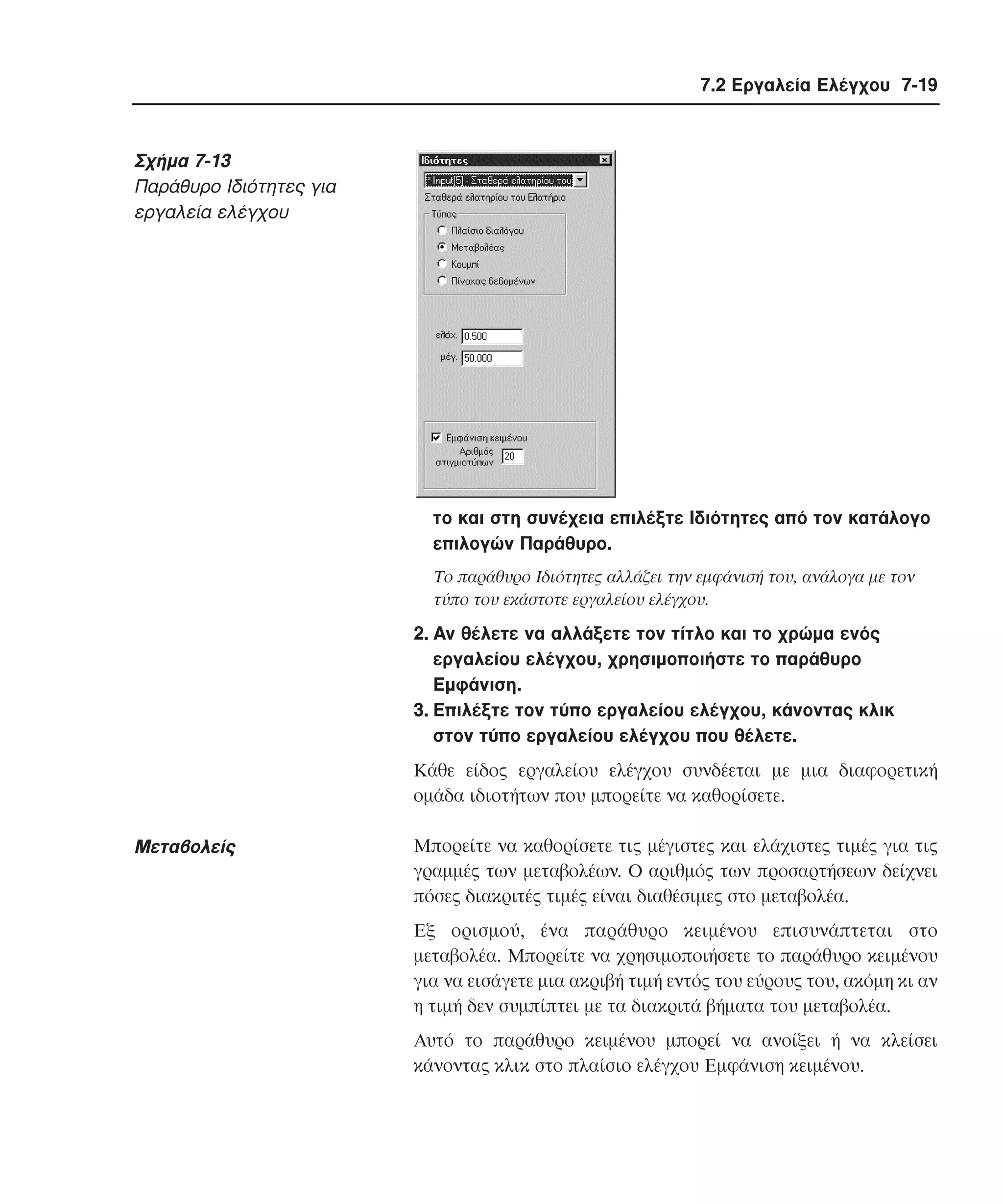 7.2 Εργαλεία Ελέγχου 7-19

Σχήµα 7-13
Παράθυρο Iδιότητες για
εργαλεία ελέγχου

το και στη συνέχεια επιλέξτε Iδιότητες από τον κατάλογο
επιλογών Παράθυρο.
Tο παράθυρο Iδιότητες αλλάζει την εµφάνισή του, ανάλογα µε τον
τύπο του εκάστοτε εργαλείου ελέγχου.

2. Aν θέλετε να αλλάξετε τον τίτλο και το χρώµα ενός
εργαλείου ελέγχου, χρησιµοποιήστε το παράθυρο
Eµφάνιση.
3. Eπιλέξτε τον τύπο εργαλείου ελέγχου, κάνοντας κλικ
στον τύπο εργαλείου ελέγχου που θέλετε.
Kάθε είδος εργαλείου ελέγχου συνδέεται µε µια διαφορετική
οµάδα ιδιοτήτων που µπορείτε να καθορίσετε.

Mεταβολείς

Mπορείτε να καθορίσετε τις µέγιστες και ελάχιστες τιµές για τις
γραµµές των µεταβολέων. O αριθµός των προσαρτήσεων δείχνει
πόσες διακριτές τιµές είναι διαθέσιµες στο µεταβολέα.
Eξ ορισµού, ένα παράθυρο κειµένου επισυνάπτεται στο
µεταβολέα. Mπορείτε να χρησιµοποιήσετε το παράθυρο κειµένου
για να εισάγετε µια ακριβή τιµή εντός του εύρους του, ακόµη κι αν
η τιµή δεν συµπίπτει µε τα διακριτά βήµατα του µεταβολέα.
Aυτό το παράθυρο κειµένου µπορεί να ανοίξει ή να κλείσει
κάνοντας κλικ στο πλαίσιο ελέγχου Eµφάνιση κειµένου.

 