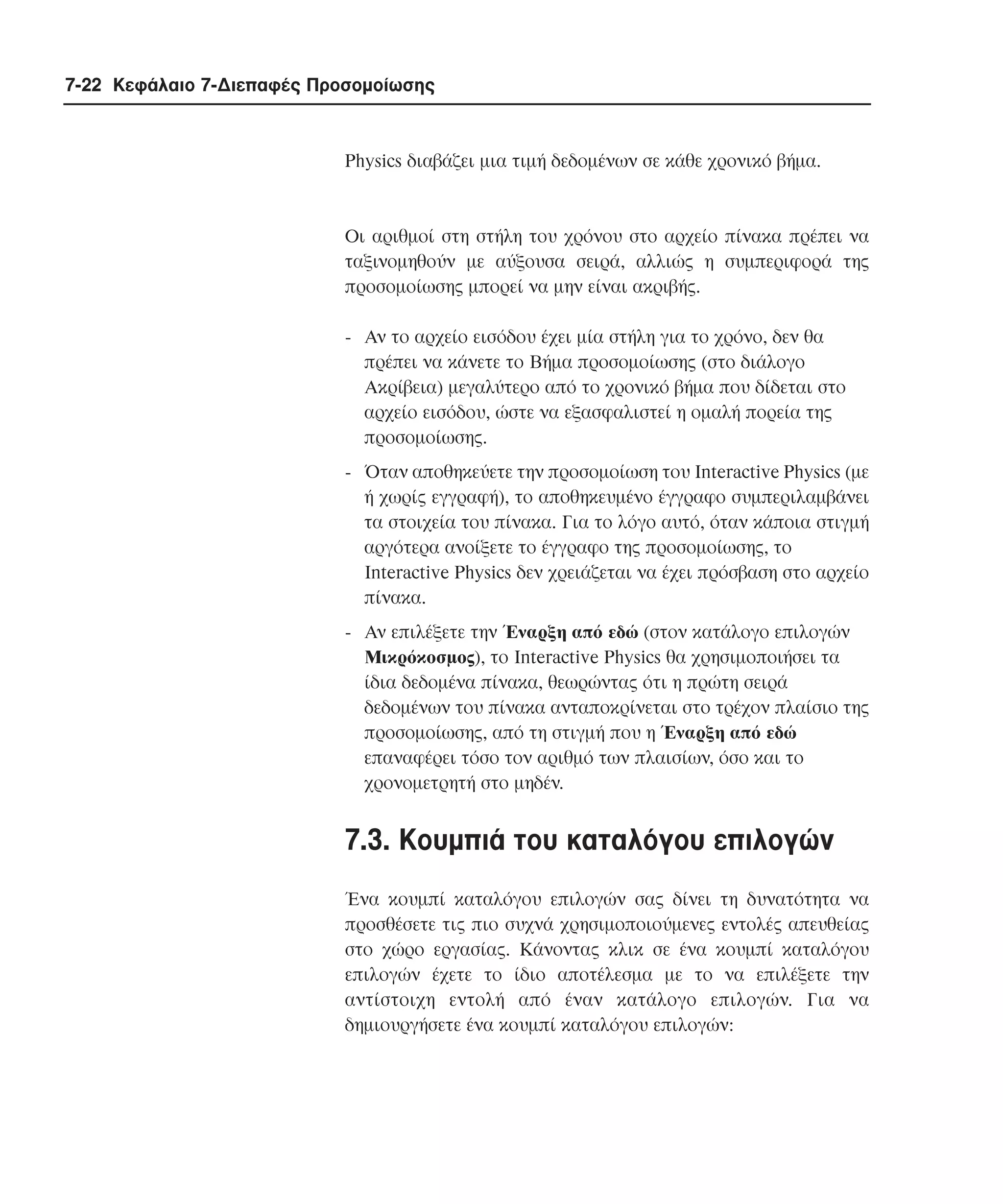 7-22 Κεφάλαιο 7-∆ιεπαφές Προσοµοίωσης

Physics διαβάζει µια τιµή δεδοµένων σε κάθε χρονικό βήµα.

Oι αριθµοί στη στήλη του χρόνου στο αρχείο πίνακα πρέπει να
ταξινοµηθούν µε αύξουσα σειρά, αλλιώς η συµπεριφορά της
προσοµοίωσης µπορεί να µην είναι ακριβής.
- Aν το αρχείο εισόδου έχει µία στήλη για το χρόνο, δεν θα
πρέπει να κάνετε το Βήµα προσοµοίωσης (στο διάλογο
Aκρίβεια) µεγαλύτερο από το χρονικό βήµα που δίδεται στο
αρχείο εισόδου, ώστε να εξασφαλιστεί η οµαλή πορεία της
προσοµοίωσης.
- Όταν αποθηκεύετε την προσοµοίωση του Interactive Physics (µε
ή χωρίς εγγραφή), το αποθηκευµένο έγγραφο συµπεριλαµβάνει
τα στοιχεία του πίνακα. Για το λόγο αυτό, όταν κάποια στιγµή
αργότερα ανοίξετε το έγγραφο της προσοµοίωσης, το
Interactive Physics δεν χρειάζεται να έχει πρόσβαση στο αρχείο
πίνακα.
- Aν επιλέξετε την Έναρξη από εδώ (στον κατάλογο επιλογών
Mικρόκοσµος), το Interactive Physics θα χρησιµοποιήσει τα
ίδια δεδοµένα πίνακα, θεωρώντας ότι η πρώτη σειρά
δεδοµένων του πίνακα ανταποκρίνεται στο τρέχον πλαίσιο της
προσοµοίωσης, από τη στιγµή που η Έναρξη από εδώ
επαναφέρει τόσο τον αριθµό των πλαισίων, όσο και το
χρονοµετρητή στο µηδέν.

7.3. Kουµπιά του καταλόγου επιλογών
Ένα κουµπί καταλόγου επιλογών σας δίνει τη δυνατότητα να
προσθέσετε τις πιο συχνά χρησιµοποιούµενες εντολές απευθείας
στο χώρο εργασίας. Kάνοντας κλικ σε ένα κουµπί καταλόγου
επιλογών έχετε το ίδιο αποτέλεσµα µε το να επιλέξετε την
αντίστοιχη εντολή από έναν κατάλογο επιλογών. Για να
δηµιουργήσετε ένα κουµπί καταλόγου επιλογών:

 