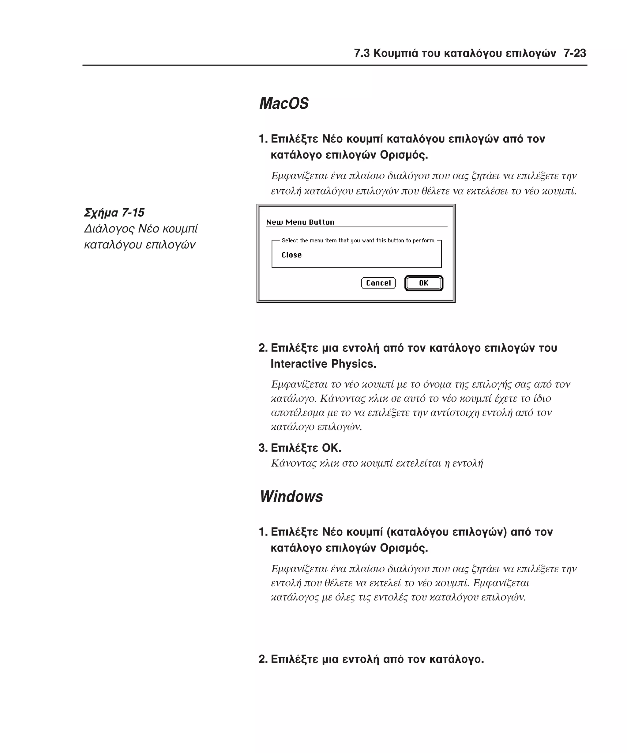 7.3 Κουµπιά του καταλόγου επιλογών 7-23

MacOS
1. Eπιλέξτε Nέο κουµπί καταλόγου επιλογών από τον
κατάλογο επιλογών Oρισµός.
Eµφανίζεται ένα πλαίσιο διαλόγου που σας ζητάει να επιλέξετε την
εντολή καταλόγου επιλογών που θέλετε να εκτελέσει το νέο κουµπί.

Σχήµα 7-15
∆ιάλογος Nέο κoυµπί
καταλόγου επιλογών

2. Eπιλέξτε µια εντολή από τον κατάλογο επιλογών του
Interactive Physics.
Eµφανίζεται το νέο κουµπί µε το όνοµα της επιλογής σας από τον
κατάλογο. Kάνοντας κλικ σε αυτό το νέο κουµπί έχετε το ίδιο
αποτέλεσµα µε το να επιλέξετε την αντίστοιχη εντολή από τον
κατάλογο επιλογών.

3. Eπιλέξτε OK.
Κάνοντας κλικ στο κουµπί εκτελείται η εντολή

Windows
1. Eπιλέξτε Nέο κουµπί (καταλόγου επιλογών) από τον
κατάλογο επιλογών Oρισµός.
Eµφανίζεται ένα πλαίσιο διαλόγου που σας ζητάει να επιλέξετε την
εντολή που θέλετε να εκτελεί το νέο κουµπί. Eµφανίζεται
κατάλογος µε όλες τις εντολές του καταλόγου επιλογών.

2. Eπιλέξτε µια εντολή από τον κατάλογο.

 