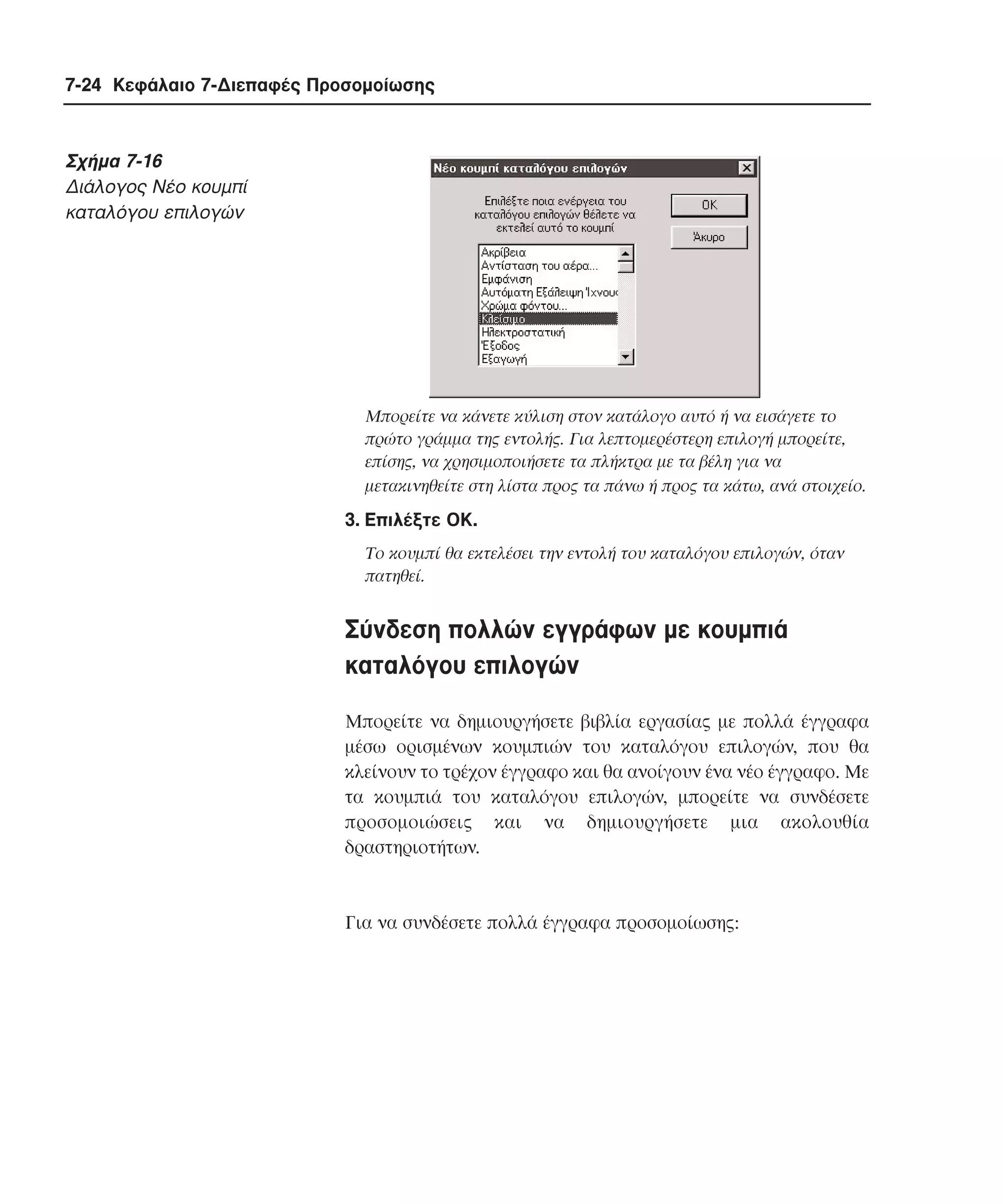 7-24 Κεφάλαιο 7-∆ιεπαφές Προσοµοίωσης

Σχήµα 7-16
∆ιάλογος Nέο κoυµπί
καταλόγου επιλογών

Mπορείτε να κάνετε κύλιση στον κατάλογο αυτό ή να εισάγετε το
πρώτο γράµµα της εντολής. Για λεπτοµερέστερη επιλογή µπορείτε,
επίσης, να χρησιµοποιήσετε τα πλήκτρα µε τα βέλη για να
µετακινηθείτε στη λίστα προς τα πάνω ή προς τα κάτω, ανά στοιχείο.

3. Eπιλέξτε OK.
Tο κουµπί θα εκτελέσει την εντολή του καταλόγου επιλογών, όταν
πατηθεί.

Σύνδεση πολλών εγγράφων µε κουµπιά
καταλόγου επιλογών
Mπορείτε να δηµιουργήσετε βιβλία εργασίας µε πολλά έγγραφα
µέσω ορισµένων κουµπιών του καταλόγου επιλογών, που θα
κλείνουν το τρέχον έγγραφο και θα ανοίγουν ένα νέο έγγραφο. Mε
τα κουµπιά του καταλόγου επιλογών, µπορείτε να συνδέσετε
προσοµοιώσεις και να δηµιουργήσετε µια ακολουθία
δραστηριοτήτων.

Για να συνδέσετε πολλά έγγραφα προσοµοίωσης:

 