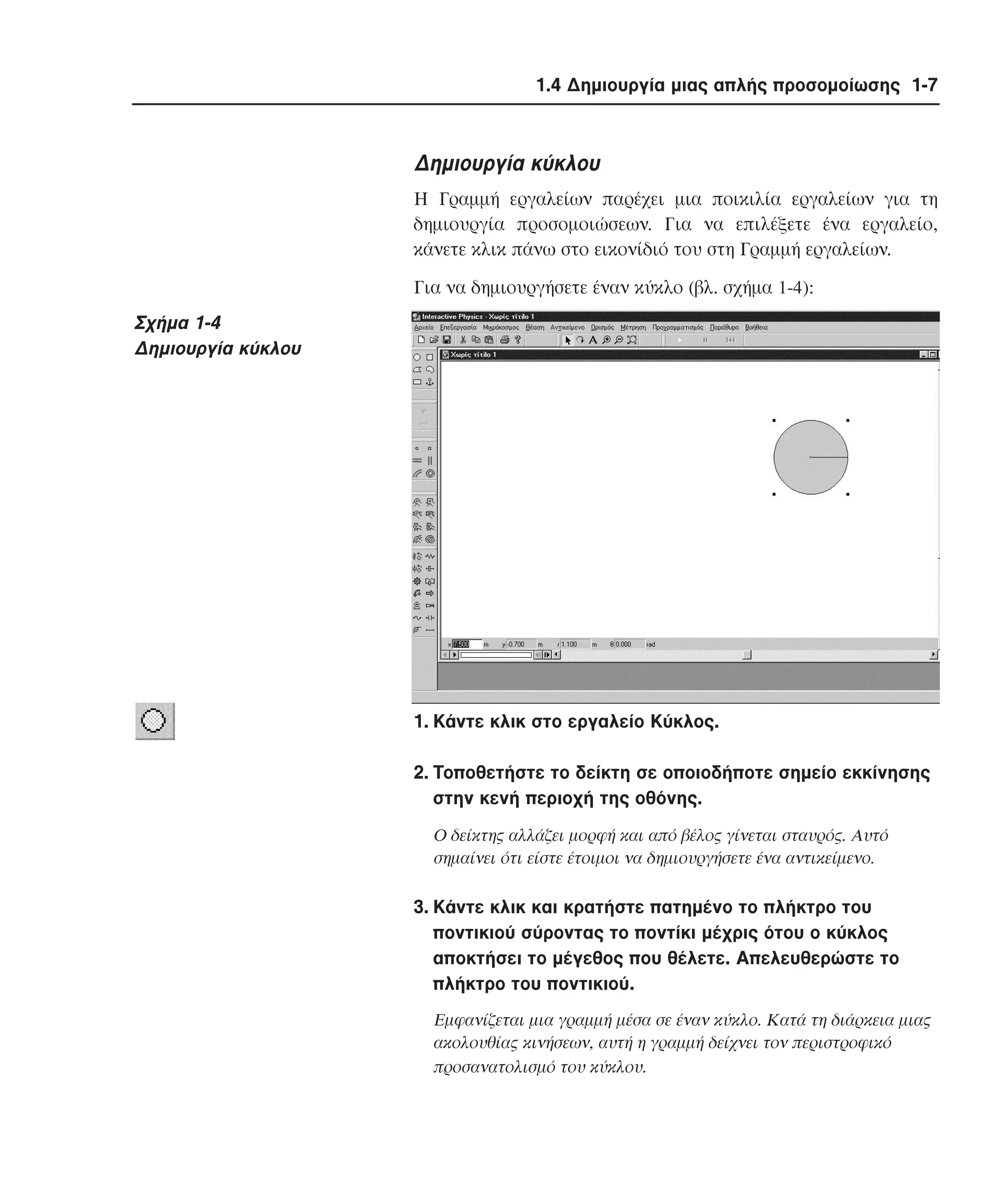 1.4 ∆ηµιουργία µιας απλής προσοµοίωσης 1-7

∆ηµιουργία κύκλου
H Γραµµή εργαλείων παρέχει µια ποικιλία εργαλείων για τη
δηµιουργία προσοµοιώσεων. Για να επιλέξετε ένα εργαλείο,
κάνετε κλικ πάνω στο εικονίδιό του στη Γραµµή εργαλείων.
Για να δηµιουργήσετε έναν κύκλο (βλ. σχήµα 1-4):

Σχήµα 1-4
∆ηµιουργία κύκλου

1. Kάντε κλικ στο εργαλείο Kύκλος.
2. Tοποθετήστε το δείκτη σε οποιοδήποτε σηµείο εκκίνησης
στην κενή περιοχή της οθόνης.
O δείκτης αλλάζει µορφή και από βέλος γίνεται σταυρός. Aυτό
σηµαίνει ότι είστε έτοιµοι να δηµιουργήσετε ένα αντικείµενο.

3. Kάντε κλικ και κρατήστε πατηµένο το πλήκτρο του
ποντικιού σύροντας το ποντίκι µέχρις ότου ο κύκλος
αποκτήσει το µέγεθος που θέλετε. Aπελευθερώστε το
πλήκτρο του ποντικιού.
Eµφανίζεται µια γραµµή µέσα σε έναν κύκλο. Kατά τη διάρκεια µιας
ακολουθίας κινήσεων, αυτή η γραµµή δείχνει τον περιστροφικό
προσανατολισµό του κύκλου.

 