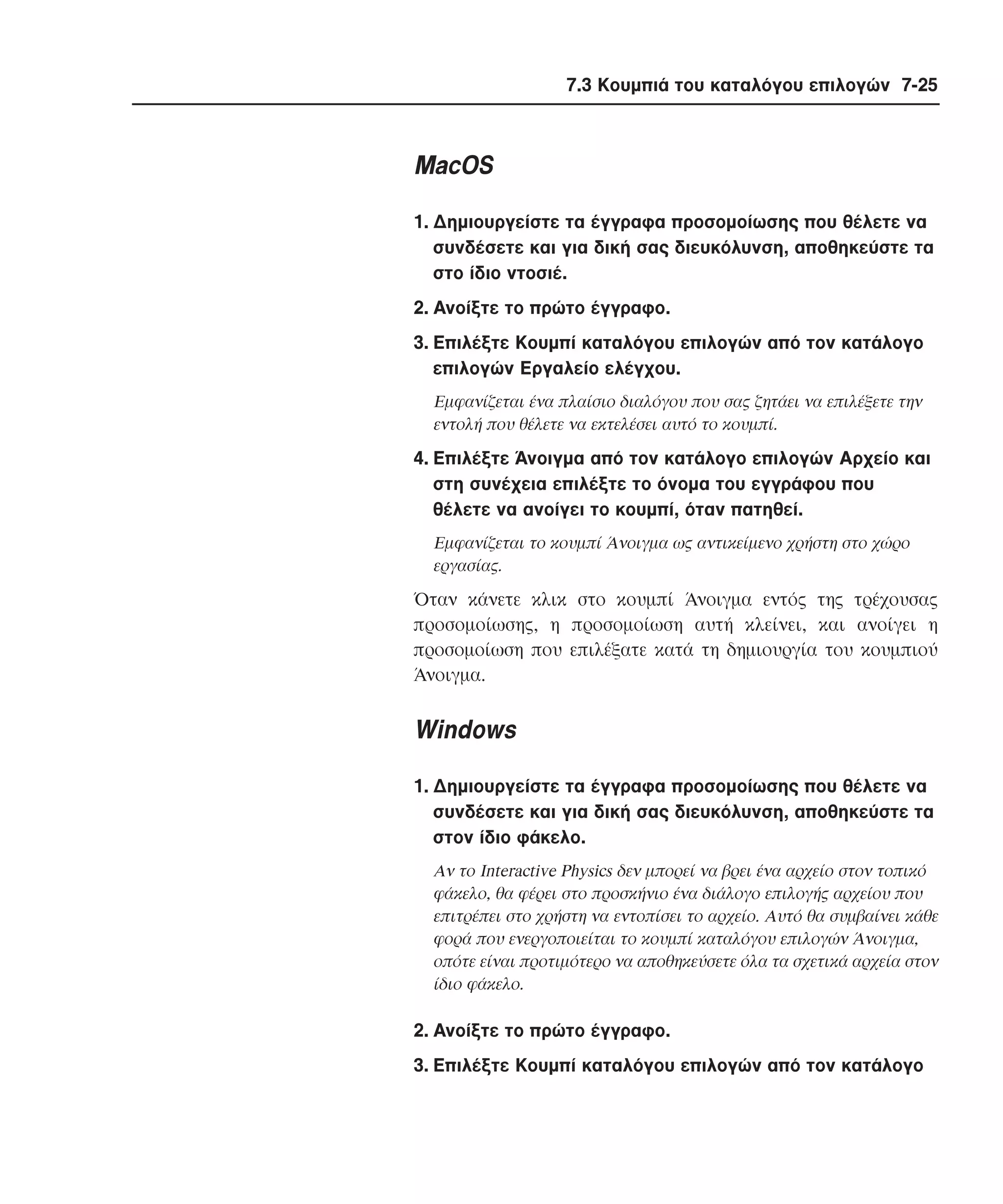 7.3 Κουµπιά του καταλόγου επιλογών 7-25

MacOS
1. ∆ηµιουργείστε τα έγγραφα προσοµοίωσης που θέλετε να
συνδέσετε και για δική σας διευκόλυνση, αποθηκεύστε τα
στο ίδιο ντοσιέ.
2. Aνοίξτε το πρώτο έγγραφο.
3. Eπιλέξτε Kουµπί καταλόγου επιλογών από τον κατάλογο
επιλογών Eργαλείο ελέγχου.
Eµφανίζεται ένα πλαίσιο διαλόγου που σας ζητάει να επιλέξετε την
εντολή που θέλετε να εκτελέσει αυτό το κουµπί.

4. Eπιλέξτε Άνοιγµα από τον κατάλογο επιλογών Aρχείο και
στη συνέχεια επιλέξτε το όνοµα του εγγράφου που
θέλετε να ανοίγει το κουµπί, όταν πατηθεί.
Eµφανίζεται το κουµπί Άνοιγµα ως αντικείµενο χρήστη στο χώρο
εργασίας.

Όταν κάνετε κλικ στο κουµπί Άνοιγµα εντός της τρέχουσας
προσοµοίωσης, η προσοµοίωση αυτή κλείνει, και ανοίγει η
προσοµοίωση που επιλέξατε κατά τη δηµιουργία του κουµπιού
Άνοιγµα.

Windows
1. ∆ηµιουργείστε τα έγγραφα προσοµοίωσης που θέλετε να
συνδέσετε και για δική σας διευκόλυνση, αποθηκεύστε τα
στον ίδιο φάκελο.
Aν το Interactive Physics δεν µπορεί να βρει ένα αρχείο στον τοπικό
φάκελο, θα φέρει στο προσκήνιο ένα διάλογο επιλογής αρχείου που
επιτρέπει στο χρήστη να εντοπίσει το αρχείο. Aυτό θα συµβαίνει κάθε
φορά που ενεργοποιείται το κουµπί καταλόγου επιλογών Άνοιγµα,
οπότε είναι προτιµότερο να αποθηκεύσετε όλα τα σχετικά αρχεία στον
ίδιο φάκελο.

2. Aνοίξτε το πρώτο έγγραφο.
3. Eπιλέξτε Kουµπί καταλόγου επιλογών από τον κατάλογο

 