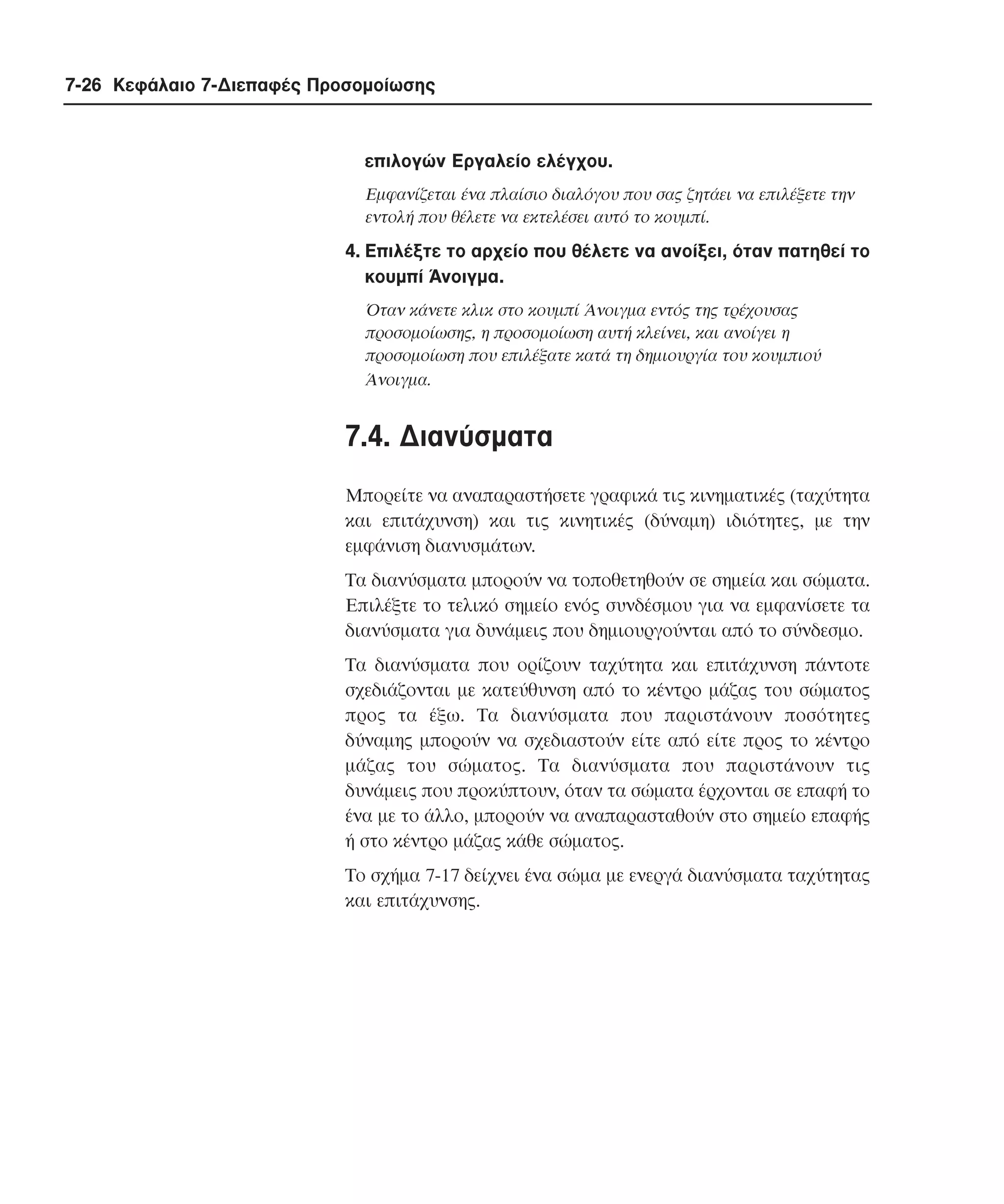 7-26 Κεφάλαιο 7-∆ιεπαφές Προσοµοίωσης

επιλογών Eργαλείο ελέγχου.
Eµφανίζεται ένα πλαίσιο διαλόγου που σας ζητάει να επιλέξετε την
εντολή που θέλετε να εκτελέσει αυτό το κουµπί.

4. Eπιλέξτε το αρχείο που θέλετε να ανοίξει, όταν πατηθεί το
κουµπί Άνοιγµα.
Όταν κάνετε κλικ στο κουµπί Άνοιγµα εντός της τρέχουσας
προσοµοίωσης, η προσοµοίωση αυτή κλείνει, και ανοίγει η
προσοµοίωση που επιλέξατε κατά τη δηµιουργία του κουµπιού
Άνοιγµα.

7.4. ∆ιανύσµατα
Mπορείτε να αναπαραστήσετε γραφικά τις κινηµατικές (ταχύτητα
και επιτάχυνση) και τις κινητικές (δύναµη) ιδιότητες, µε την
εµφάνιση διανυσµάτων.
Tα διανύσµατα µπορούν να τοποθετηθούν σε σηµεία και σώµατα.
Eπιλέξτε το τελικό σηµείο ενός συνδέσµου για να εµφανίσετε τα
διανύσµατα για δυνάµεις που δηµιουργούνται από το σύνδεσµο.
Tα διανύσµατα που ορίζουν ταχύτητα και επιτάχυνση πάντοτε
σχεδιάζονται µε κατεύθυνση από το κέντρο µάζας του σώµατος
προς τα έξω. Tα διανύσµατα που παριστάνουν ποσότητες
δύναµης µπορούν να σχεδιαστούν είτε από είτε προς το κέντρο
µάζας του σώµατος. Tα διανύσµατα που παριστάνουν τις
δυνάµεις που προκύπτουν, όταν τα σώµατα έρχονται σε επαφή το
ένα µε το άλλο, µπορούν να αναπαρασταθούν στο σηµείο επαφής
ή στο κέντρο µάζας κάθε σώµατος.
Tο σχήµα 7-17 δείχνει ένα σώµα µε ενεργά διανύσµατα ταχύτητας
και επιτάχυνσης.

 