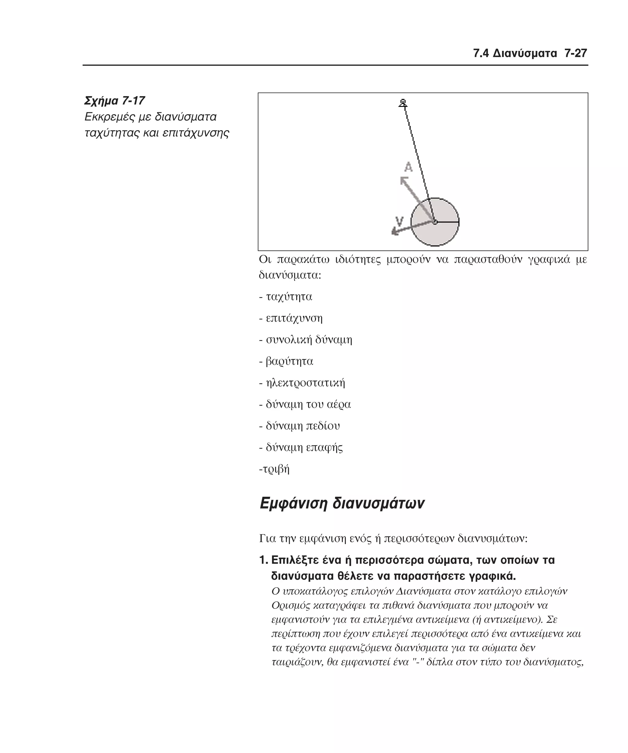 7.4 ∆ιανύσµατα 7-27

Σχήµα 7-17
Eκκρεµές µε διανύσµατα
ταχύτητας και επιτάχυνσης

Oι παρακάτω ιδιότητες µπορούν να παρασταθούν γραφικά µε
διανύσµατα:
- ταχύτητα
- επιτάχυνση
- συνολική δύναµη
- βαρύτητα
- ηλεκτροστατική
- δύναµη του αέρα
- δύναµη πεδίου
- δύναµη επαφής
-τριβή

Eµφάνιση διανυσµάτων
Για την εµφάνιση ενός ή περισσότερων διανυσµάτων:
1. Eπιλέξτε ένα ή περισσότερα σώµατα, των οποίων τα
διανύσµατα θέλετε να παραστήσετε γραφικά.
O υποκατάλογος επιλογών ∆ιανύσµατα στον κατάλογο επιλογών
Oρισµός καταγράφει τα πιθανά διανύσµατα που µπορούν να
εµφανιστούν για τα επιλεγµένα αντικείµενα (ή αντικείµενο). Σε
περίπτωση που έχουν επιλεγεί περισσότερα από ένα αντικείµενα και
τα τρέχοντα εµφανιζόµενα διανύσµατα για τα σώµατα δεν
ταιριάζουν, θα εµφανιστεί ένα "-" δίπλα στον τύπο του διανύσµατος,

 