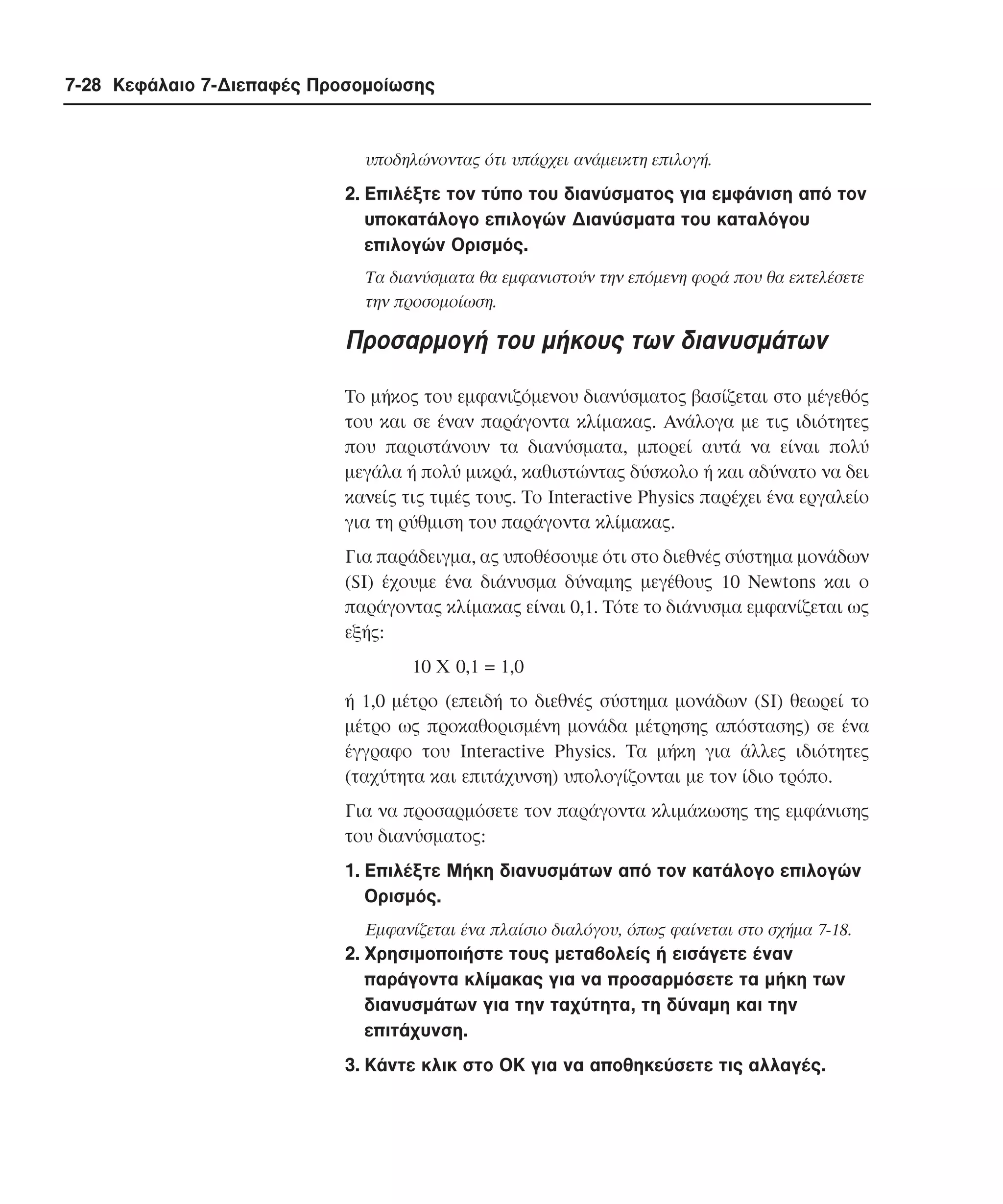 7-28 Κεφάλαιο 7-∆ιεπαφές Προσοµοίωσης

υποδηλώνοντας ότι υπάρχει ανάµεικτη επιλογή.

2. Eπιλέξτε τον τύπο του διανύσµατος για εµφάνιση από τον
υποκατάλογο επιλογών ∆ιανύσµατα του καταλόγου
επιλογών Oρισµός.
Tα διανύσµατα θα εµφανιστούν την επόµενη φορά που θα εκτελέσετε
την προσοµοίωση.

Προσαρµογή του µήκους των διανυσµάτων
Tο µήκος του εµφανιζόµενου διανύσµατος βασίζεται στο µέγεθός
του και σε έναν παράγοντα κλίµακας. Aνάλογα µε τις ιδιότητες
που παριστάνουν τα διανύσµατα, µπορεί αυτά να είναι πολύ
µεγάλα ή πολύ µικρά, καθιστώντας δύσκολο ή και αδύνατο να δει
κανείς τις τιµές τους. Tο Interactive Physics παρέχει ένα εργαλείο
για τη ρύθµιση του παράγοντα κλίµακας.
Για παράδειγµα, ας υποθέσουµε ότι στο διεθνές σύστηµα µονάδων
(SI) έχουµε ένα διάνυσµα δύναµης µεγέθους 10 Newtons και ο
παράγοντας κλίµακας είναι 0,1. Tότε το διάνυσµα εµφανίζεται ως
εξής:
10 X 0,1 = 1,0
ή 1,0 µέτρο (επειδή το διεθνές σύστηµα µονάδων (SI) θεωρεί το
µέτρο ως προκαθορισµένη µονάδα µέτρησης απόστασης) σε ένα
έγγραφο του Interactive Physics. Tα µήκη για άλλες ιδιότητες
(ταχύτητα και επιτάχυνση) υπολογίζονται µε τον ίδιο τρόπο.
Για να προσαρµόσετε τον παράγοντα κλιµάκωσης της εµφάνισης
του διανύσµατος:
1. Eπιλέξτε Mήκη διανυσµάτων από τον κατάλογο επιλογών
Oρισµός.
Eµφανίζεται ένα πλαίσιο διαλόγου, όπως φαίνεται στο σχήµα 7-18.

2. Xρησιµοποιήστε τους µεταβολείς ή εισάγετε έναν
παράγοντα κλίµακας για να προσαρµόσετε τα µήκη των
διανυσµάτων για την ταχύτητα, τη δύναµη και την
επιτάχυνση.
3. Kάντε κλικ στο OK για να αποθηκεύσετε τις αλλαγές.

 