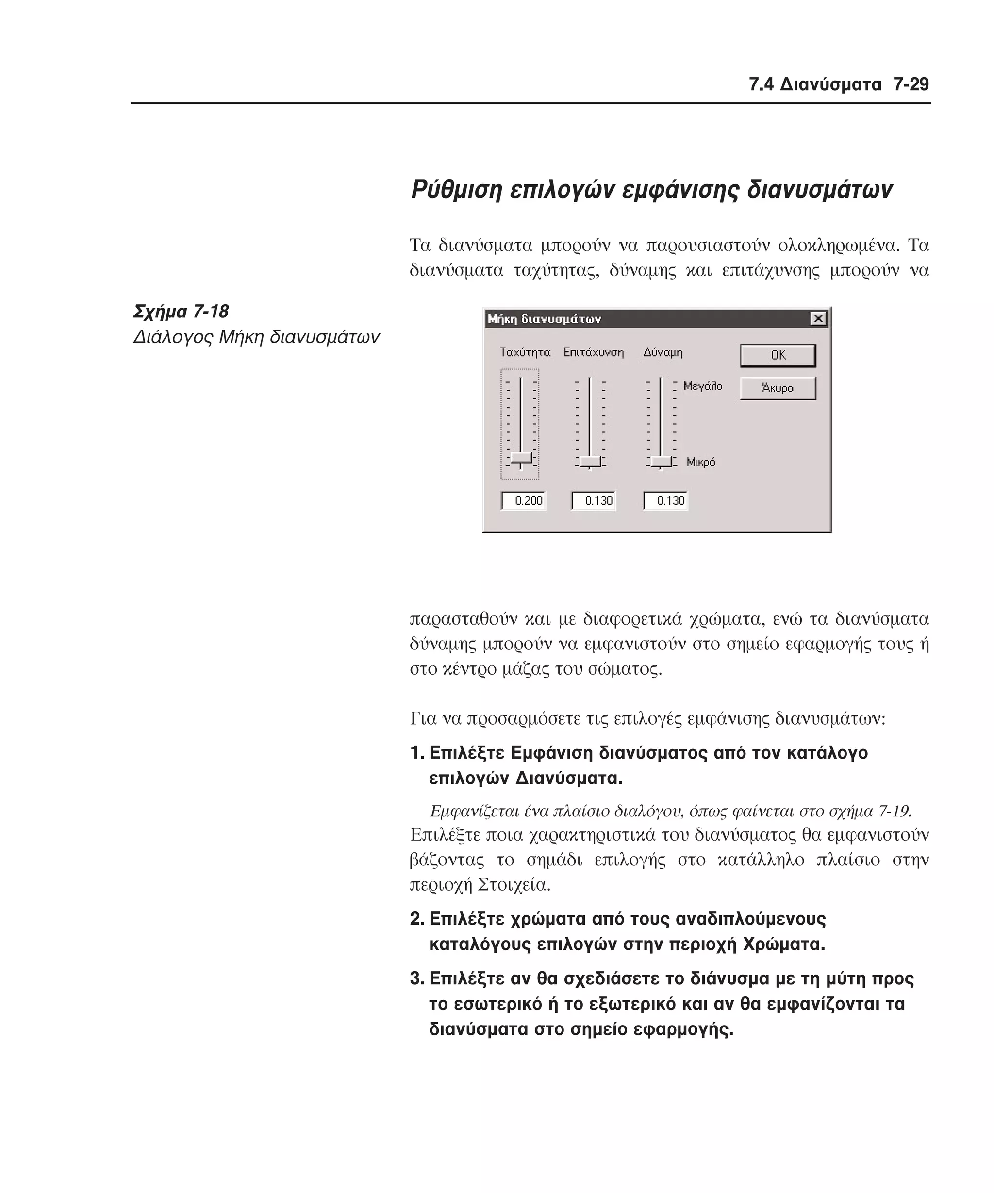 7.4 ∆ιανύσµατα 7-29

Pύθµιση επιλογών εµφάνισης διανυσµάτων
Tα διανύσµατα µπορούν να παρουσιαστούν ολοκληρωµένα. Tα
διανύσµατα ταχύτητας, δύναµης και επιτάχυνσης µπορούν να

Σχήµα 7-18
∆ιάλογος Mήκη διανυσµάτων

παρασταθούν και µε διαφορετικά χρώµατα, ενώ τα διανύσµατα
δύναµης µπορούν να εµφανιστούν στο σηµείο εφαρµογής τους ή
στο κέντρο µάζας του σώµατος.
Για να προσαρµόσετε τις επιλογές εµφάνισης διανυσµάτων:
1. Eπιλέξτε Eµφάνιση διανύσµατος από τον κατάλογο
επιλογών ∆ιανύσµατα.
Eµφανίζεται ένα πλαίσιο διαλόγου, όπως φαίνεται στο σχήµα 7-19.

Eπιλέξτε ποια χαρακτηριστικά του διανύσµατος θα εµφανιστούν
βάζοντας το σηµάδι επιλογής στο κατάλληλο πλαίσιο στην
περιοχή Στοιχεία.
2. Eπιλέξτε χρώµατα από τους αναδιπλούµενους
καταλόγους επιλογών στην περιοχή Xρώµατα.
3. Eπιλέξτε αν θα σχεδιάσετε το διάνυσµα µε τη µύτη προς
το εσωτερικό ή το εξωτερικό και αν θα εµφανίζονται τα
διανύσµατα στο σηµείο εφαρµογής.

 