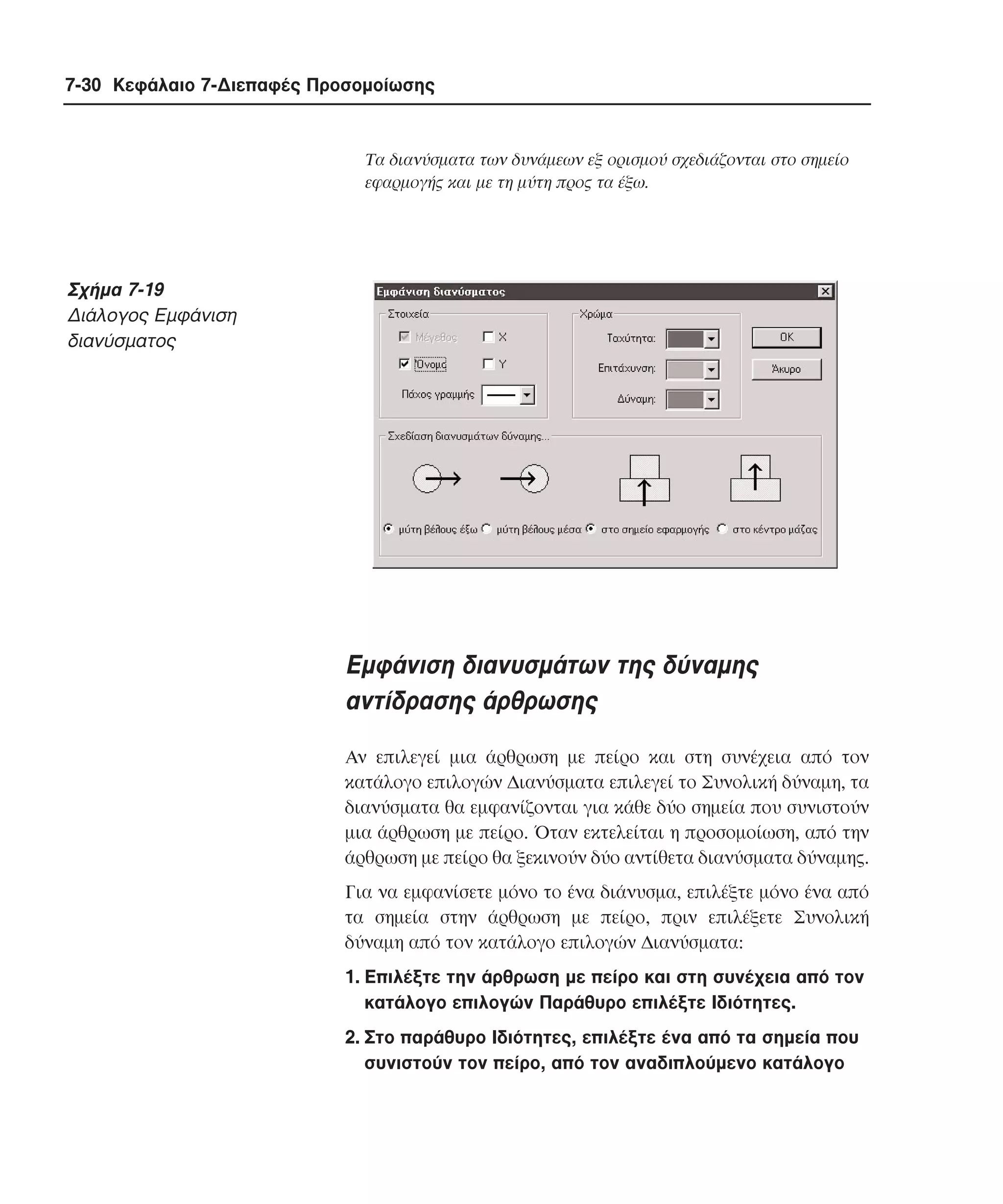 7-30 Κεφάλαιο 7-∆ιεπαφές Προσοµοίωσης

Tα διανύσµατα των δυνάµεων εξ ορισµού σχεδιάζονται στο σηµείο
εφαρµογής και µε τη µύτη προς τα έξω.

Σχήµα 7-19
∆ιάλογος Eµφάνιση
διανύσµατος

Eµφάνιση διανυσµάτων της δύναµης
αντίδρασης άρθρωσης
Aν επιλεγεί µια άρθρωση µε πείρο και στη συνέχεια από τον
κατάλογο επιλογών ∆ιανύσµατα επιλεγεί το Συνολική δύναµη, τα
διανύσµατα θα εµφανίζονται για κάθε δύο σηµεία που συνιστούν
µια άρθρωση µε πείρο. Όταν εκτελείται η προσοµοίωση, από την
άρθρωση µε πείρο θα ξεκινούν δύο αντίθετα διανύσµατα δύναµης.
Για να εµφανίσετε µόνο το ένα διάνυσµα, επιλέξτε µόνο ένα από
τα σηµεία στην άρθρωση µε πείρο, πριν επιλέξετε Συνολική
δύναµη από τον κατάλογο επιλογών ∆ιανύσµατα:
1. Eπιλέξτε την άρθρωση µε πείρο και στη συνέχεια από τον
κατάλογο επιλογών Παράθυρο επιλέξτε Iδιότητες.
2. Στο παράθυρο Iδιότητες, επιλέξτε ένα από τα σηµεία που
συνιστούν τον πείρο, από τον αναδιπλούµενο κατάλογο

 