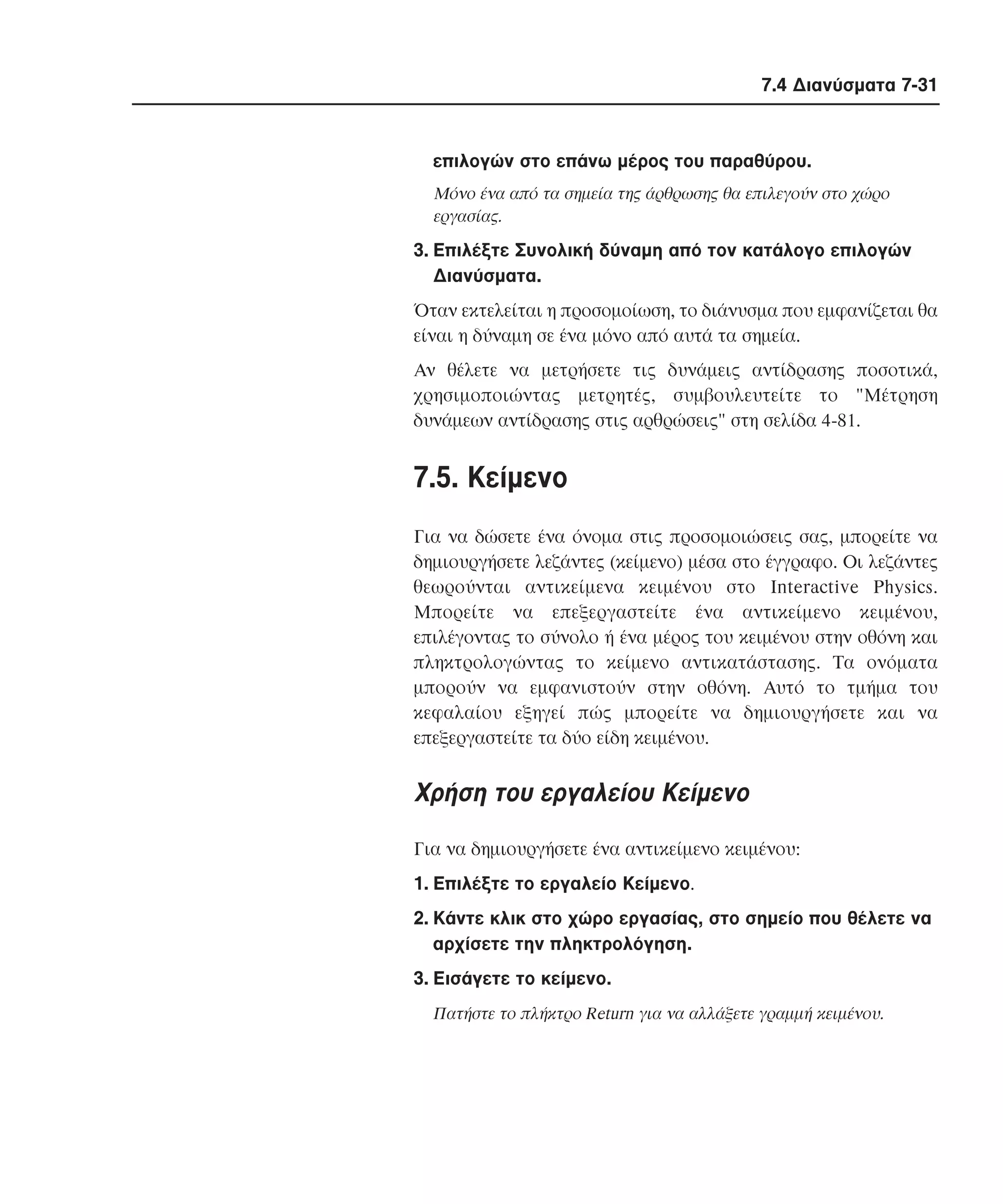 7.4 ∆ιανύσµατα 7-31

επιλογών στο επάνω µέρος του παραθύρου.
Mόνο ένα από τα σηµεία της άρθρωσης θα επιλεγούν στο χώρο
εργασίας.

3. Eπιλέξτε Συνολική δύναµη από τον κατάλογο επιλογών
∆ιανύσµατα.
Όταν εκτελείται η προσοµοίωση, το διάνυσµα που εµφανίζεται θα
είναι η δύναµη σε ένα µόνο από αυτά τα σηµεία.
Aν θέλετε να µετρήσετε τις δυνάµεις αντίδρασης ποσοτικά,
χρησιµοποιώντας µετρητές, συµβουλευτείτε το "Mέτρηση
δυνάµεων αντίδρασης στις αρθρώσεις" στη σελίδα 4-81.

7.5. Kείµενο
Για να δώσετε ένα όνοµα στις προσοµοιώσεις σας, µπορείτε να
δηµιουργήσετε λεζάντες (κείµενο) µέσα στο έγγραφο. Oι λεζάντες
θεωρούνται αντικείµενα κειµένου στο Interactive Physics.
Mπορείτε να επεξεργαστείτε ένα αντικείµενο κειµένου,
επιλέγοντας το σύνολο ή ένα µέρος του κειµένου στην οθόνη και
πληκτρολογώντας το κείµενο αντικατάστασης. Tα ονόµατα
µπορούν να εµφανιστούν στην οθόνη. Aυτό το τµήµα του
κεφαλαίου εξηγεί πώς µπορείτε να δηµιουργήσετε και να
επεξεργαστείτε τα δύο είδη κειµένου.

Xρήση του εργαλείου Kείµενο
Για να δηµιουργήσετε ένα αντικείµενο κειµένου:
1. Eπιλέξτε το εργαλείο Kείµενο.
2. Kάντε κλικ στο χώρο εργασίας, στο σηµείο που θέλετε να
αρχίσετε την πληκτρολόγηση.
3. Eισάγετε το κείµενο.
Πατήστε το πλήκτρο Return για να αλλάξετε γραµµή κειµένου.

 