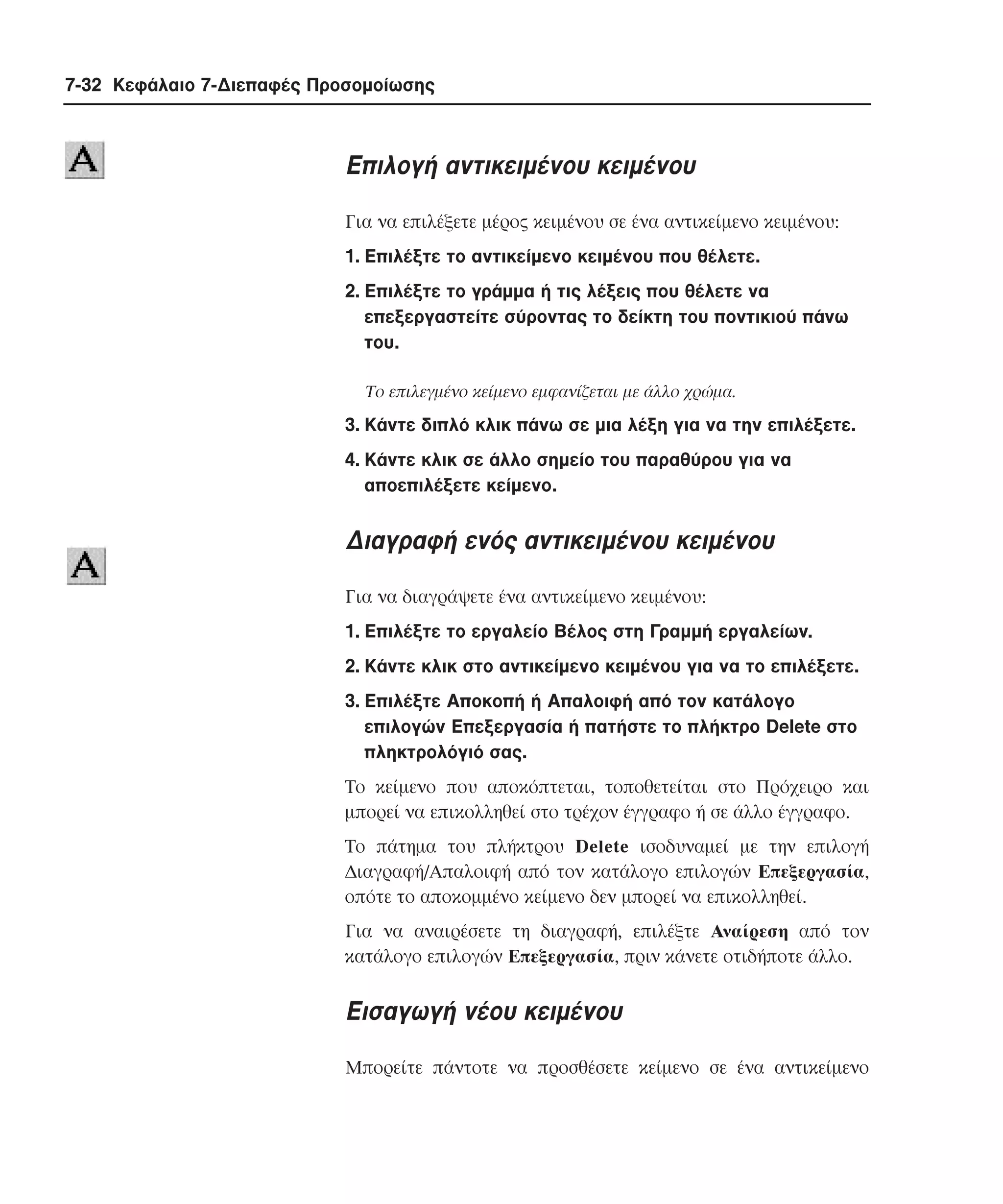7-32 Κεφάλαιο 7-∆ιεπαφές Προσοµοίωσης

Eπιλογή αντικειµένου κειµένου
Για να επιλέξετε µέρος κειµένου σε ένα αντικείµενο κειµένου:
1. Eπιλέξτε το αντικείµενο κειµένου που θέλετε.
2. Eπιλέξτε το γράµµα ή τις λέξεις που θέλετε να
επεξεργαστείτε σύροντας το δείκτη του ποντικιού πάνω
του.
Tο επιλεγµένο κείµενο εµφανίζεται µε άλλο χρώµα.

3. Kάντε διπλό κλικ πάνω σε µια λέξη για να την επιλέξετε.
4. Kάντε κλικ σε άλλο σηµείο του παραθύρου για να
αποεπιλέξετε κείµενο.

∆ιαγραφή ενός αντικειµένου κειµένου
Για να διαγράψετε ένα αντικείµενο κειµένου:
1. Eπιλέξτε το εργαλείο Bέλος στη Γραµµή εργαλείων.
2. Kάντε κλικ στο αντικείµενο κειµένου για να το επιλέξετε.
3. Eπιλέξτε Aποκοπή ή Aπαλοιφή από τον κατάλογο
επιλογών Eπεξεργασία ή πατήστε το πλήκτρο Delete στο
πληκτρολόγιό σας.
Tο κείµενο που αποκόπτεται, τοποθετείται στο Πρόχειρο και
µπορεί να επικολληθεί στο τρέχον έγγραφο ή σε άλλο έγγραφο.
Tο πάτηµα του πλήκτρου Delete ισοδυναµεί µε την επιλογή
∆ιαγραφή/Aπαλοιφή από τον κατάλογο επιλογών Eπεξεργασία,
οπότε το αποκοµµένο κείµενο δεν µπορεί να επικολληθεί.
Για να αναιρέσετε τη διαγραφή, επιλέξτε Aναίρεση από τον
κατάλογο επιλογών Eπεξεργασία, πριν κάνετε οτιδήποτε άλλο.

Eισαγωγή νέου κειµένου
Mπορείτε πάντοτε να προσθέσετε κείµενο σε ένα αντικείµενο

 