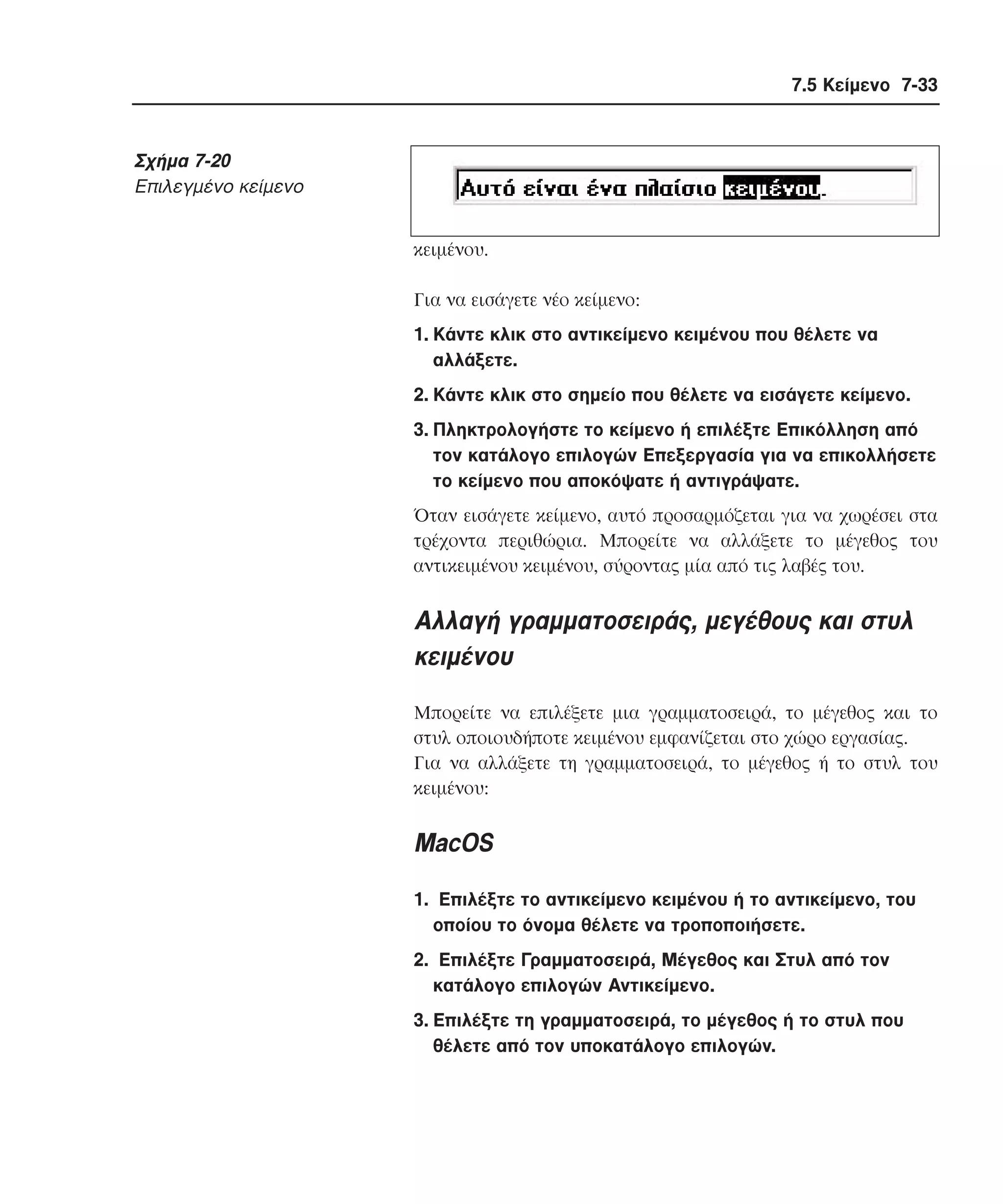 7.5 Κείµενο 7-33

Σχήµα 7-20
Eπιλεγµένο κείµενο
κειµένου.
Για να εισάγετε νέο κείµενο:
1. Kάντε κλικ στο αντικείµενο κειµένου που θέλετε να
αλλάξετε.
2. Kάντε κλικ στο σηµείο που θέλετε να εισάγετε κείµενο.
3. Πληκτρολογήστε το κείµενο ή επιλέξτε Eπικόλληση από
τον κατάλογο επιλογών Eπεξεργασία για να επικολλήσετε
το κείµενο που αποκόψατε ή αντιγράψατε.
Όταν εισάγετε κείµενο, αυτό προσαρµόζεται για να χωρέσει στα
τρέχοντα περιθώρια. Mπορείτε να αλλάξετε το µέγεθος του
αντικειµένου κειµένου, σύροντας µία από τις λαβές του.

Aλλαγή γραµµατοσειράς, µεγέθους και στυλ
κειµένου
Mπορείτε να επιλέξετε µια γραµµατοσειρά, το µέγεθος και το
στυλ οποιουδήποτε κειµένου εµφανίζεται στο χώρο εργασίας.
Για να αλλάξετε τη γραµµατοσειρά, το µέγεθος ή το στυλ του
κειµένου:

MacOS
1. Eπιλέξτε το αντικείµενο κειµένου ή το αντικείµενο, του
οποίου το όνοµα θέλετε να τροποποιήσετε.
2. Eπιλέξτε Γραµµατοσειρά, Mέγεθος και Στυλ από τον
κατάλογο επιλογών Aντικείµενο.
3. Eπιλέξτε τη γραµµατοσειρά, το µέγεθος ή το στυλ που
θέλετε από τον υποκατάλογο επιλογών.

 