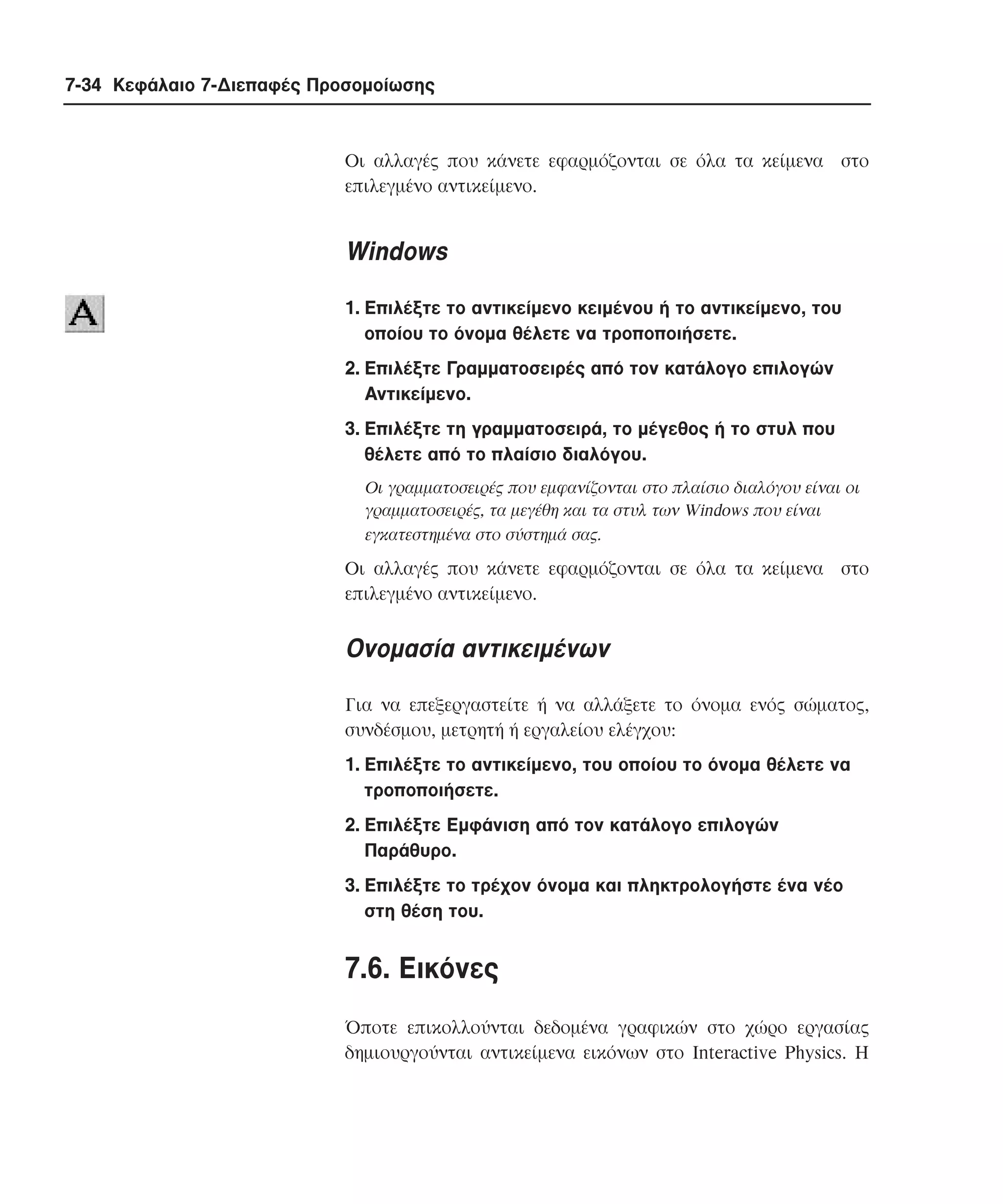 7-34 Κεφάλαιο 7-∆ιεπαφές Προσοµοίωσης

Oι αλλαγές που κάνετε εφαρµόζονται σε όλα τα κείµενα στο
επιλεγµένο αντικείµενο.

Windows
1. Eπιλέξτε το αντικείµενο κειµένου ή το αντικείµενο, του
οποίου το όνοµα θέλετε να τροποποιήσετε.
2. Eπιλέξτε Γραµµατοσειρές από τον κατάλογο επιλογών
Aντικείµενο.
3. Eπιλέξτε τη γραµµατοσειρά, το µέγεθος ή το στυλ που
θέλετε από το πλαίσιο διαλόγου.
Oι γραµµατοσειρές που εµφανίζονται στο πλαίσιο διαλόγου είναι οι
γραµµατοσειρές, τα µεγέθη και τα στυλ των Windows που είναι
εγκατεστηµένα στο σύστηµά σας.

Oι αλλαγές που κάνετε εφαρµόζονται σε όλα τα κείµενα στο
επιλεγµένο αντικείµενο.

Oνοµασία αντικειµένων
Για να επεξεργαστείτε ή να αλλάξετε το όνοµα ενός σώµατος,
συνδέσµου, µετρητή ή εργαλείου ελέγχου:
1. Eπιλέξτε το αντικείµενο, του οποίου το όνοµα θέλετε να
τροποποιήσετε.
2. Eπιλέξτε Eµφάνιση από τον κατάλογο επιλογών
Παράθυρο.
3. Eπιλέξτε το τρέχον όνοµα και πληκτρολογήστε ένα νέο
στη θέση του.

7.6. Eικόνες
Όποτε επικολλούνται δεδοµένα γραφικών στο χώρο εργασίας
δηµιουργούνται αντικείµενα εικόνων στο Interactive Physics. H

 