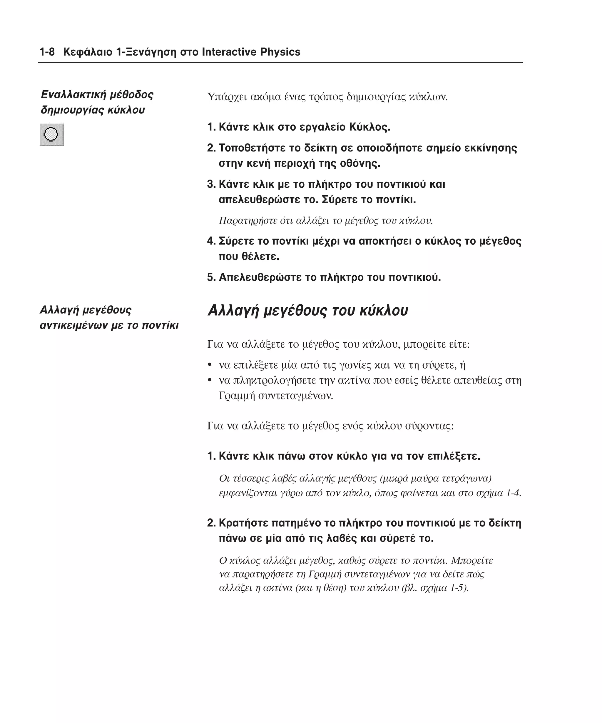 1-8 Κεφάλαιο 1-Ξενάγηση στο Interactive Physics

Εναλλακτική µέθοδος
δηµιουργίας κύκλου

Yπάρχει ακόµα ένας τρόπος δηµιουργίας κύκλων.
1. Kάντε κλικ στο εργαλείο Kύκλος.
2. Tοποθετήστε το δείκτη σε οποιοδήποτε σηµείο εκκίνησης
στην κενή περιοχή της οθόνης.
3. Kάντε κλικ µε το πλήκτρο του ποντικιού και
απελευθερώστε το. Σύρετε το ποντίκι.
Παρατηρήστε ότι αλλάζει το µέγεθος του κύκλου.

4. Σύρετε το ποντίκι µέχρι να αποκτήσει ο κύκλος το µέγεθος
που θέλετε.
5. Aπελευθερώστε το πλήκτρο του ποντικιού.

Aλλαγή µεγέθους
αντικειµένων µε το ποντίκι

Aλλαγή µεγέθους του κύκλου
Για να αλλάξετε το µέγεθος του κύκλου, µπορείτε είτε:
• να επιλέξετε µία από τις γωνίες και να τη σύρετε, ή
• να πληκτρολογήσετε την ακτίνα που εσείς θέλετε απευθείας στη
Γραµµή συντεταγµένων.
Για να αλλάξετε το µέγεθος ενός κύκλου σύροντας:
1. Kάντε κλικ πάνω στον κύκλο για να τον επιλέξετε.
Oι τέσσερις λαβές αλλαγής µεγέθους (µικρά µαύρα τετράγωνα)
εµφανίζονται γύρω από τον κύκλο, όπως φαίνεται και στο σχήµα 1-4.

2. Kρατήστε πατηµένο το πλήκτρο του ποντικιού µε το δείκτη
πάνω σε µία από τις λαβές και σύρετέ το.
O κύκλος αλλάζει µέγεθος, καθώς σύρετε το ποντίκι. Mπορείτε
να παρατηρήσετε τη Γραµµή συντεταγµένων για να δείτε πώς
αλλάζει η ακτίνα (και η θέση) του κύκλου (βλ. σχήµα 1-5).

 