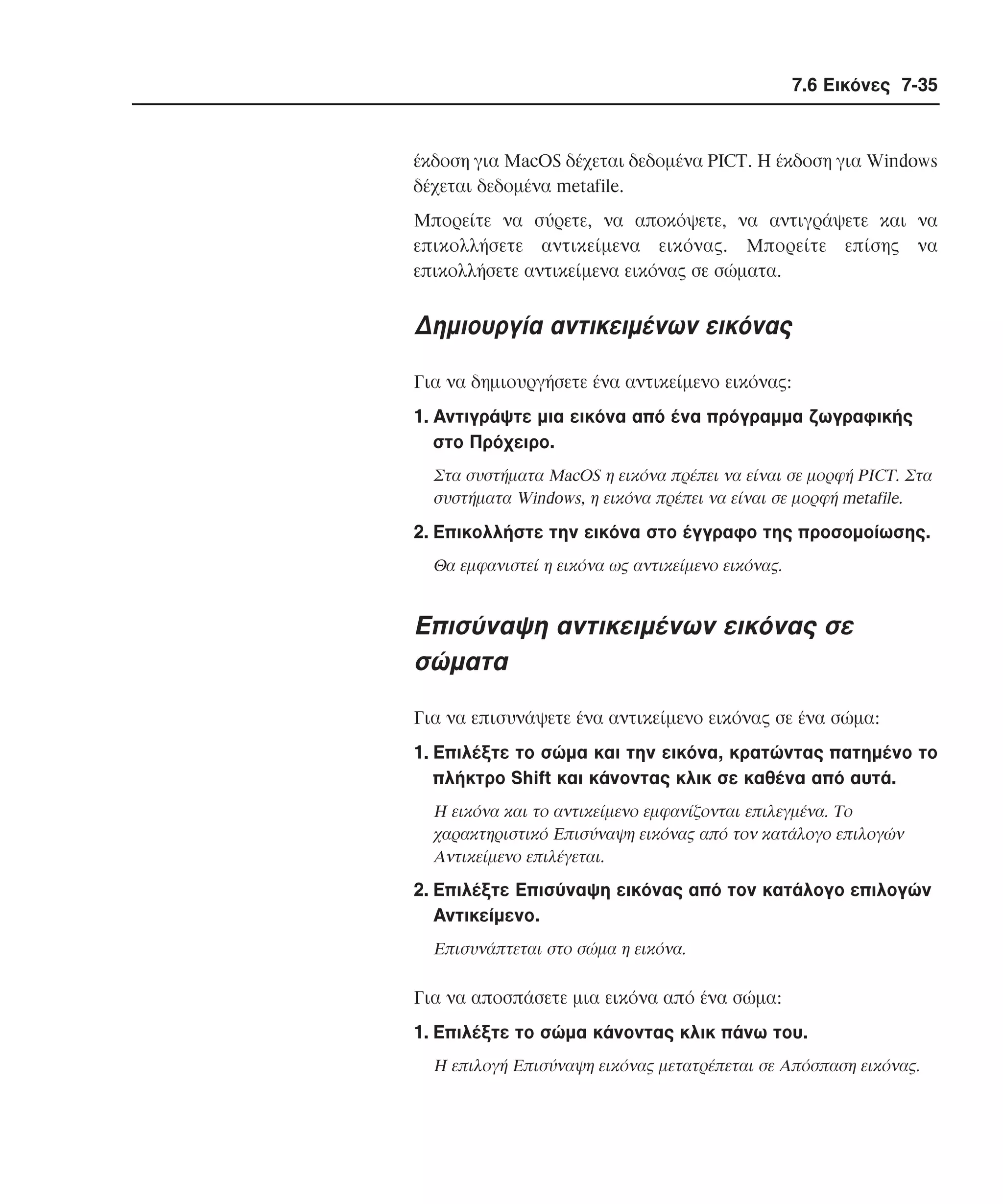 7.6 Εικόνες 7-35

έκδοση για MacOS δέχεται δεδοµένα PICT. H έκδοση για Windows
δέχεται δεδοµένα metafile.
Mπορείτε να σύρετε, να αποκόψετε, να αντιγράψετε και να
επικολλήσετε αντικείµενα εικόνας. Mπορείτε επίσης να
επικολλήσετε αντικείµενα εικόνας σε σώµατα.

∆ηµιουργία αντικειµένων εικόνας
Για να δηµιουργήσετε ένα αντικείµενο εικόνας:
1. Aντιγράψτε µια εικόνα από ένα πρόγραµµα ζωγραφικής
στο Πρόχειρο.
Στα συστήµατα MacOS η εικόνα πρέπει να είναι σε µορφή PICT. Στα
συστήµατα Windows, η εικόνα πρέπει να είναι σε µορφή metafile.

2. Eπικολλήστε την εικόνα στο έγγραφο της προσοµοίωσης.
Θα εµφανιστεί η εικόνα ως αντικείµενο εικόνας.

Επισύναψη αντικειµένων εικόνας σε
σώµατα
Για να επισυνάψετε ένα αντικείµενο εικόνας σε ένα σώµα:
1. Eπιλέξτε το σώµα και την εικόνα, κρατώντας πατηµένο το
πλήκτρο Shift και κάνοντας κλικ σε καθένα από αυτά.
H εικόνα και το αντικείµενο εµφανίζονται επιλεγµένα. Tο
χαρακτηριστικό Eπισύναψη εικόνας από τον κατάλογο επιλογών
Aντικείµενο επιλέγεται.

2. Eπιλέξτε Eπισύναψη εικόνας από τον κατάλογο επιλογών
Aντικείµενο.
Eπισυνάπτεται στο σώµα η εικόνα.

Για να αποσπάσετε µια εικόνα από ένα σώµα:
1. Eπιλέξτε το σώµα κάνοντας κλικ πάνω του.
H επιλογή Eπισύναψη εικόνας µετατρέπεται σε Aπόσπαση εικόνας.

 