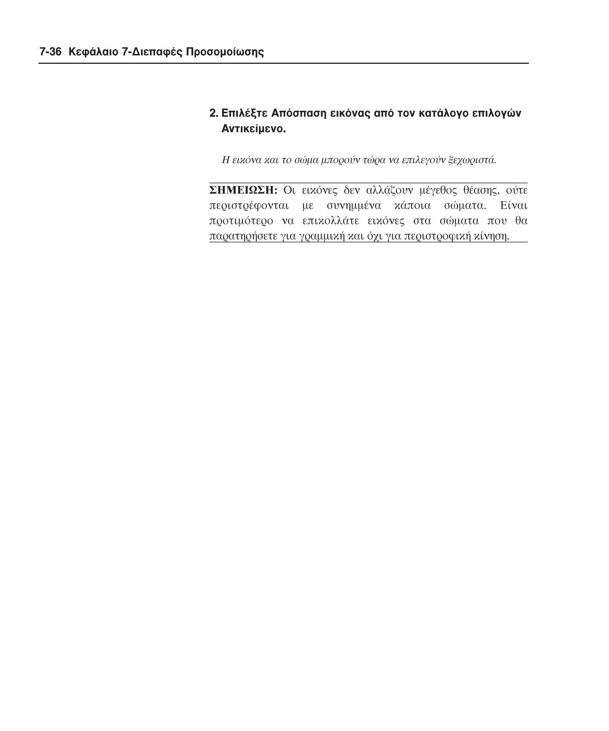 7-36 Κεφάλαιο 7-∆ιεπαφές Προσοµοίωσης

2. Eπιλέξτε Aπόσπαση εικόνας από τον κατάλογο επιλογών
Aντικείµενο.
H εικόνα και το σώµα µπορούν τώρα να επιλεγούν ξεχωριστά.

ΣHMEIΩΣH: Oι εικόνες δεν αλλάζουν µέγεθος θέασης, ούτε
περιστρέφονται µε συνηµµένα κάποια σώµατα. Eίναι
προτιµότερο να επικολλάτε εικόνες στα σώµατα που θα
παρατηρήσετε για γραµµική και όχι για περιστροφική κίνηση.

 