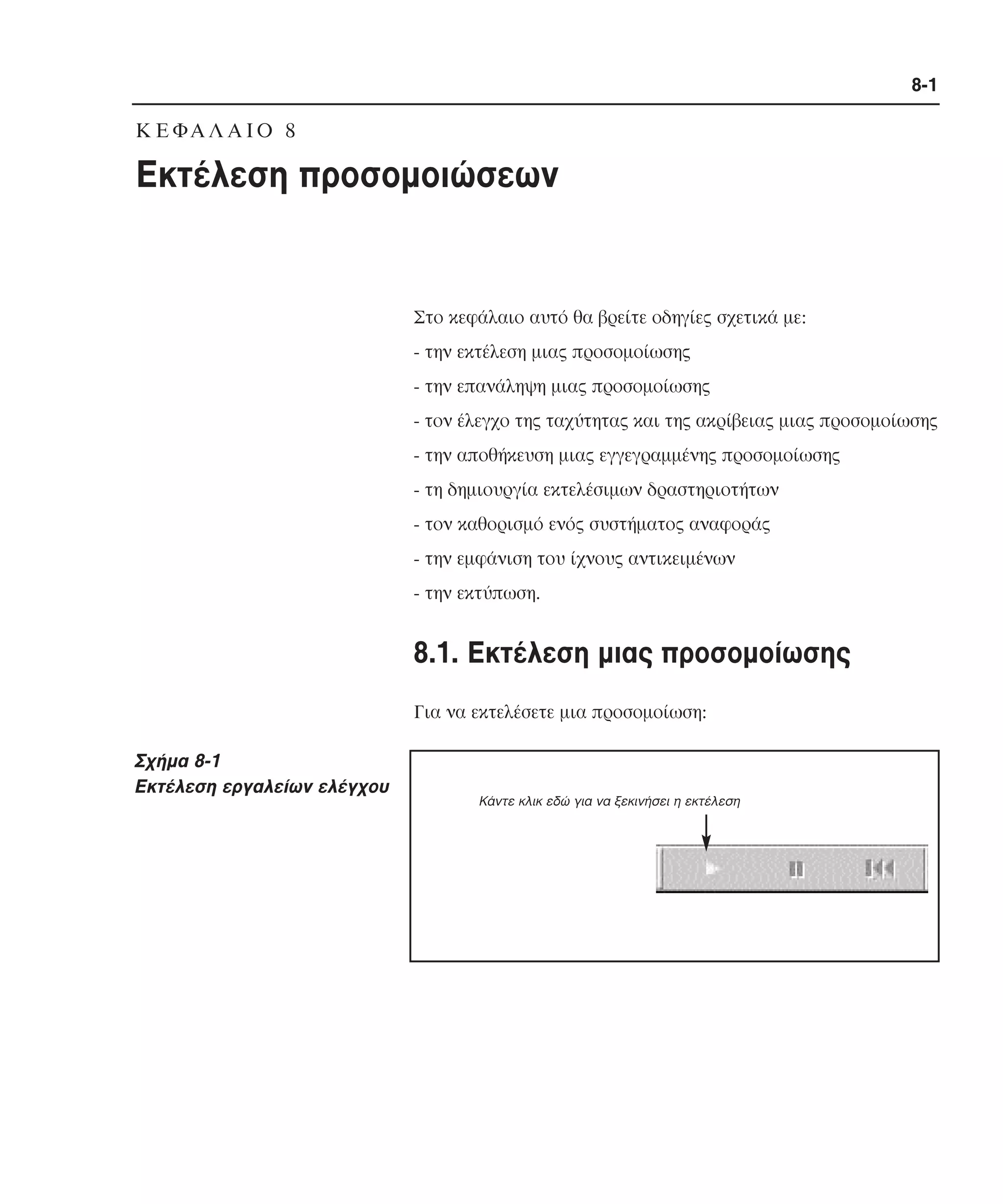 8-1

K Ε ΦΑ Λ Α Ι Ο 8

Εκτέλεση προσοµοιώσεων

Στο κεφάλαιο αυτό θα βρείτε οδηγίες σχετικά µε:
- την εκτέλεση µιας προσοµοίωσης
- την επανάληψη µιας προσοµοίωσης
- τον έλεγχο της ταχύτητας και της ακρίβειας µιας προσοµοίωσης
- την αποθήκευση µιας εγγεγραµµένης προσοµοίωσης
- τη δηµιουργία εκτελέσιµων δραστηριοτήτων
- τον καθορισµό ενός συστήµατος αναφοράς
- την εµφάνιση του ίχνους αντικειµένων
- την εκτύπωση.

8.1. Eκτέλεση µιας προσοµοίωσης
Για να εκτελέσετε µια προσοµοίωση:

Σχήµα 8-1
Eκτέλεση εργαλείων ελέγχου

Kάντε κλικ εδώ για να ξεκινήσει η εκτέλεση

 
