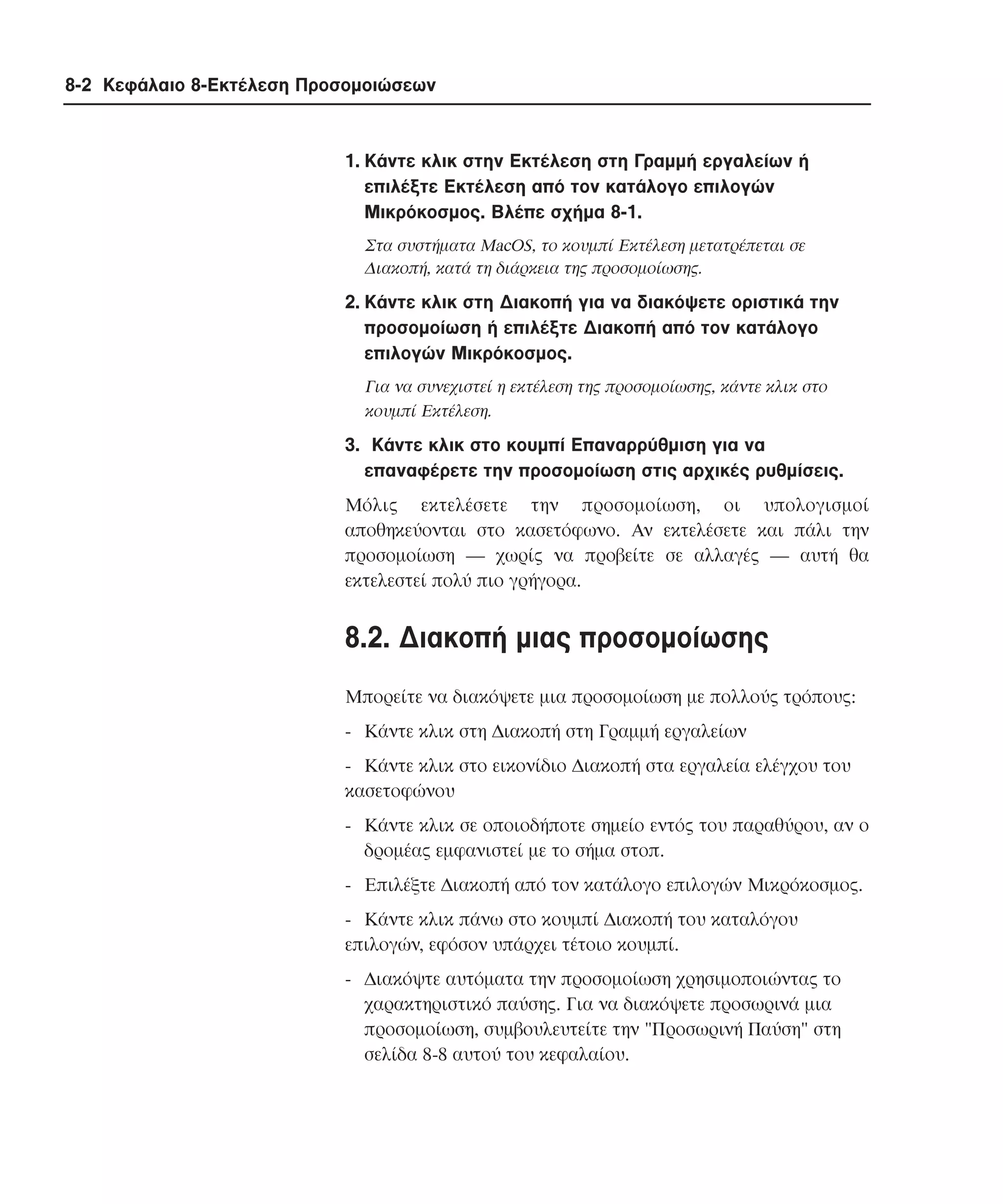 8-2 Κεφάλαιο 8-Εκτέλεση Προσοµοιώσεων

1. Kάντε κλικ στην Eκτέλεση στη Γραµµή εργαλείων ή
επιλέξτε Eκτέλεση από τον κατάλογο επιλογών
Mικρόκοσµος. Bλέπε σχήµα 8-1.
Στα συστήµατα MacOS, το κουµπί Eκτέλεση µετατρέπεται σε
∆ιακοπή, κατά τη διάρκεια της προσοµοίωσης.

2. Kάντε κλικ στη ∆ιακοπή για να διακόψετε οριστικά την
προσοµοίωση ή επιλέξτε ∆ιακοπή από τον κατάλογο
επιλογών Mικρόκοσµος.
Για να συνεχιστεί η εκτέλεση της προσοµοίωσης, κάντε κλικ στο
κουµπί Eκτέλεση.

3. Kάντε κλικ στο κουµπί Eπαναρρύθµιση για να
επαναφέρετε την προσοµοίωση στις αρχικές ρυθµίσεις.
Mόλις εκτελέσετε την προσοµοίωση, οι υπολογισµοί
αποθηκεύονται στο κασετόφωνο. Aν εκτελέσετε και πάλι την
προσοµοίωση ― χωρίς να προβείτε σε αλλαγές ― αυτή θα
εκτελεστεί πολύ πιο γρήγορα.

8.2. ∆ιακοπή µιας προσοµοίωσης
Mπορείτε να διακόψετε µια προσοµοίωση µε πολλούς τρόπους:
- Kάντε κλικ στη ∆ιακοπή στη Γραµµή εργαλείων
- Kάντε κλικ στο εικονίδιο ∆ιακοπή στα εργαλεία ελέγχου του
κασετοφώνου
- Kάντε κλικ σε οποιοδήποτε σηµείο εντός του παραθύρου, αν ο
δροµέας εµφανιστεί µε το σήµα στοπ.
- Eπιλέξτε ∆ιακοπή από τον κατάλογο επιλογών Mικρόκοσµος.
- Kάντε κλικ πάνω στο κουµπί ∆ιακοπή του καταλόγου
επιλογών, εφόσον υπάρχει τέτοιο κουµπί.
- ∆ιακόψτε αυτόµατα την προσοµοίωση χρησιµοποιώντας το
χαρακτηριστικό παύσης. Για να διακόψετε προσωρινά µια
προσοµοίωση, συµβουλευτείτε την "Προσωρινή Παύση" στη
σελίδα 8-8 αυτού του κεφαλαίου.

 