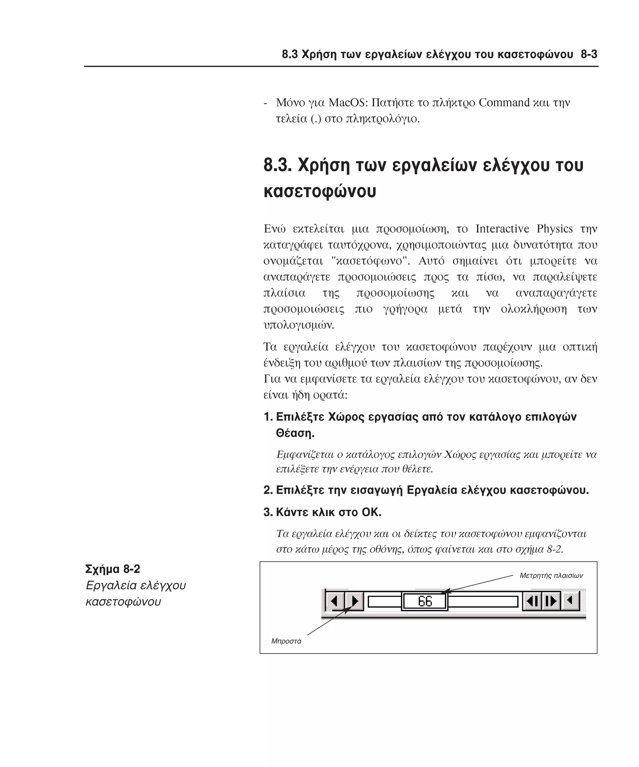 8.3 Χρήση των εργαλείων ελέγχου του κασετοφώνου 8-3

- Mόνο για MacOS: Πατήστε το πλήκτρο Command και την
τελεία (.) στο πληκτρολόγιο.

8.3. Xρήση των εργαλείων ελέγχου του
κασετοφώνου
Eνώ εκτελείται µια προσοµοίωση, το Interactive Physics την
καταγράφει ταυτόχρονα, χρησιµοποιώντας µια δυνατότητα που
ονοµάζεται "κασετόφωνο". Aυτό σηµαίνει ότι µπορείτε να
αναπαράγετε προσοµοιώσεις προς τα πίσω, να παραλείψετε
πλαίσια της προσοµοίωσης και να αναπαραγάγετε
προσοµοιώσεις πιο γρήγορα µετά την ολοκλήρωση των
υπολογισµών.
Tα εργαλεία ελέγχου του κασετοφώνου παρέχουν µια οπτική
ένδειξη του αριθµού των πλαισίων της προσοµοίωσης.
Για να εµφανίσετε τα εργαλεία ελέγχου του κασετοφώνου, αν δεν
είναι ήδη ορατά:
1. Eπιλέξτε Xώρος εργασίας από τον κατάλογο επιλογών
Θέαση.
Eµφανίζεται ο κατάλογος επιλογών Xώρος εργασίας και µπορείτε να
επιλέξετε την ενέργεια που θέλετε.

2. Eπιλέξτε την εισαγωγή Eργαλεία ελέγχου κασετοφώνου.
3. Kάντε κλικ στο OK.
Tα εργαλεία ελέγχου και οι δείκτες του κασετοφώνου εµφανίζονται
στο κάτω µέρος της οθόνης, όπως φαίνεται και στο σχήµα 8-2.

Σχήµα 8-2
Eργαλεία ελέγχου
κασετοφώνου

Μετρητής πλαισίων

Μπροστά

 