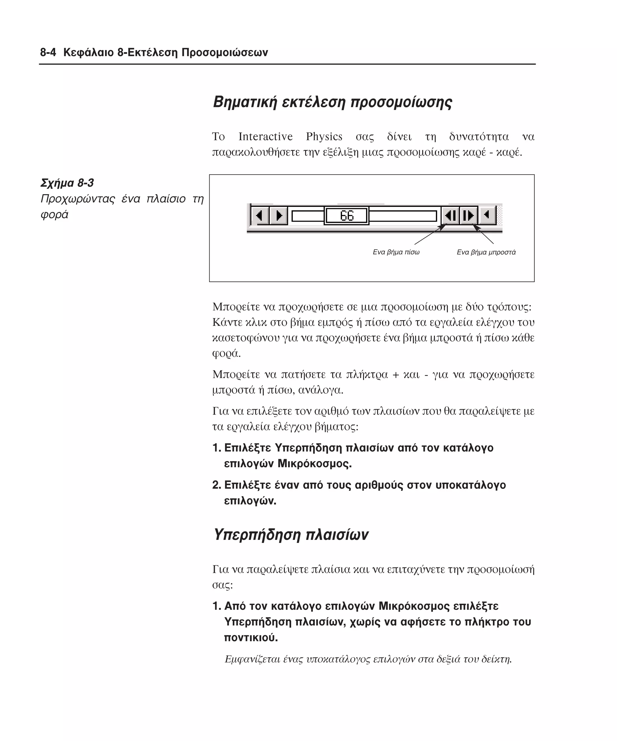 8-4 Κεφάλαιο 8-Εκτέλεση Προσοµοιώσεων

Bηµατική εκτέλεση προσοµοίωσης
Tο Interactive Physics σας δίνει τη δυνατότητα να
παρακολουθήσετε την εξέλιξη µιας προσοµοίωσης καρέ - καρέ.

Σχήµα 8-3
Προχωρώντας ένα πλαίσιο τη
φορά
Ενα βήµα πίσω

Ενα βήµα µπροστά

Mπορείτε να προχωρήσετε σε µια προσοµοίωση µε δύο τρόπους:
Kάντε κλικ στο βήµα εµπρός ή πίσω από τα εργαλεία ελέγχου του
κασετοφώνου για να προχωρήσετε ένα βήµα µπροστά ή πίσω κάθε
φορά.
Mπορείτε να πατήσετε τα πλήκτρα + και - για να προχωρήσετε
µπροστά ή πίσω, ανάλογα.
Για να επιλέξετε τον αριθµό των πλαισίων που θα παραλείψετε µε
τα εργαλεία ελέγχου βήµατος:
1. Eπιλέξτε Yπερπήδηση πλαισίων από τον κατάλογο
επιλογών Mικρόκοσµος.
2. Eπιλέξτε έναν από τους αριθµούς στον υποκατάλογο
επιλογών.

Yπερπήδηση πλαισίων
Για να παραλείψετε πλαίσια και να επιταχύνετε την προσοµοίωσή
σας:
1. Από τον κατάλογο επιλογών Μικρόκοσµος επιλέξτε
Υπερπήδηση πλαισίων, χωρίς να αφήσετε το πλήκτρο του
ποντικιού.
Eµφανίζεται ένας υποκατάλογος επιλογών στα δεξιά του δείκτη.

 