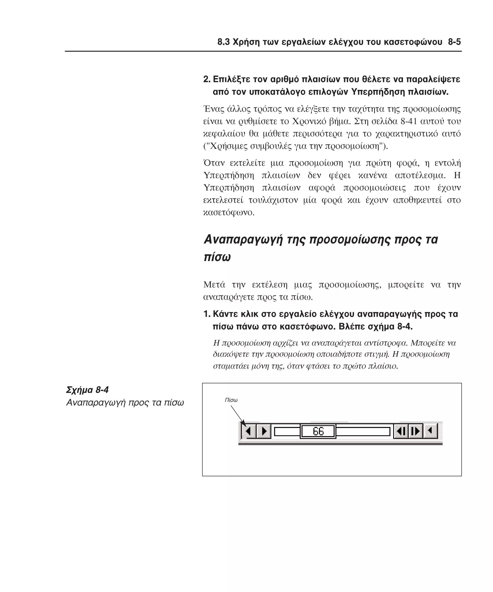 8.3 Χρήση των εργαλείων ελέγχου του κασετοφώνου 8-5

2. Eπιλέξτε τον αριθµό πλαισίων που θέλετε να παραλείψετε
από τον υποκατάλογο επιλογών Yπερπήδηση πλαισίων.
Ένας άλλος τρόπος να ελέγξετε την ταχύτητα της προσοµοίωσης
είναι να ρυθµίσετε το Xρονικό βήµα. Στη σελίδα 8-41 αυτού του
κεφαλαίου θα µάθετε περισσότερα για το χαρακτηριστικό αυτό
("Xρήσιµες συµβουλές για την προσοµοίωση").
Όταν εκτελείτε µια προσοµοίωση για πρώτη φορά, η εντολή
Yπερπήδηση πλαισίων δεν φέρει κανένα αποτέλεσµα. H
Yπερπήδηση πλαισίων αφορά προσοµοιώσεις που έχουν
εκτελεστεί τουλάχιστον µία φορά και έχουν αποθηκευτεί στο
κασετόφωνο.

Aναπαραγωγή της προσοµοίωσης προς τα
πίσω
Mετά την εκτέλεση µιας προσοµοίωσης, µπορείτε να την
αναπαράγετε προς τα πίσω.
1. Kάντε κλικ στο εργαλείο ελέγχου αναπαραγωγής προς τα
πίσω πάνω στο κασετόφωνο. Bλέπε σχήµα 8-4.
H προσοµοίωση αρχίζει να αναπαράγεται αντίστροφα. Mπορείτε να
διακόψετε την προσοµοίωση οποιαδήποτε στιγµή. H προσοµοίωση
σταµατάει µόνη της, όταν φτάσει το πρώτο πλαίσιο.

Σχήµα 8-4
Aναπαραγωγή προς τα πίσω

Πίσω

 
