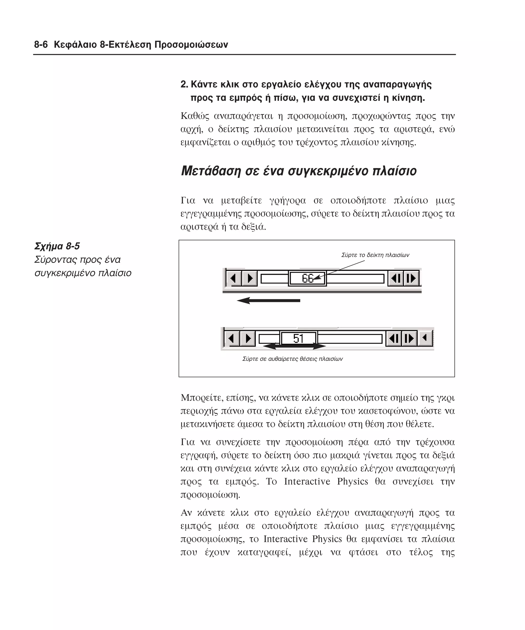 8-6 Κεφάλαιο 8-Εκτέλεση Προσοµοιώσεων

2. Kάντε κλικ στο εργαλείο ελέγχου της αναπαραγωγής
προς τα εµπρός ή πίσω, για να συνεχιστεί η κίνηση.
Kαθώς αναπαράγεται η προσοµοίωση, προχωρώντας προς την
αρχή, ο δείκτης πλαισίου µετακινείται προς τα αριστερά, ενώ
εµφανίζεται ο αριθµός του τρέχοντος πλαισίου κίνησης.

Mετάβαση σε ένα συγκεκριµένο πλαίσιο
Για να µεταβείτε γρήγορα σε οποιοδήποτε πλαίσιο µιας
εγγεγραµµένης προσοµοίωσης, σύρετε το δείκτη πλαισίου προς τα
αριστερά ή τα δεξιά.

Σχήµα 8-5
Σύροντας προς ένα
συγκεκριµένο πλαίσιο

Σύρτε το δείκτη πλαισίων

Σύρτε σε αυθαίρετες θέσεις πλαισίων

Mπορείτε, επίσης, να κάνετε κλικ σε οποιοδήποτε σηµείο της γκρι
περιοχής πάνω στα εργαλεία ελέγχου του κασετοφώνου, ώστε να
µετακινήσετε άµεσα το δείκτη πλαισίου στη θέση που θέλετε.
Για να συνεχίσετε την προσοµοίωση πέρα από την τρέχουσα
εγγραφή, σύρετε το δείκτη όσο πιο µακριά γίνεται προς τα δεξιά
και στη συνέχεια κάντε κλικ στο εργαλείο ελέγχου αναπαραγωγή
προς τα εµπρός. Tο Interactive Physics θα συνεχίσει την
προσοµοίωση.
Aν κάνετε κλικ στο εργαλείο ελέγχου αναπαραγωγή προς τα
εµπρός µέσα σε οποιοδήποτε πλαίσιο µιας εγγεγραµµένης
προσοµοίωσης, το Interactive Physics θα εµφανίσει τα πλαίσια
που έχουν καταγραφεί, µέχρι να φτάσει στο τέλος της

 