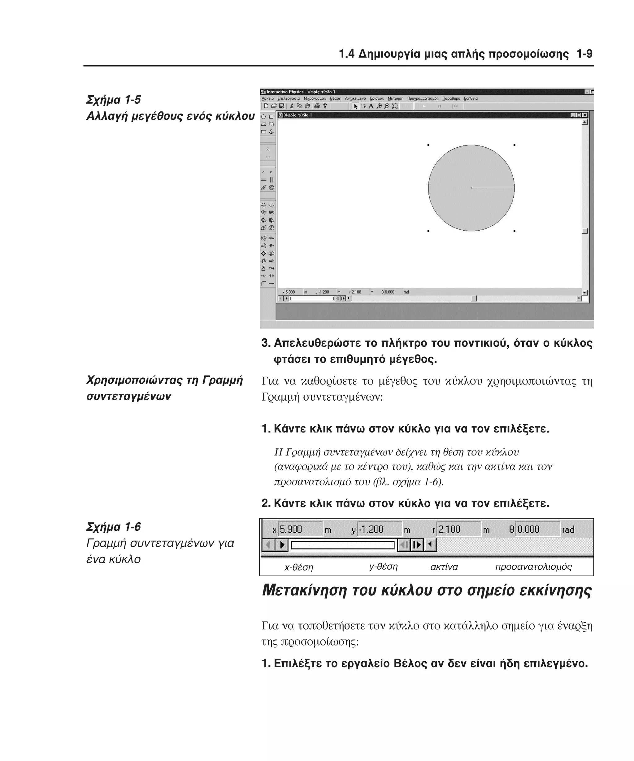 1.4 ∆ηµιουργία µιας απλής προσοµοίωσης 1-9

Σχήµα 1-5
Αλλαγή µεγέθους ενός κύκλου

3. Aπελευθερώστε το πλήκτρο του ποντικιού, όταν ο κύκλος
φτάσει το επιθυµητό µέγεθος.

Xρησιµοποιώντας τη Γραµµή
συντεταγµένων

Για να καθορίσετε το µέγεθος του κύκλου χρησιµοποιώντας τη
Γραµµή συντεταγµένων:
1. Kάντε κλικ πάνω στον κύκλο για να τον επιλέξετε.
H Γραµµή συντεταγµένων δείχνει τη θέση του κύκλου
(αναφορικά µε το κέντρο του), καθώς και την ακτίνα και τον
προσανατολισµό του (βλ. σχήµα 1-6).

2. Kάντε κλικ πάνω στον κύκλο για να τον επιλέξετε.

Σχήµα 1-6
Γραµµή συντεταγµένων για
ένα κύκλο

x-θέση

y-θέση

ακτίνα

προσανατολισµός

Mετακίνηση του κύκλου στο σηµείο εκκίνησης
Για να τοποθετήσετε τον κύκλο στο κατάλληλο σηµείο για έναρξη
της προσοµοίωσης:
1. Eπιλέξτε το εργαλείο Bέλος αν δεν είναι ήδη επιλεγµένο.

 