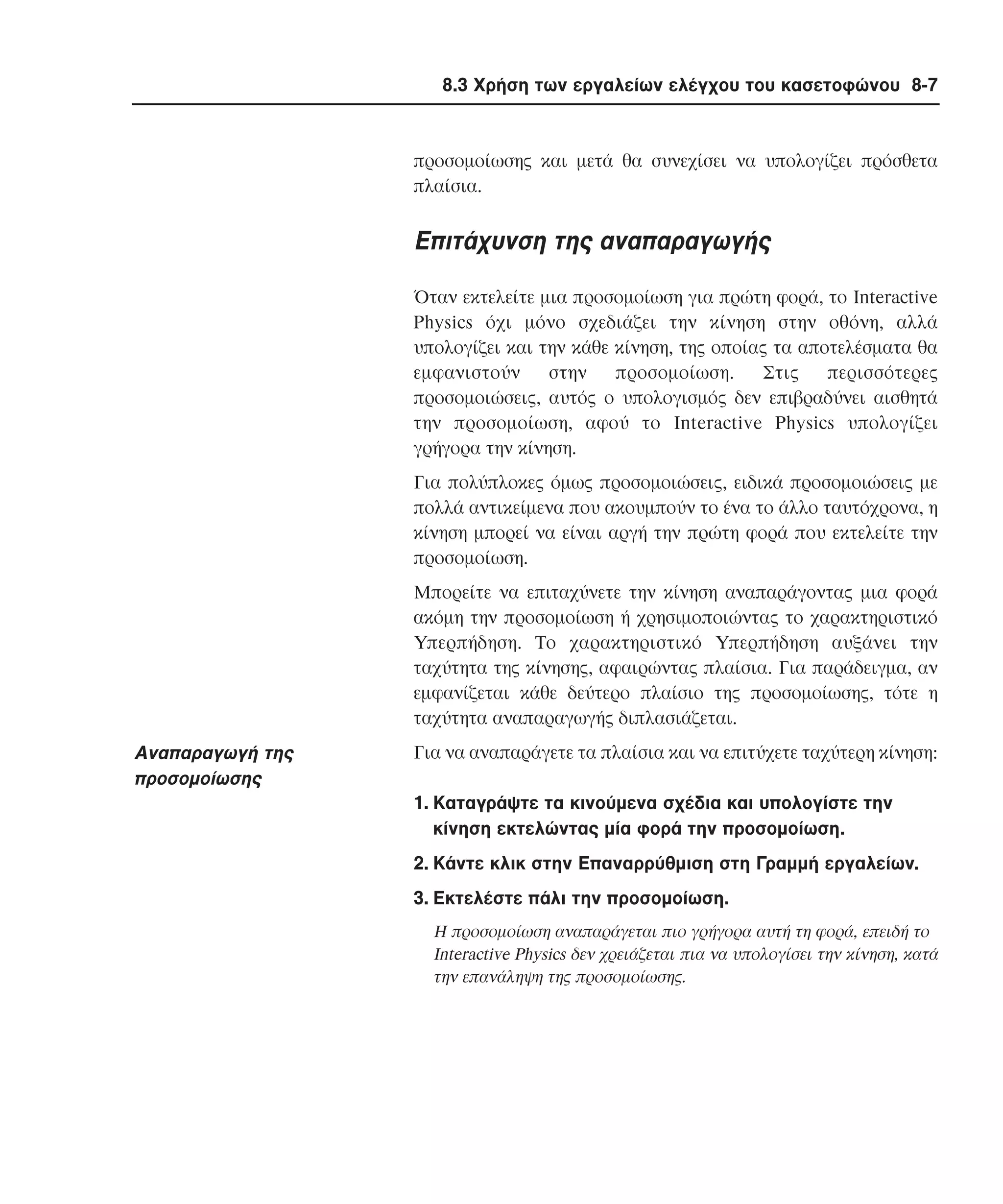 8.3 Χρήση των εργαλείων ελέγχου του κασετοφώνου 8-7

προσοµοίωσης και µετά θα συνεχίσει να υπολογίζει πρόσθετα
πλαίσια.

Eπιτάχυνση της αναπαραγωγής
Όταν εκτελείτε µια προσοµοίωση για πρώτη φορά, το Interactive
Physics όχι µόνο σχεδιάζει την κίνηση στην οθόνη, αλλά
υπολογίζει και την κάθε κίνηση, της οποίας τα αποτελέσµατα θα
εµφανιστούν
στην
προσοµοίωση.
Στις
περισσότερες
προσοµοιώσεις, αυτός ο υπολογισµός δεν επιβραδύνει αισθητά
την προσοµοίωση, αφού το Interactive Physics υπολογίζει
γρήγορα την κίνηση.
Για πολύπλοκες όµως προσοµοιώσεις, ειδικά προσοµοιώσεις µε
πολλά αντικείµενα που ακουµπούν το ένα το άλλο ταυτόχρονα, η
κίνηση µπορεί να είναι αργή την πρώτη φορά που εκτελείτε την
προσοµοίωση.
Mπορείτε να επιταχύνετε την κίνηση αναπαράγοντας µια φορά
ακόµη την προσοµοίωση ή χρησιµοποιώντας το χαρακτηριστικό
Yπερπήδηση. Tο χαρακτηριστικό Yπερπήδηση αυξάνει την
ταχύτητα της κίνησης, αφαιρώντας πλαίσια. Για παράδειγµα, αν
εµφανίζεται κάθε δεύτερο πλαίσιο της προσοµοίωσης, τότε η
ταχύτητα αναπαραγωγής διπλασιάζεται.

Aναπαραγωγή της
προσοµοίωσης

Για να αναπαράγετε τα πλαίσια και να επιτύχετε ταχύτερη κίνηση:
1. Kαταγράψτε τα κινούµενα σχέδια και υπολογίστε την
κίνηση εκτελώντας µία φορά την προσοµοίωση.
2. Kάντε κλικ στην Eπαναρρύθµιση στη Γραµµή εργαλείων.
3. Eκτελέστε πάλι την προσοµοίωση.
H προσοµοίωση αναπαράγεται πιο γρήγορα αυτή τη φορά, επειδή το
Interactive Physics δεν χρειάζεται πια να υπολογίσει την κίνηση, κατά
την επανάληψη της προσοµοίωσης.

 